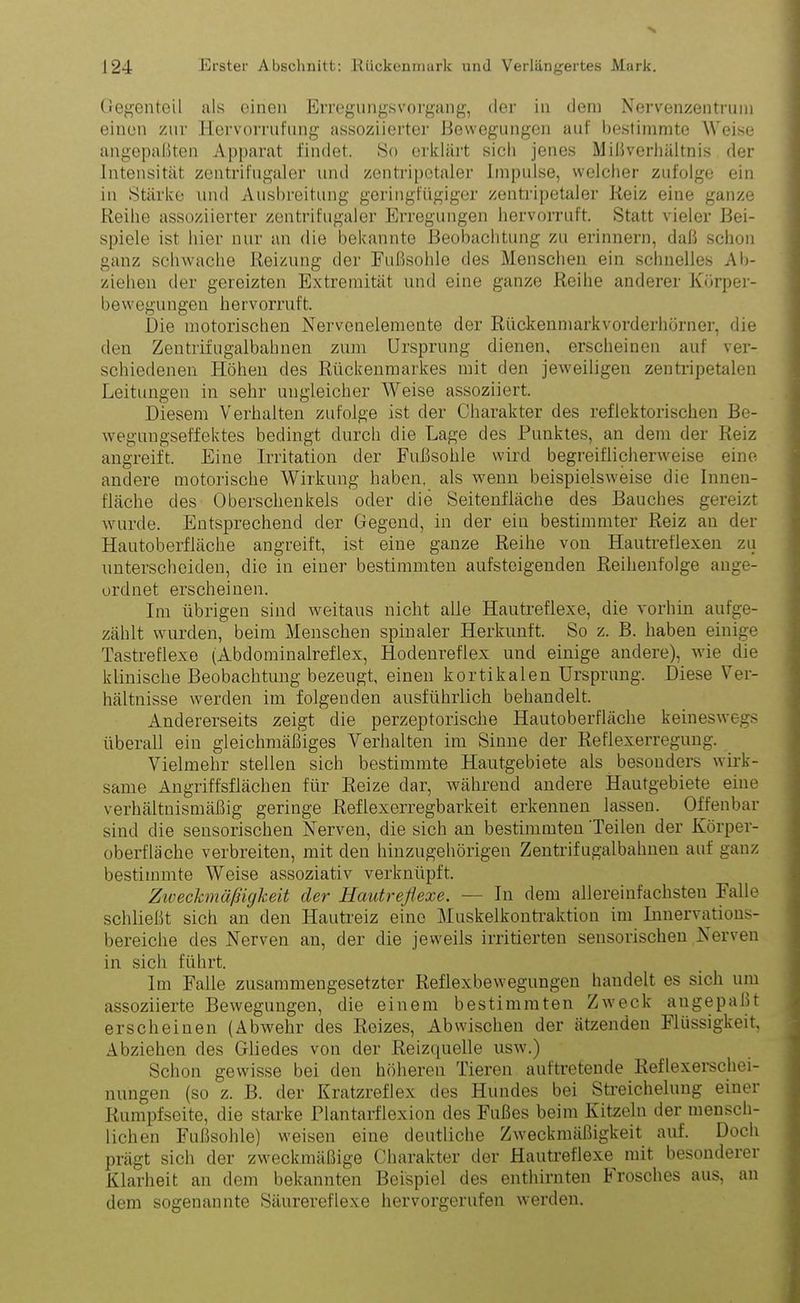 Gegenteil als einen Erregungsvorgang, der in dem Nervenzentrum einen zur Ilervorrufung assoziierter Bewegungen auf bestimmte Weise angepaßten Apparat findet. So erklärt sich jenes Mißverhältnis der Intensität zentrifugaler und zentripetaler Impulse, welcher zufolge ein in Stärke und Ausbreitung geringfügiger zentripetaler Reiz eine ganze Reihe assoziierter zentrifugaler Erregungen hervorruft. Statt vieler Bei- spiele ist hier nur an die bekannte Beobachtung zu erinnern, daß schon ganz schwache Reizung der Fußsohle des Menschen ein schnelles Ab- ziehen der gereizten Extremität und eine ganze Reihe anderer Körper- bewegungen hervorruft. Die motorischen Nervenelemente der Rückenmarkvorderhörner, die den Zentrifugalbahnen zum Ursprung dienen, erscheinen auf ver- schiedenen Höhen des Rückenmarkes mit den jeweiligen zentripetalen Leitungen in sehr ungleicher Weise assoziiert. Diesem Verhalten zufolge ist der Charakter des reflektorischen Be- wegungseffektes bedingt durch die Lage des Punktes, an dem der Reiz angreift. Eine Irritation der Fußsohle wird begreiflicherweise eine, andere motorische Wirkung haben, als wenn beispielsweise die Innen- fläche des Oberschenkels oder die Seitenfläche des Bauches gereizt wurde. Entsprechend der Gegend, in der ein bestimmter Reiz an der Hautoberfläche angreift, ist eine ganze Reihe von Hautreflexen zu unterscheiden, die in einer bestimmten aufsteigenden Reihenfolge ange- ordnet erscheinen. Im übrigen sind weitaus nicht alle Hautreflexe, die vorhin aufge- zählt wurden, beim Menschen spinaler Herkunft. So z. B. haben einige Tastreflexe (Abdominalreflex, Hodenreflex und einige andere), wie die klinische Beobachtung bezeugt, einen kortikalen Ursprung. Diese Ver- hältnisse werden im folgenden ausführlich behandelt. Andererseits zeigt die perzeptorische Hautoberfläche keineswegs überall ein gleichmäßiges Verhalten im Sinne der Reflexerregung. Vielmehr stellen sich bestimmte Hautgebiete als besonders wirk- same Angriffsflächen für Reize dar, während andere Hautgebiete eine verhältnismäßig geringe Reflexerregbarkeit erkennen lassen. Offenbar sind die sensorischen Nerven, die sich an bestimmten Teilen der Körper- oberfläche verbreiten, mit den hinzugehörigen Zentrifugalbahnen auf ganz bestimmte Weise assoziativ verknüpft. Zivechnäßigkeit der Hautreflexe. — In dem allereinfachsten Falle schließt sich an den Hautreiz eine Muskelkontraktion im Innervations- bereiche des Nerven an, der die jeweils irritierten sensorischen Nerven in sich führt. Im Falle zusammengesetzter Reflexbewegungen handelt es sich um assoziierte Bewegungen, die einem bestimmten Zweck augepabt erscheinen (Abwehr des Reizes, Abwischen der ätzenden Flüssigkeit, Abziehen des Gliedes von der Reizquelle usw.) Schon gewisse bei den höheren Tieren auftretende Reflexerschei- nungen (so z. B. der Kratzreflex des Hundes bei Streichelung einer Rumpfseite, die starke Plantarflexion des Fußes beim Kitzeln der mensch- lichen Fußsohle) weisen eine deutliche Zweckmäßigkeit auf. Doch prägt sich der zweckmäßige Charakter der Hautreflexe mit besonderer Klarheit an dem bekannten Beispiel des enthirnten brösches aus, an dem sogenannte Säurereflexe hervorgerufen werden.