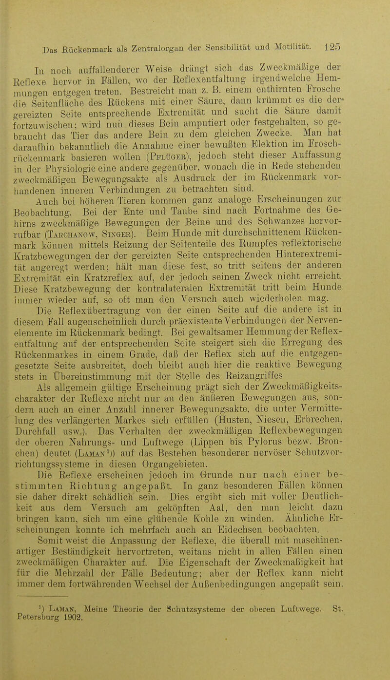 ln noch auffallenderer Weise drängt sich das Zweckmäßige der Reflexe hervor in Fällen, wo der Reflexentfaltung irgendwelche Hem- mungen entgegen treten. Bestreicht man z. B. einem enthirnten Frosche die Seitenfläche des Rückens mit einer Säure, dann krümmt es die der* gereizten Seite entsprechende Extremität und sucht die Säure damit fortzuwischen; wird nun dieses Bein amputiert oder festgehalten, so ge- braucht das Tier das andere Bein zu dem gleichen Zwecke. Man hat daraufhin bekanntlich die Annahme einer bewußten Elektion im Frosch- rückenmark basieren wollen (Pflüger), jedoch steht diesei Auffassung in der Physiologie eine andere gegenüber, wonach die in Rede stehenden zweckmäßigen Bewegungsakte als Ausdruck der im Rückenmark vor- handenen inneren Yerbindüngen zu betrachten sind. Auch bei höheren Tieren kommen ganz analoge Erscheinungen zur Beobachtung. Bei der Ente und Taube sind nach Fortnahme des Ge- hirns zweckmäßige Bewegungen der Beine und des Schwanzes hervor- rufbar (Tarchanow, Singer). Beim Hunde mit durchschnittenem Rücken- mark können mittels Reizung der Seitenteile des Rumpfes reflektorische Kratzbewegungen der der gereizten Seite entsprechenden Hinterextremi- tät angeregt werden; hält man diese fest, so tritt seitens der anderen Extremität ein Kratzreflex anf, der jedoch seinen Zweck nicht erreicht. Diese Kratzbewegung der kontralateralen Extremität tritt beim Hunde immer wieder auf, so oft man den Versuch auch wiederholen mag. Die Reflexübertragung von der einen Seite auf die andere ist in diesem Fall augenscheinlich durch präexistente Verbindungen derNerven- elemente im Rückenmark bedingt. Bei gewaltsamer Hemmung der Reflex- entfaltung auf der entsprechenden Seite steigert sich die Erregung des Rückenmarkes in einem Grade, daß der Reflex sich auf die entgegen- gesetzte Seite ausbreitet, doch bleibt auch hier die reaktive Bewegung stets in Übereinstimmung mit der Stelle des Reizangriffes Als allgemein gültige Erscheinung prägt sich der Zweckmäßigkeits- charakter der Reflexe nicht nur au den äußeren Bewegungen aus, son- dern auch an einer Anzahl innerer Bewegungsakte, die unter Vermitte- lung des verlängerten Markes sich erfüllen (Husten, Niesen, Erbrechen, Durchfall usw.). Das Verhalten der zweckmäßigen Reflexbewegungen der oberen Nahrungs- und Luftwege (Lippen bis Pylorus bezw. Bron- chen) deutet (Laman1)) auf das Bestehen besonderer nervöser Schutzvor- richtungssysteme in diesen Organgebieten. Die Reflexe erscheinen jedoch im Grunde nur nach einer be- stimmten Richtung angepaßt. In ganz besonderen Fällen können sie daher direkt schädlich sein. Dies ergibt sich mit voller Deutlich- keit aus dem Versuch am geköpften Aal, den man leicht dazu bringen kann, sich um eine glühende Kohle zu winden. Ähnliche Er- scheinungen konnte ich mehrfach auch an Eidechsen beobachten. Somit weist die Anpassung der Reflexe, die überall mit maschinell- artiger Beständigkeit hervortreten, weitaus nicht in allen Fällen einen zweckmäßigen Charakter auf. Die Eigenschaft der Zweckmäßigkeit hat für die Mehrzahl der Fälle Bedeutung; aber der Reflex kann nicht immer dem fortwährenden Wechsel der Außenbedingungen angepaßt sein. !) Laman, Meine Theorie der Schutzsysteme der oberen Luftwege. St. Petersburg 1902.