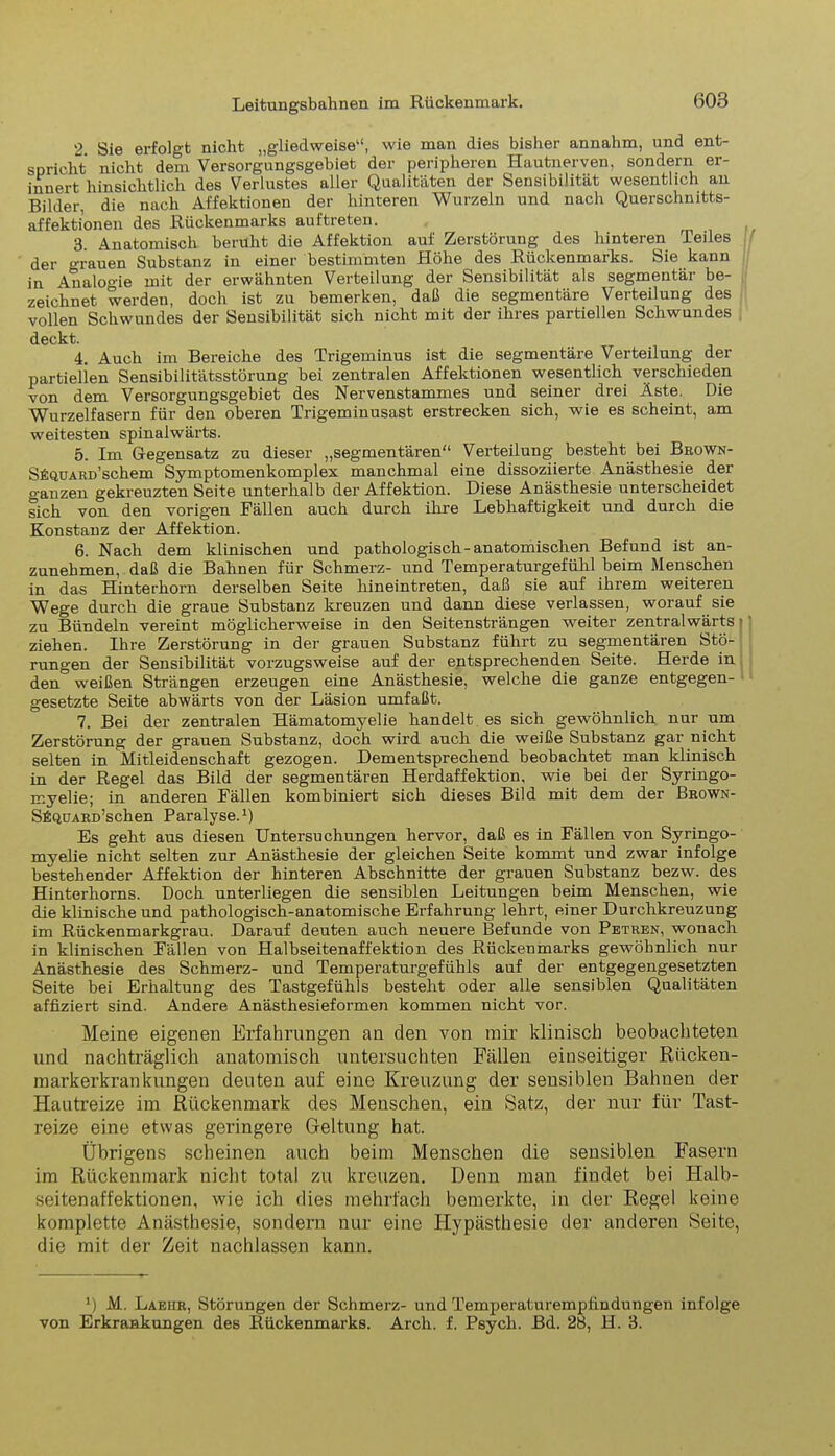 2 Sie erfolgt nicht „gliedweise“, wie man dies bisher annahm, und ent- spricht nicht dem Versorgungsgebiet der peripheren Hautnerven, sondern er- innert hinsichtlich des Verlustes aller Qualitäten der Sensibilität wesentlich an Bilder, die nach Affektionen der hinteren Wurzeln und nach Querschnitts- affektionen des Rückenmarks auftreten. 3 Anatomisch beruht die Affektion auf Zerstörung des hinteren Teiles der grauen Substanz in einer bestimmten Höhe des Rückenmarks. Sie kann in Analogie mit der erwähnten Verteilung der Sensibilität als segmentär be- zeichnet werden, doch ist zu bemerken, daß die segmentäre Verteilung des vollen Schwundes der Sensibilität sich nicht mit der ihres partiellen Schwundes deckt. 4. Auch im Bereiche des Trigeminus ist die segmentäre Verteilung der partiellen Sensibilitätsstörung bei zentralen Affektionen wesentlich verschieden von dem Versorgungsgebiet des Nervenstammes und seiner drei Äste. Die Wurzelfasern für den oberen Trigeminusast erstrecken sich, wie es scheint, am weitesten spinalwärts. 5. Im Gegensatz zu dieser „segmentären“ Verteilung besteht bei Brown- SfiQUARD’schem Symptomenkomplex manchmal eine dissoziierte Anästhesie der ganzen gekreuzten Seite unterhalb der Affektion. Diese Anästhesie unterscheidet sich von den vorigen Fällen auch durch ihre Lebhaftigkeit und durch die Konstanz der Affektion. 6. Nach dem klinischen und pathologisch-anatomischen Befund ist an- zunehmen, daß die Bahnen für Schmerz- und Temperaturgefühl beim Menschen in das Hinterhorn derselben Seite hineintreten, daß sie auf ihrem weiteren Wege durch die graue Substanz kreuzen und dann diese verlassen, worauf sie zu Bündeln vereint möglicherweise in den Seitensträngen weiter zentralwärts | ziehen. Ihre Zerstörung in der grauen Substanz führt zu segmentären Stö- rungen der Sensibilität vorzugsweise auf der entsprechenden Seite. Herde in den weißen Strängen erzeugen eine Anästhesie, welche die ganze entgegen- gesetzte Seite abwärts von der Läsion umfaßt. 7. Bei der zentralen Hämatomyelie handelt es sich gewöhnlich nur um Zerstörung der grauen Substanz, doch wird auch die weiße Substanz gar nicht selten in Mitleidenschaft gezogen. Dementsprechend beobachtet man klinisch in der Regel das Bild der segmentären Herdaffektion. wie bei der Syringo- myelie; in anderen Fällen kombiniert sich dieses Bild mit dem der Brown- SfiQüARD’schen Paralyse.1) Es geht aus diesen Untersuchungen hervor, daß es in Fällen von Syringo- myelie nicht selten zur Anästhesie der gleichen Seite kommt und zwar infolge bestehender Affektion der hinteren Abschnitte der grauen Substanz bezw. des Hinterhorns. Doch unterliegen die sensiblen Leitungen beim Menschen, wie die klinische und pathologisch-anatomische Erfahrung lehrt, einer Durchkreuzung im Rückenmarkgrau. Darauf deuten auch neuere Befunde von Petren, wonach in klinischen Fällen von Halbseitenaffektion des Rückenmarks gewöhnlich nur Anästhesie des Schmerz- und Temperaturgefühls auf der entgegengesetzten Seite bei Erhaltung des Tastgefühls besteht oder alle sensiblen Qualitäten affiziert sind. Andere Anästhesieformen kommen nicht vor. Meine eigenen Erfahrungen an den von mir klinisch beobachteten und nachträglich anatomisch untersuchten Fällen einseitiger Rücken- markerkrankungen deuten auf eine Kreuzung der sensiblen Bahnen der Hautreize im Rückenmark des Menschen, ein Satz, der nur für Tast- reize eine etwas geringere Geltung hat. Übrigens scheinen auch beim Menschen die sensiblen Fasern im Rückenmark nicht total zu kreuzen. Denn man findet bei Iialb- seitenaffektionen, wie icli dies mehrfach bemerkte, in der Regel keine komplette Anästhesie, sondern nur eine ITypästhesie der anderen Seite, die mit der Zeit nachlassen kann. ') M. Laeiir, Störungen der Schmerz- und Temperaturempfindungen infolge von Erkrankungen des Rückenmarks. Arch. f. Psych. Bd. 28, H. 3.