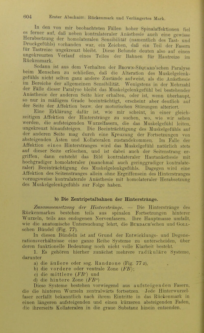 Tn den von mir beobachteten Fällen hoher Spinalaffektionen fiel es ferner auf, daß neben kontralateraler Anästhesie auch eine gewisse Herabsetzung der homolateralen Sensibilität (namentlich des Tast- und Druckgefühls) vorhanden war, ein Zeichen, daß ein Teil der Fasern für Tastreize ungekreuzt bleibt. Diese Befunde deuten also auf einen ungekieuzten Verlauf eines Teiles der Bahnen für Hautreize im Rückenmark. Sodann ist aus dem Verhalten der BnowN-SEQUAiuTschen Paralyse beim Menschen zu schließen, daß die Alteration des Muskelgelenk- gefühls nicht selten ganz andere Zustände aufweist, als die Anästhesie im Bereiche der allgemeinen Sensibilität. Wenigstens in der Mehrzahl der Fälle dieser Paralyse bleibt das Muskelgelenkgefühl bei bestehender Anästhesie der anderen Seite hier erhalten, oder ist, wenn überhaupt, so nur in mäßigem Grade beeinträchtigt, erscheint aber deutlich auf der Seite der Affektion bezw. der motorischen Störungen alteriert. Eine Erklärung dafür ist, wie mir scheint, in einer gleich- zeitigen Affektion der Hinterstränge zu suchen, wo, wie wir sehen werden, die aufsteigenden Wurzelfasern, die das Muskelgefühl leiten, ungekreuzt hinaufsteigen. Die Beeinträchtigung des Muskelgefühls auf der anderen Seite mag durch eine Kreuzung der Fortsetzungen von absteigenden Ästen und Kollateralen Zustandekommen. Im Falle der Affektion eines Hinterstranges wird das Muskelgefühl natürlich stets auf dieser Seite erlöschen, und ist dabei auch der Seitenstrang er- griffen, dann entsteht das Bild kontralateraler Hautanästhesie mit hochgradiger homolateraler (manchmal auch geringgradiger kontralate- raler) Beeinträchtigung des Muskelgelenkgefühls. Dagegen wird eine Affektion des Seitenstranges allein ohne Ergriffensein des Hinterstranges vorzugsweise kontralaterale Anästhesie mit homolateraler Herabsetzung des Muskelgelenkgefühls zur Folge haben. b) Die Zentripetalbahnen der Hinterstränge. Zusammensetzung der Hinterstränge. — Die Hinterstränge des Rückenmarkes bestehen teils aus spinalen Fortsetzungen hinterer Wurzeln, teils aus endogenen Nervenfasern. Ihre Hauptmasse umfaßt, wie die anatomische Untersuchung lehrt, die BüRDACH’schen und Goll- schen Bündel (Fig. 77). In diesen Bündeln ist auf Grund der Entwicklungs- und Degene- rationsverhältnisse eine ganze Reihe Systeme zu unterscheiden, über deren funktionelle Bedeutung noch nicht volle Klarheit besteht. 1. Es gehören hierher zunächst mehrere radikuläre Systeme, darunter a) die äußere oder sog. Randzone (Fig. 77z), b) die vordere oder ventrale Zone (FB)-, c) die mittlere (FB1) und d) die hintere Zone (FB“) Diese Systeme bestehen vorwiegend aus aufsteigenden Fasern, die die hinteren Wurzeln zentralwärts fortsetzen. Jede Hinterwurzel- faser zerfällt bekanntlich nach ihrem Eintritte in das Rückenmark in einen längeren aufsteigenden und einen kürzeren absteigenden Faden, die ihrerseits Kollateralen in die graue Substanz hinein entsenden.