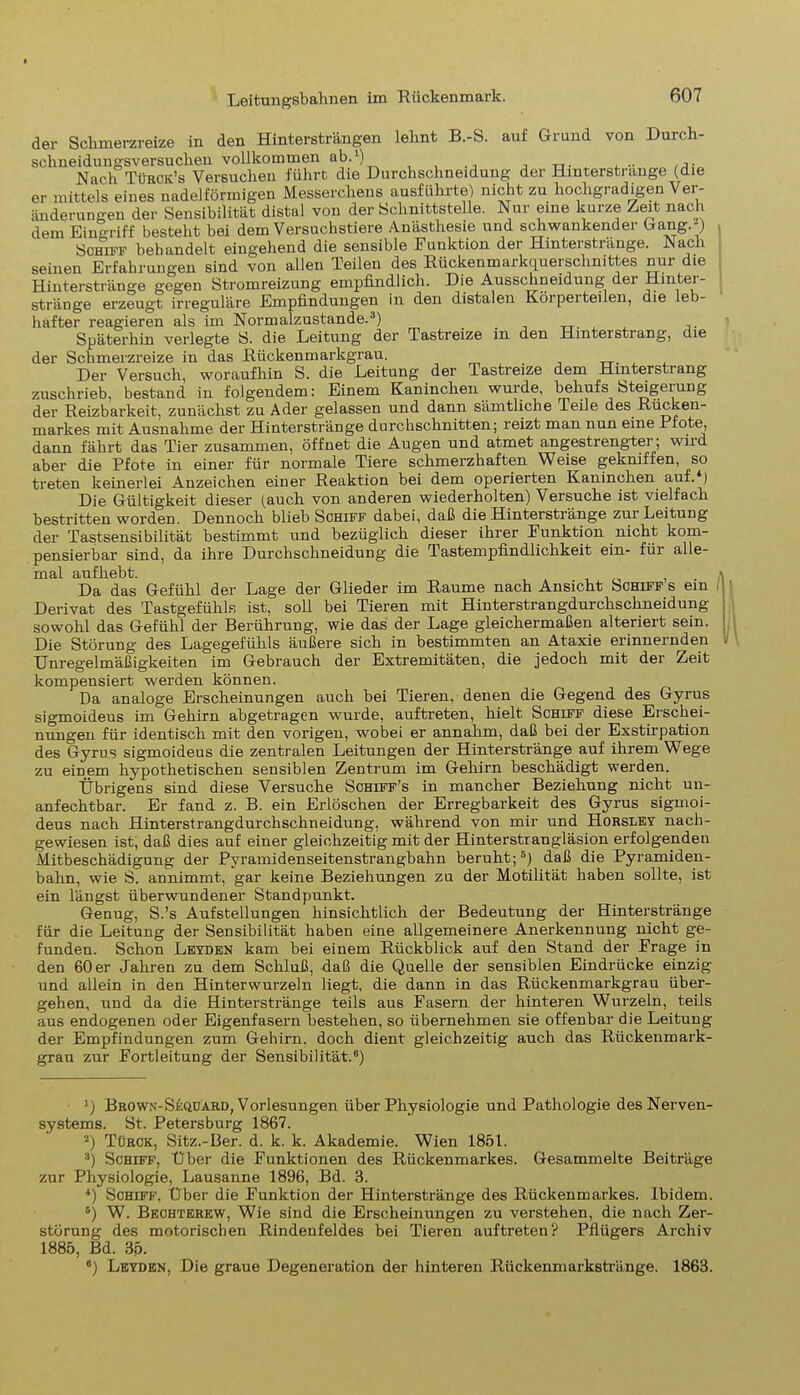 der Schmerzreize in den Hintersträngen leimt B.-S. auf Grund von Durch- schneidungsversucken vollkommen ab.1 2) . Nach Türck’s Versuchen führt die Durchschneidung der Hinterstrange (die er mittels eines nadelförmigen Messerchens ausführte) nicht zu hochgradigen Ver- änderungen der Sensibilität distal von der Schnittstelle. Nur eine kurze Zeit nach dem Eingriff besteht bei dem Versuchstiere Anästhesie und schwankender Gang.-) Schiff behandelt eingehend die sensible Funktion der Hinterstränge. Nach seinen Erfahrungen sind von allen Teilen des Rückenmarkquerschnittes nur die Hinterstränge gegen Stromreizung empfindlich. Die Ausschneidung dei Hintei- stränge erzeugt irreguläre Empfindungen in den distalen Körperteilen, die leb- hafter reagieren als im Normalzustände.3 4) Späterhin verlegte S. die Leitung der Tastreize in den Hinterstrang, die der Schmerzreize in das Rückenmarkgrau. Der Versuch, woraufhin S. die Leitung der Tastreize dem Hinterstrang zuschrieb, bestand in folgendem: Einem Kaninchen wurde, behufs Steigerung der Reizbarkeit, zunächst zu Ader gelassen und dann sämtliche Teile des Rücken- markes mit Ausnahme der Hinterstränge durchschnitten; reizt man nun eine Pfote, dann fährt das Tier zusammen, öffnet die Augen und atmet angestrengter; wird aber die Pfote in einer für normale Tiere schmerzhaften Weise gekniffen, so treten keinerlei Anzeichen einer Reaktion bei dem operierten Kaninchen auf. ) Die Gültigkeit dieser (auch von anderen wiederholten) Versuche ist vielfach bestritten worden. Dennoch blieb Schiff dabei, daß die Hinterstränge zur Leitung der Tastsensibilität bestimmt und bezüglich dieser ihrer Funktion nicht kom- pensierbar sind, da ihre Durchschneidung die Tastempfindlichkeit ein- füi alle- mal aufhebt. , Da das Gefühl der Lage der Glieder im Raume nach Ansicht Schiff s ein Derivat des Tastgefühls ist, soll bei Tieren mit Hinterstrangdurclisckneidung sowohl das Gefühl der Berührung, wie das der Lage gleichermaßen alteriert sein. Die Störung des Lagegefühls äußere sich in bestimmten an Ataxie erinnernden Unregelmäßigkeiten im Gebrauch der Extremitäten, die jedoch mit der Zeit kompensiert werden können. Da analoge Erscheinungen auch bei Tieren, denen die Gegend des Gyrus sigmoideus im Gehirn abgetragen wurde, auftreten, hielt Schiff diese Erschei- nungen für identisch mit den vorigen, wobei er annahm, daß bei der Exstirpation des Gyrus sigmoideus die zentralen Leitungen der Hinterstränge auf ihrem Wege zu einem hypothetischen sensiblen Zentrum im Gehirn beschädigt werden. Übrigens sind diese Versuche Schiff’s in mancher Beziehung nicht un- anfechtbar. Er fand z. B. ein Erlöschen der Erregbarkeit des Gyrus sigmoi- deus nach Hinterstrangdurclischneidung, während von mir und Horsley nach- gewiesen ist, daß dies auf einer gleichzeitig mit der Hinterstrangläsion erfolgenden Mitbeschädigung der Pyramidenseitenstrangbahn beruht;5) daß die Pyramiden- bahn, wie S. annimmt, gar keine Beziehungen zu der Motilität haben sollte, ist ein längst überwundener Standpunkt. Genug, S.’s Aufstellungen hinsichtlich der Bedeutung der Hinterstränge für die Leitung der Sensibilität haben eine allgemeinere Anerkennung nicht ge- funden. Schon Leyden kam bei einem Rückblick auf den Stand der Frage in den 60 er Jahren zu dem Schluß, daß die Quelle der sensiblen Eindrücke einzig und allein in den Hinterwurzeln liegt, die dann in das Rückenmarkgrau über- gehen, und da die Hinterstränge teils aus Fasern der hinteren Wurzeln, teils aus endogenen oder Eigenfasern bestehen, so übernehmen sie offenbar die Leitung der Empfindungen zum Gehirn, doch dient gleichzeitig auch das Riickenmark- grau zur Fortleitung der Sensibilität.6) J) Brown-Seqüard, Vorlesungen über Physiologie und Pathologie des Nerven- systems. St. Petersburg 1867. 2) Türck, Sitz.-Ber. d. k. k. Akademie. Wien 1851. 3) Schiff, Über die Funktionen des Rückenmarkes. Gesammelte Beiträge zur Physiologie, Lausanne 1896, Bd. 3. 4) Schiff, Über die Funktion der Hinterstränge des Rückenmarkes. Ibidem. 6) W. Bechterew, Wie sind die Erscheinungen zu verstehen, die nach Zer- störung des motorischen Rindenfeldes bei Tieren auftreten? Pflügers Archiv 1885, Bd. 35. ®) Leyden, Die graue Degeneration der hinteren Rückenmarkstränge. 1863.