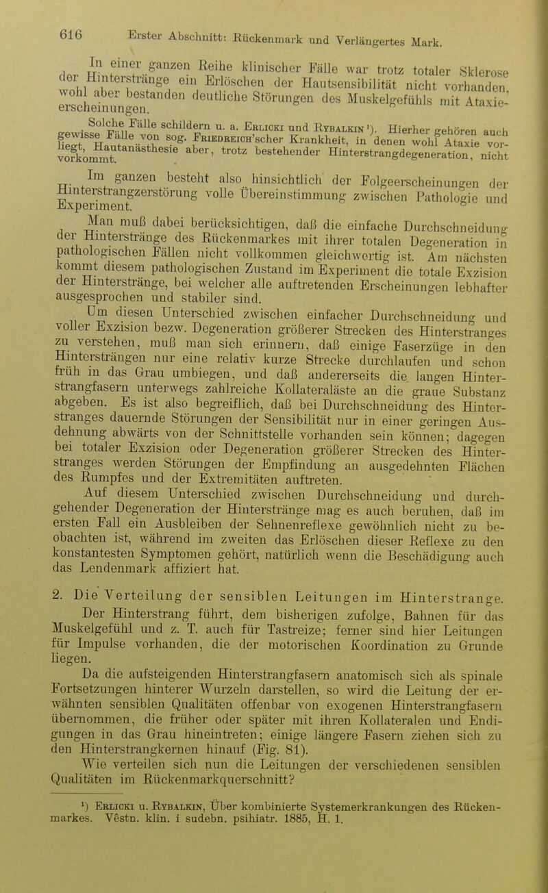 , I1'1 einer ganzen Reihe klinischer Fälle war trotz totaler Sklerose ei Hinterstrange ein Erlöschen der Hautsensibilität nicht vorhanden ei^clielnungenanden deUtliche Stönmgen des Muskelgefühls mit Ataxie-’ n-o •c.Sol^-n'Fälle scllildei-n U. a. Erlioki und Rybalkin '). Hierher gehören auch gewisse Falle von sog. FRiEDREiCH’scher Krankheit, in denen wohl5 Ataxie vor ÄmmTanaStheSie aber’ tr°tZ bestehender Hinterstrangdegeneration, nicht T-r &anzen besteht also hinsichtlich der Folgeerscheinungen der Hinterstrangzerstörung volle Übereinstimmung zwischen Pathologie und Experiment. b Man muß dabei berücksichtigen, daß die einfache Durchschneidung der Hinterstränge des Rückenmarkes mit ihrer totalen Degeneration in pathologischen Fällen nicht vollkommen gleichwertig ist. Am nächsten kommt diesem pathologischen Zustand im Experiment die totale Exzision der Hinterstränge, bei welcher alle auftretenden Erscheinungen lebhafter ausgesprochen und stabiler sind. Um diesen Unterschied zwischen einfacher Durchschneidung und voller Exzision bezw. Degeneration größerer Strecken des Hinterstranges zu verstehen, muß man sich erinnern, daß einige Faserzüge in den Hintersträngen nur eine relativ kurze Strecke durchlaufen und schon früh in das Grau umbiegen, und daß andererseits die langen Hinter- strangfasern unterwegs zahlreiche Kollateraläste au die graue Substanz abgeben. Es ist also begreiflich, daß bei Durchschneidung des Hintor- stranges dauernde Störungen der Sensibilität nur in einer geringen Aus- dehnung abwärts von der Schnittstelle vorhanden sein können; dagegen bei totaler Exzision oder Degeneration größerer Strecken des Hinter- stranges werden Störungen der Empfindung an ausgedehnten Flächen des Rumpfes und der Extremitäten auftreten. Auf diesem Unterschied zwischen Durchschneidung und durch- gehender Degeneration der Hinterstränge mag es auch beruhen, daß im ersten Fall ein Ausbleiben der Sehnenreflexe gewöhnlich nicht zu be- obachten ist, während im zweiten das Erlöschen dieser Reflexe zu den konstantesten Symptomen gehört, natürlich wenn die Beschädigung auch das Lendenmark affiziert hat. 2. Die Verteilung der sensiblen Leitungen im Hinterstraiige. Der Hinterstrang führt, dem bisherigen zufolge, Bahnen für das Muskelgefühl und z. T. auch für Tastreize; ferner sind hier Leitungen für Impulse vorhanden, die der motorischen Koordination zu Grunde liegen. Da die aufsteigenden Hinterstrangfasern anatomisch sich als spinale Fortsetzungen hinterer Wurzeln darstellen, so wird die Leitung der er- wähnten sensiblen Qualitäten offenbar von exogenen Hinterstraugfasern übernommen, die früher oder später mit ihren Kollateralen und Endi- gungen in das Grau hineintreten; einige längere Fasern ziehen sich zu den Hinterstrangkernen hinauf (Fig. 81). Wie verteilen sich nun die Leitungen der verschiedenen sensiblen Qualitäten im Rückenmarkquerschnitt? ') Erlicki u. Rybalkin, Über kombinierte Systemerkrankungen des Rücken- markes. Vestn. klin. i sudebn. psihiatr. 1885, H. 1.