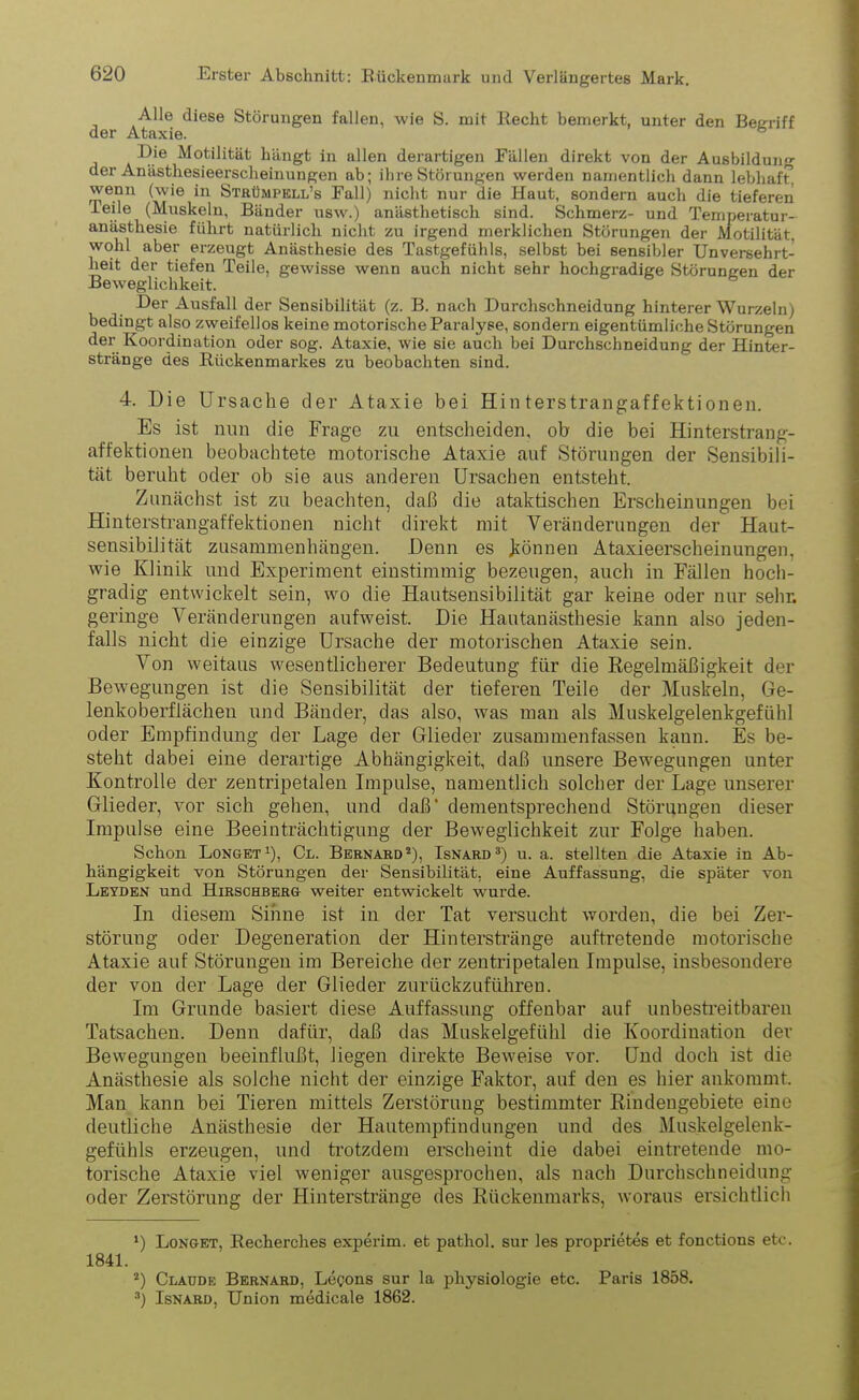 Alle diese Störungen fallen, wie S. mit Kecht bemerkt, unter den Begriff der Ataxie. 6 Die Motilität hängt in allen derartigen Fällen direkt von der Ausbildung der Anästhesieerscheinungen ab; ihre Störungen werden namentlich dann lebhaft, wenn (wie in Strümpell’s Fall) nicht nur die Haut, sondern auch die tieferen Teile (Muskeln, Bänder usw.) anästhetisch sind. Schmerz- und Temperatur- anästhesie führt natürlich nicht zu irgend merklichen Störungen der Motilität, wohl aber erzeugt Anästhesie des Tastgefühls, selbst bei sensibler Unversehrt- heit der tiefen Teile, gewisse wenn auch nicht sehr hochgradige Störungen der Beweglichkeit. Der Ausfall der Sensibilität (z. B. nach Durchschneidung hinterer Wurzeln; bedingt also zweifellos keine motorische Paralyse, sondern eigentümliche Störungen der Koordination oder sog. Ataxie, wie sie auch bei Durchschneidung der Hinter- stränge des Kückenmarkes zu beobachten sind. 4. Die Ursache der Ataxie bei Hinterstrangaffektionen. Es ist nun die Frage zu entscheiden, ob die bei Hinterstrang- affektionen beobachtete motorische Ataxie auf Störungen der Sensibili- tät beruht oder ob sie aus anderen Ursachen entsteht. Zunächst ist zu beachten, daß die ataktischen Erscheinungen bei Hinterstrangaffektionen nicht direkt mit Veränderungen der Haut- sensibiiität Zusammenhängen. Denn es können Ataxieerscheinungen, wie Klinik und Experiment einstimmig bezeugen, auch in Fällen hoch- gradig entwickelt sein, wo die Hautsensibilität gar keine oder nur sehr, geringe Veränderungen aufweist. Die Hautanästhesie kann also jeden- falls nicht die einzige Ursache der motorischen Ataxie sein. Von weitaus wesentlicherer Bedeutung für die Regelmäßigkeit der Bewegungen ist die Sensibilität der tieferen Teile der Muskeln, Ge- lenkoberflächeu und Bänder, das also, was man als Muskelgelenkgefühl oder Empfindung der Lage der Glieder zusammenfassen kann. Es be- steht dabei eine derartige Abhängigkeit, daß unsere Bewegungen unter Kontrolle der zentripetalen Impulse, namentlich solcher der Lage unserer Glieder, vor sich gehen, und daß' dementsprechend Störungen dieser Impulse eine Beeinträchtigung der Beweglichkeit zur Folge haben. Schon Longet1), Cl. Bernard2), Isnard3) u. a. stellten die Ataxie in Ab- hängigkeit von Störungen der Sensibilität, eine Auffassung, die später von Leyden und Hirschberg weiter entwickelt wurde. In diesem Sinne ist in der Tat versucht worden, die bei Zer- störung oder Degeneration der Hinterstränge auftretende motorische Ataxie auf Störungen im Bereiche der zentripetalen Impulse, insbesondere der von der Lage der Glieder zurückzuführen. Im Grunde basiert diese Auffassung offenbar auf unbestreitbaren Tatsachen. Denn dafür, daß das Muskelgefühl die Koordination der Bewegungen beeinflußt, liegen direkte Beweise vor. Und doch ist die Anästhesie als solche nicht der einzige Faktor, auf den es hier ankommt. Man kann bei Tieren mittels Zerstörung bestimmter Rindengebiete eine deutliche Anästhesie der Hautempfindungen und des Muskelgelenk- gefühls erzeugen, und trotzdem erscheint die dabei eintretende mo- torische Ataxie viel weniger ausgesprochen, als nach Durchschneidung oder Zerstörung der Hinterstränge des Rückenmarks, woraus ersichtlich *) Longet, Kecherches experim. et pathol. sur les proprietes et fonctions etc. 1841. 2) Claude Bernard, Legons sur la pliysiologie etc. Paris 1858. 3) Isnard, Union medicale 1862.