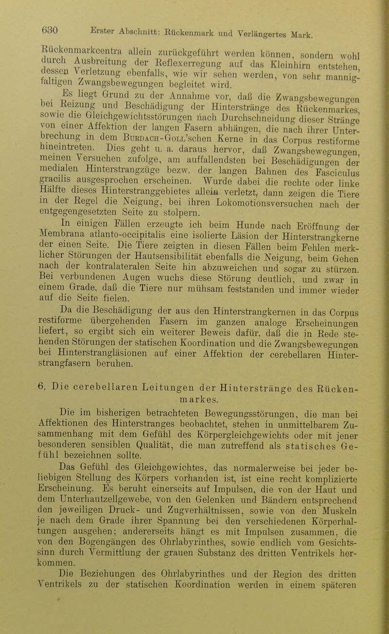 Ruckenmarkcentra allein zurückgefübrt werden können, sondern wohl Ausbreitung der Reflexerregung auf das Kleinhirn entstehen dessen Verletzung ebenfalls, wie wir sehen werden, von sehr mannig- faltigen Zwangsbewegungen begleitet wird. Es liegt Grund zu der Annahme vor, daß die Zwangsbewegungen bei Reizung und Beschädigung der Hinterstränge des Rückenmarkes sowie die Gleichgewichtsstörungen nach Durchschneidung dieser Stränge von einer Affektion der langen Fasern abhängen, die nach ihrer Unter- brechung in dem Burdach-GonUschen Kerne in das Corpus restiforme hineintreten. Dies geht u. a, daraus hervor, daß Zwangsbewegungen meinen A ersuchen zufolge, am auffallendsten bei Beschädigungen der medialen Hinterstrangzüge bezw. der langen Bahnen des Fasciculus graeihs ausgesprochen erscheinen. Wurde dabei die rechte oder linke Hälfte dieses Hinterstranggebietes allein verletzt,, dann zeigen die Tiere in der Regel die Neigung, bei ihren Lokomotionsversuchen nach der entgegengesetzten Seite zu stolpern. In einigen Fällen erzeugte ich beim Hunde nach Eröffnung der Membiana atlanto-occipitalis eine isolierte Läsion der Hinterstrangkerne der einen Seite. Die Tiere zeigten in diesen Fällen beim Fehlen merk- licher Störungen der Hautsensibilität ebenfalls die Neigung, beim Gehen nach der kontralateralen Seite hin abzuweichen und sogar zu stürzen. Bei verbundenen Augen wuchs diese Störung deutlich, und zwar in einem Grade, daß die Tiere nur mühsam feststanden und immer wieder auf die Seite fielen. Da die Beschädigung der aus den Hinterstrangkernen in das Corpus restiforme übergehenden Fasern im ganzen analoge Erscheinungen liefert, so ergibt sich ein weiterer Beweis dafür, daß die in Rede ste- henden Störungen der statischen Koordination und die Zwangsbewegungen bei Hmterstrangläsionen auf einer Affektion der cerebeliaren Hinter- strangfasern beruhen. 6. Die cerebeliaren Leitungen der Hinterstränge des Riicken- m arkes. Die im bisherigen betrachteten Bewegungsstörungen, die man bei Affektionen des Hinterstranges beobachtet, stehen in unmittelbarem Zu- sammenhang mit dem Gefühl des Körpergleichgewichts oder mit jener besonderen sensiblen Qualität, die man zutreffend als statisches Ge- fühl bezeichnen sollte. Das Gefühl des Gleichgewichtes, das normalerweise bei jeder be- liebigen Stellung des Körpers vorhanden ist, ist eine recht komplizierte Erscheinung. Es beruht einerseits auf Impulsen, die von der Haut und dem Unterhautzellgewebe, von den Gelenken und Bändern entsprechend den jeweiligen Druck- und Zug Verhältnissen, sowie von den Muskeln je nach dem Grade ihrer Spannung bei den verschiedenen Körperhal- tungen ausgehen; andererseits hängt es mit Impulsen zusammen, die von den Bogengängen des Ohrlabyrinthes, sowie endlich vom Gesichts- sinn durch Vermittlung der grauen Substanz des dritten Ventrikels her- kommen. Die Beziehungen des Ohrlabyrinthes und der Region des dritten Ventrikels zu der statischen Koordination werden in einem späteren