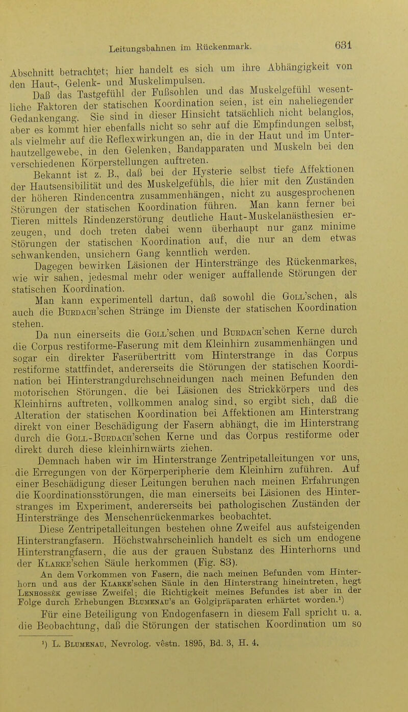Abschnitt betrachtet; hier handelt es sich um ihre Abhängigkeit den Haut- Gelenk- und Muskelimpulsen. Daß das Tastgefühl der Fußsohlen und das Muskelgelühl wesent- liche Faktoren der statischen Koordination seien, ist ein naheliegend er Gedankengang. Sie sind in dieser Hinsicht tatsächlich nicht belanglos, aber es kommt hier ebenfalls nicht so sehr auf die Empfindungen selbst, als vielmehr auf die Reflexwirkungen an, die m der Haut und im Unter- hautzellgewebe, in den Gelenken, Bandapparaten und Muskeln bei den verschiedenen Körperstellungen auftreten. a«i Bekannt ist z. B., daß bei der Hysterie selbst tiefe Affektionen der Hautsensibilität und des Muskelgefühls, die liier mit den Zustanden der höheren Rindencentra Zusammenhängen, nicht zu ausgesprochenen Störungen der statischen Koordination führen. Man kann ferner bei Tieren mittels Rindenzerstörung deutliche Haut-Muskelanasthesien er- zeugen, und doch treten dabei wenn überhaupt nur ganz minime Störungen der statischen Koordination auf, die nur an dem etwas schwankenden, unsichern Gang kenntlich werden. Dagegen bewirken Läsionen der Hinterstränge des Rückenmarkes, wie wir sahen, jedesmal mehr oder weniger auffallende Störungen cei statischen Koordination. , Man kann experimentell dartun, daß sowohl die Göll sehen, als auch die BüEDACH’schen Stränge im Dienste der statischen Kooidination stehen. , , Da nun einerseits die GoLL’schen und Burdach sehen Keine üurc die Corpus restiforme-Faserung mit dem Kleinhirn Zusammenhängen und sogar ein direkter Faserübertritt vom Hinterstrange in das Corpus restiforme stattfindet, andererseits die Störungen der statischen Kooidi- nation bei Hinterstrangdurchschneidungen nach meinen Befunden den motorischen Störungen, die bei Läsionen des Strickkörpers und des Kleinhirns auftreten, vollkommen analog sind, so ergibt sich, daß die Alteration der statischen Koordination bei Affektionen am Hinteistiang direkt von einer Beschädigung der Fasern abhängt, die im Hinterstrang durch die GoLL-BüRUACH’schen Kerne und das Corpus restiforme oder direkt durch diese kleinhirnwärts ziehen. Demnach haben wir im Hinterstrange Zentripetalleitungen vor uns, die Erregungen von der Körperperipherie dem Kleinhirn zuführen. Auf einer Beschädigung dieser Leitungen beruhen nach meinen Erfahrungen die Koordinationsstörungen, die man einerseits bei Läsionen des Hinter- stranges im Experiment, andererseits bei pathologischen Zuständen der Hinterstränge des Menschenrückenmarkes beobachtet. Diese Zentripetalleitungen bestehen ohne Zweifel aus aufsteigenden Hinterstrangfasern. Höchstwahrscheinlich handelt es sich um endogene Hinterstrangfasern, die aus der grauen Substanz des Hinterhorns und der KLARKE’schen Säule herkommen (Fig. 83). An dem Vorkommen von Fasern, die nach meinen Befunden vom Hinter- horn und aus der KLARKE’schen Säule in den Hinterstrang hineintreten, hegt Lenhossek gewisse Zweifel; die Richtigkeit meines Befundes ist aber in der Folge durch Erhebungen Blumenau’s an Gfolgipräparaten erhärtet worden.1) Für eine Beteiligung von Endogenfasern in diesem Fall spricht u. a. die Beobachtung, daß die Störungen der statischen Koordination um so ’) L. Blumenau, Nevrolog. vestn. 1895, Bd. 8, H. 4.