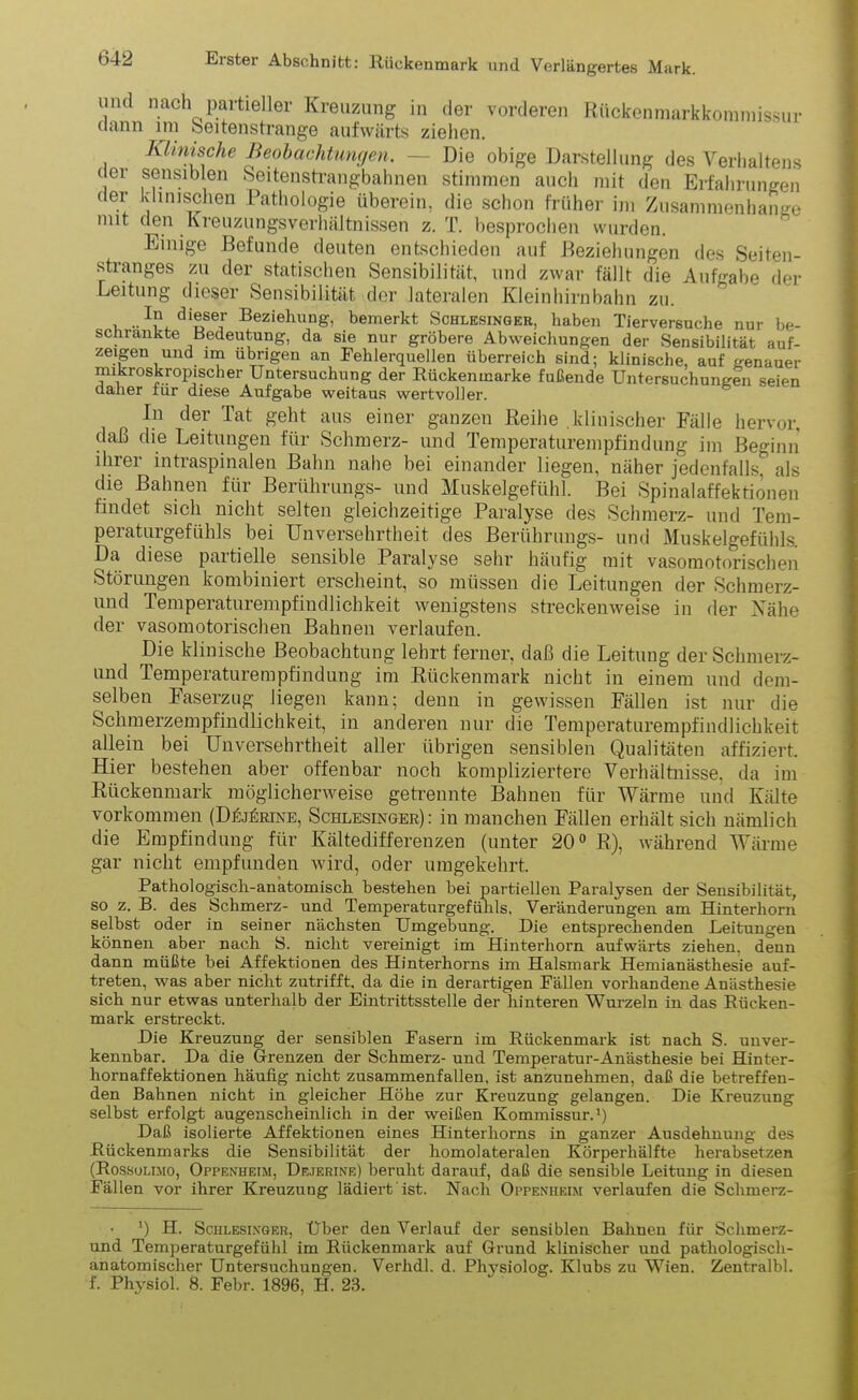 mul nach partieller Kreuzung in der vorderen Rückenraarkkommissur dann nn Seitenstrange aufwärts ziehen. Klinische Beobachtungen. — Die obige Darstellung des Verhaltens der sensiblen Seitenstrangbahnen stimmen auch mit den Erfahrungen der klinischen Pathologie überein, die schon früher im Zusammenhänge mit den Kreuzungsverhältnissen z. T. besprochen wurden. Einige Befunde deuten entschieden auf Beziehungen des Seiten- stranges zu der statischen Sensibilität, und zwar fällt die Aufgabe der Leitung dieser Sensibilität der lateralen Kleinhirnbahn zu. i Beziehung> bemerkt Schlesinger, haben Tierversuche nur be- schrankte Bedeutung, da sie nur gröbere Abweichungen der Sensibilität auf- zeigen und un übrigen an Fehlerquellen überreich sind; klinische, auf genauer mikroskropischer Untersuchung der Rückenmarke fußende Untersuchungen seien daher iur diese Aufgabe weitaus wertvoller. In der Tat geht aus einer ganzen Reihe klinischer Fälle hervor, daß die Leitungen für Schmerz- und Temperaturempfindung im Beginn ihrer intraspinalen Bahn nahe bei einander liegen, näher jedenfalls, als die Bahnen für Berührungs- und Muskelgefühl. Bei Spinalaffektionen findet sich nicht selten gleichzeitige Paralyse des Schmerz- und Tem- peraturgefühls bei Unversehrtheit des Berührungs- und Muskelgefühls. Da diese paitielle sensible Paralyse sehr häufig mit vasomotorischen Störungen kombiniert erscheint, so müssen die Leitungen der Schmerz- und Temperaturempfindlichkeit wenigstens streckenweise in der Nähe der vasomotorischen Bahnen verlaufen. Die klinische Beobachtung lehrt ferner, daß die Leitung der Schmerz- und Temperaturempfindung im Rückenmark nicht in einem und dem- selben Faserzug liegen kann; denn in gewissen Fällen ist nur die Schmerzempfindlichkeit, in anderen nur die Temperaturempfindlichkeit allein bei Unversehrtheit aller übrigen sensiblen Qualitäten affiziert. Hier bestehen aber offenbar noch kompliziertere Verhältnisse, da im Rückenmark möglicherweise getrennte Bahnen für Wärme und Kälte Vorkommen (Dejürine, Schlesinger): in manchen Fällen erhält sich nämlich die Empfindung für Kältedifferenzen (unter 20° R), während Wärme gar nicht empfunden wird, oder umgekehrt. Pathologisch-anatomisch bestehen hei partiellen Paralysen der Sensibilität, so z. B. des Schmerz- und Temperaturgefühls, Veränderungen am Hinterhorn selbst oder in seiner nächsten Umgebung. Die entsprechenden Leitungen können aber nach S. nicht vereinigt im Hinterhorn aufwärts ziehen, denn dann müßte bei Affektionen des Hinterhorns im Halsmark Hemianästhesie auf- treten, was aber nicht zutrifft, da die in derartigen Fällen vorhandene Anästhesie sich nur etwas unterhalb der Eintrittsstelle der hinteren Wurzeln in das Rücken- mark erstreckt. Die Kreuzung der sensiblen Fasern im Rückenmark ist nach S. unver- kennbar. Da die Grenzen der Schmerz- und Temperatur-Anästhesie bei Hinter- hornaffektionen häufig nicht zusammenfallen, ist anzunehmen, daß die betreffen- den Bahnen nicht in gleicher Höhe zur Kreuzung gelangen. Die Kreuzung selbst erfolgt augenscheinlich in der weißen Kommissur.1) Daß isolierte Affektionen eines Hinterhorns in ganzer Ausdehnung des Rückenmarks die Sensibilität der homolateralen Körperhälfte herabsetzen (Rossolimo, Oppenheim, Dejerine) beruht darauf, daß die sensible Leitung in diesen Fällen vor ihrer Kreuzung lädiert ist. Nach Oppenheim verlaufen die Schmerz- • ') H. Schlesinger, Uber den Verlauf der sensiblen Bahnen für Schmerz- und Temperaturgefühl im Rückenmark auf Grund klinischer und pathologisch- anatomischer Untersuchungen. Verhdl. d. Physiolog. Klubs zu Wien. Zentralbl. f. Physiol. 8. Febr. 1896, H. 23.