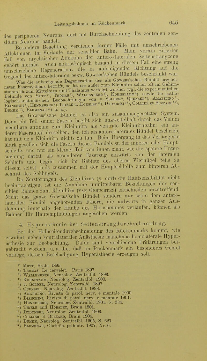 des peripheren Neurons, dort um Durohsohneidung des zentralen sen- siblen Neurons handelt. Besondere Beachtung verdienen ferner Falle mit umschriebenen Affektionen im Verlaufe der sensiblen Bahn. Mein vorhin zitierter Fall von myelitischer Affektion der antero-lateralen Seitenstrangzone o-ehört hierher Auch mikroskopisch bestand in diesem Fall eine streng umschriebene Degeneration, die in aufsteigender Richtung auf die Gregend des antero-lateralen bezw. Gowers sehen Bündels besclnankt wai. b Was die aufsteigende Degeneration des als GowERs’sches Bündel bezeicli- neten Fasersystems betrifft, so ist sie außer zum Kleinhirn schon oft im Gehirn- Stamm bis zum Mittelhirn und Thalamus verfolgt worden (vgl die experimentellen Befunde von Mott1 2), Thomas'1), Wallenberg3 * 5 * 7), Kohnstamm*), sowie die patho- logisch-anatomischen Beobachtungen von v. Holder , Qüensel ), Amabilino ), Bianchini8 *), Hennebergu),Thiele u. Horsley 10), Dydymski ), Collier et Bczzard -), Bümke'3), Bldmenau11 12 13) u. a.). Das GowERs’sche Bündel ist also ein zusammengesetztes bystem. Denn ein Teil seiner Fasern begibt sich unzweifelhaft durch das Volum, medulläre anticum zum Kleinhirn als ventrale Kleinhirnbahn; ein an- derer Faseranteil desselben, den ich als antero-laterales Bündel beschrieb, hat mit dem Kleinhirn nichts zu tun. Beim Übergang in das Verlängerte Mark gesellen sich die Fasern dieses Bündels zu der inneren oder Haupt- schleife, und nur ein kleiner Teil von ihnen zieht, wie die spätere Unter- suchung dartat, als besonderer Faserzug einwärts von der lateralen Schleife und begibt sich im Gebiete des oberen Vierhügel teils zu diesem selbst, teils zusammen mit der Hauptschleife zum hinteren Ab- schnitt des Sehhügels. ........ Da Zerstörungen des Kleinhirns (s. dort) die Hautsensibilität nicht beeinträchtigen, ist die Annahme unmittelbarer Beziehungen der sen- siblen Bahnen zum Kleinhirn (van Gebuchten) entschieden unzutreffend. Nicht das ganze GowERs’sche Bündel, sondern nur seine dem antero- lateralen Bündel angehörenden Fasern, die aufwärts in ganzer Aus- dehnung innerhalb der Haube des Hirnstammes verlaufen, können als Bahnen für Hautempfindungen angesehen werden. 4. Hyperästhesie bei Seitenstrangdurchschneidung. Bei der Halbseitendurchsclmeidung des Rückenmarks kommt, wie erwähnt, neben kontralateraler Anästhesie manchmal homolaterale Hyper- ästhesie zur Beobachtung. Dafür sind verschiedene Erklärungen bei- gebracht worden, u. a. die, daß im Rückenmark ein besonderes Gebiet vorliege, dessen Beschädigung Hyperästhesie erzeugen soll. *) Mott, Brain 1895. 2) Thomas, Le cervelet. Paris 1897. 3) Wallenberg, Neurolog. Zentralbl. 1893. •*) Kohnstamm, Neurolog. Zentralbl. 1900. 5) v. Solder, Neurolog. Zentralbl. 1897. ß) Qüensel, Neurolog. Zentralbl. 1898. 7) Amabilino, Rivista di patol. nerv, e mentale 1900. 8) Bianchini, Rivista di patol. nerv, e mentale 1901. #) Henneberg, Neurolog. Zentralbl. 1901, S. 334. 10) Thiele and Horsley, Brain 1901. u) Dydymski, Neurolog. Zentralbl. 1903. 12) Collier et Buzzard, Brain 1904. 13) Bumke, Neurolog. Zentralbl. 1905, S. 627. w) Bldmenau, Obosren. psihiatr. 1907, Nr. 6.