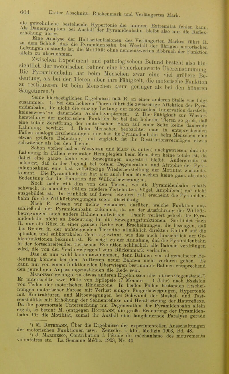 Alt fw\nUcllf bestehende Hypertonie der unteren Extremität fehlen kann ÄSg7brm Au Pvramldel“>1' w** •>» „„ . ElUQ Analyse der Halbseitenläsionen des Verlängerten Markes führt lJ zu dem Schluß, daß die Pyramidenbahn bei Wegfall der übrigen motor sclin Slei^frütomehmem’ ^ M°tilitilfc °hue nen^nswerten Abbruch der Funktion Zwischen Experiment und pathologischem Befund besteht also hin- sichtlich der motorischen Bahnen eine bemerkenswerte Übereinstimmung. ie Pyramidenbahn hat beim Menschen zwar eine viel größere Be- deutung als bei den Tieren, aber ihre Fähigkeit, die motorische Funktion zu restituieren, ist beim Menschen kaum geringer als bei den höheren Saugetieren. *) Seine hierbezüglichen Ergebnisse faßt R. an einer anderen Stelle wie folet zusammen. 1. Bei den höheren Tieren führt die zweiseitige Affektion der Pyra midenbahn,. die nicht die einzige Leitung der motorischen Innervation darstellt keineswegs zu dauernden Ausfallsymptomen. 2. Die■ Fähigkeit zur Wieder- herstellung der motorischen Funktion ist bei den höheren pferen so groß daß eine totale Zerstörung der motorischen Bahn auf einer Seite keine dauernde Fit ten^ bewirkt, 3. Beim Menschen beobachtet man in entsprechenden ± allen analoge Erscheinungen, nur hat die Pyramidenbahn beim Menschen eine ÄoÄTfilÄren Z”gleiCh iSt ihr «^«o-vermbgen etwas Schon vorher haben Wernicke und Mann (s. unten) nachgewiesen, daß die Lähmung m Fallen cerebraler Hemiplegien beim Menschen keine totale ist da dabei eine ganze Reihe von Bewegungen ungestört bleibt. Andererseits ist bekannt daß m der Jugend bei totaler Degeneration und Atrophie der Pyra- midenbalinen eine fast vollständige Wiederherstellung der Motilität zustande- kommt Die Pyramidenbahn hat also auch beim Menschen keine ganz absolute -Bedeutung für die Funktion der Willkürbewegungen. Noch mehr gilt dies von den Tieren, wo die Pyramidenbahn relativ schwach m manchen Fällen (niedere Vertebraten, Vögel, Amphibien) gar nicht ausgebildet ist. Im Hinblick auf diesen letzteren Fall erscheint die Pyramiden- bahn für die Willkürbewegungen sogar überflüssig. maC,h Tssen nwir nichts genaueres darüber, welche Funktion aus- schließlich der Pyranndeubahn zukommt, da an der Ausführung der Willkür- bewegungen auch andere Bahnen mitwirken. Damit verliert jedoch die Pyra- midenbahn nicht an Bedeutung für die Bewegungsfunktionen. Sie bildet nach R. nur ein (Ried in einer ganzen Reihe von Erscheinungen, die bezeugen, daß das Gehirn m der aufsteigenden Tierreihe allmählich direkten Einfluß auf die spinalen und subkortikalen Centra gewinnt, wie dies auch hinsichtlich der Ge- hirnfunktionen bekannt ist. Er neigt zu der Annahme, daß die Pyramidenbahn in der foitschieitenden tierischen Evolution schließlich alle Bahnen verdrängen wird, die von der Vierhügelgegend zum Rückenmark verlaufen. Das ist nun wohl kaum anzunehmen, denn Bahnen von allgemeinerer Be- deutung können bei dem Auftreten neuer Bahnen nicht verloren gehen. Es kann nur von einem funktionellen Überwiegen bestimmter Bahnen entsprechend den jeweiligen Anpassungszuständen die Rede sein. Marinesco gelangte zu etwas anderen Ergebnissen über diesen Gegenstand.-) Er untersuchte zwei Fälle von Epilepsie (7 Monate — 1 Jahr) nach Exzision von Teilen der motorischen Rindenzone. In beiden Fällen bestanden Erschei- nungen motorischer Parese mit Verlust einiger Fingerbewegungen, Hypertonie mit K°ntrak;kuren und Mitbewegungen bei Schwund der Muskel- und Tast- sensibilität mit Erhöhung der Sehnenreflexe und Herabsetzung der Hautreflexe. Da die postmortale Untersuchung nur Degeneration der Pyramidenbahn allein ergab, so betont M. (entgegen Rothmann) die große Bedeutung der Pyramiden- bahn für die Motilität, zumal ihr Ausfall eine langdauernde Paralyse gerade *) M. Rothmann, Über die Ergebnisse der experimentellen Ausschaltungen der motorischen Funktionen usw. Zeitschr. f. klin. Medizin 1903, Bd. 48. 2) J. Marinesco, (Kontribution ä l’etude du mechanisme des mouvements volontaires etc. La Semaine Medic. 1903, Nr. 40.