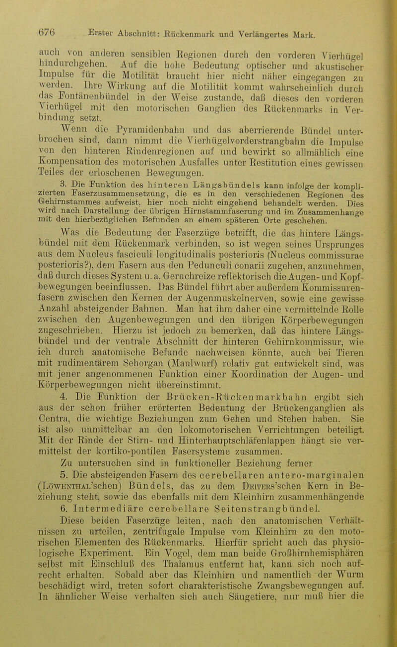 auch von anderen sensiblen Regionen durch den vorderen Yierhügel hindnrchgehen. Auf die hohe Bedeutung optischer und akustischer Impulse für die Motilität braucht hier nicht näher eingegangen zu werden. Ihre Wirkung auf die Motilität kommt wahrscheinlich durch das Fontänenbündel in der Weise zustande, daß dieses den vorderen A ierhügel mit den motorischen Ganglien des Rückenmarks in Ver- bindung setzt. Wenn die Pyramidenbahn und das aberrierende Bündel unter- brochen sind, dann nimmt die Vierhügelvorderstrangbahn die Impulse von den hinteren Rindenregionen auf und bewirkt so allmählich eine Kompensation des motorischen Ausfalles unter Restitution eines gewissen Teiles der erloschenen Bewegungen. 3. Die Punktion des hinteren Längsbündels kann infolge der kompli- zierten PaserzusammenSetzung, die es in den verschiedenen Regionen des Gehirnstammes aufweist, hier noch nicht eingehend behandelt werden. Dies wird nach Darstellung der übrigen Hirnstammfaserung und im Zusammenhänge mit den hierbezüglichen Befunden an einem späteren Orte geschehen. Was die Bedeutung der Faserzüge betrifft, die das hintere Längs- bündel mit dem Rückenmark verbinden, so ist wegen seines Ursprunges aus dem Nucleus fasciculi longitudinalis posterioris ('Nucleus commissurae posterioris?), dem Fasern aus den Pedunculi conarii zugehen, anzunehmen, daß durch dieses System u. a. Geruchreize reflektorisch die A ugen- und Kopf- bewegungen beeinflussen. Das Bündel führt aber außerdem Kommissuren- fasern zwischen den Kernen der Augenmuskelnerven, sowie eine gewisse Anzahl absteigender Bahnen. Man hat ihm daher eine vermittelnde Rolle zwischen den Augenbewegungen und den übrigen Körperbewegungen zugeschrieben. Hierzu ist jedoch zu bemerken, daß das hintere Längs- bündel und der ventrale Abschnitt der hinteren Gehirnkommissur, wie ich durch anatomische Befunde nachweisen könnte, auch bei Tieren mit rudimentärem Sehorgan (Maulwurf) relativ gut entwickelt sind, was mit jener angenommenen Funktion einer Koordination der Augen- und Körperbewegungen nicht übereinstimmt. 4. Die Funktion der Briicken-Rückenmarkbahn ergibt sich aus der schon früher erörterten Bedeutung der Brückenganglien als Centra, die wichtige Beziehungen zum Gehen und Stehen haben. Sie ist also unmittelbar an den lokomotorischen Verrichtungen beteiligt. Mit der Rinde der Stirn- und Hinterhauptschläfenlappen hängt sie ver- mittelst der kortiko-pontilen Fasersysteme zusammen. Zu untersuchen sind in funktioneller Beziehung ferner 5. Die absteigenden Fasern des cerebellaren antero-marginalen ( Löwenthal’schen) Bündels, das zu dem DEiTEßs’schen Kern in Be- ziehung steht, sowie das ebenfalls mit dem Kleinhirn zusammenhängende 6. Intermediäre cerebellare Seitenstrangbündel. Diese beiden Faserzüge leiten, nach den anatomischen Verhält- nissen zu urteilen, zentrifugale Impulse vom Kleinhirn zu deu moto- rischen Elementen des Rückenmarks. Hierfür spricht auch das physio- logische Experiment. Ein Vogel, dem man beide Großhirnhemisphären selbst mit Einschluß des Thalamus entfernt hat, kann sich noch auf- recht erhalten. Sobald aber das Kleinhirn und namentlich der Wurm beschädigt wird, treten sofort charakteristische Zwangsbewegungen auf. Tn ähnlicher Weise verhalten sich auch Säugetiere, nur muß hier die