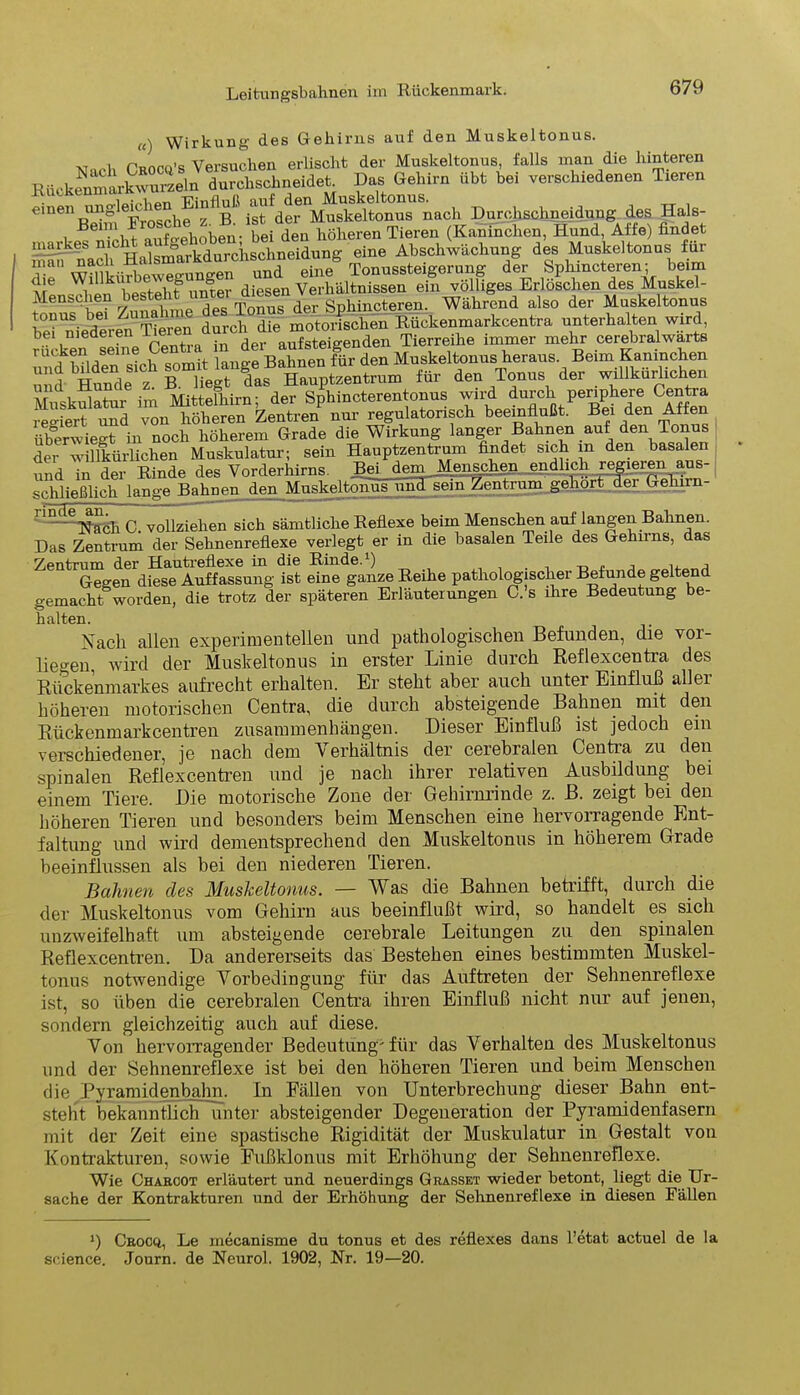 «) Wirkung des Gehirns auf den Muskeltonus. x, c'nnco's Versuchen erlischt der Muskeltonus, falls man die hinteren Gehirn ÜR bei verschiedenen Tieren einen rmglehrhen Einfloßbanf den D d des Hols. wTeh! aÄobfn. bei den höheren Tieren (Kaninchen, Hnnd, Affe) findet nffl nach Halsmarkdurchschneidung eine Abschwächnng des Muskeltonus für de Willkürbew egu n gen und eine Tonussteigerung der Sphmcteren; beim die WlUKU1 b & diesen Verhältnissen ein völliges Erloschen des Muskel- Menschen hegi d® Tonus der Sphincteren. Während also der Muskeltonus be^Gliederen Tieren durch die motorischen Rückenmarkcentra unterhalten wird Dei niederen xie aufsteieenden Tierreihe immer mehr cerebralwarts rucken seine i Bahnen für den Muskeltonus heraus. Beim Kaninchen und Me51? für den Tonus der willkürlichen Musküäto im Mittofhiru; der Sphincterentouus wirf_ durch perrCenga reo-iert und von höheren Zentren nur regulatonsch beeinflußt. Bei den Aiten üb°erwiegt in noch höherem Grade die Wirkung langer Bahnen auf den Tonus der willkürlichen Muskulatur; sein Hauptzentrum findet sich in den basalen und in der Rinde des Vorderhirns. Bei demjden^chen^ schließlich lange Bahne^n^Mujke^ QfTiim- 1'n ^IVacb C vollziehen sich sämtliche Reflexe beim Menschen auf langen Bahnen. Das Zentrum der Sehnenreflexe verlegt er in die basalen Teile des Gehirns, das Zentrum der H&utreflexe in die Rinde.1) -oüj i. j Gegen diese Auffassung ist eine ganze Reihe pathologischer Beende geltend gemacht worden, die trotz der späteren Erläuterungen C. s ihre Bedeutung be- halten. Nach allen experimentellen und pathologischen Befunden, die vor- liegen, wird der Muskeltonus in erster Linie durch Reflexcentra des Rückenmarkes aufrecht erhalten. Er steht aber auch unter Einfluß aller höheren motorischen Centra, die durch absteigende Bahnen mit den Rückenmarkcentren Zusammenhängen. Dieser Einfluß ist jedoch ein verschiedener, je nach dem V erhältnis der cerebralen Centia zu den spinalen Reflexcentren und je nach ihrer relativen Ausbildung bei einem Tiere. Die motorische Zone der Gehirnrinde z. B. zeigt bei den höheren Tieren und besonders beim Menschen eine hervorragende Ent- faltung und wird dementsprechend den Muskeltonus in höherem Grade beeinflussen als bei den niederen Tieren. Bahnen cles Muskeltonus. — Was die Bahnen betrifft, durch die der Muskeltonus vom Gehirn aus beeinflußt wird, so handelt es sich unzweifelhaft um absteigende cerebrale Leitungen zu den spinalen Reflexcentren. Da andererseits das Bestehen eines bestimmten Muskel- tonus notwendige Vorbedingung für das Auftreten der Sehnenreflexe ist, so üben die cerebralen Centra ihren Einfluß nicht nur auf jenen, sondern gleichzeitig auch auf diese. Von hervorragender Bedeutung'für das Verhalten des Muskeltonus und der Sehnenreflexe ist bei den höheren Tieren und beim Menschen die Pyramiden bahn. In Fällen von Unterbrechung dieser Bahn ent- steht bekanntlich unter absteigender Degeneration der Pyramidenfasern mit der Zeit eine spastische Rigidität der Muskulatur in Gestalt von Kontrakturen, sowie Fußklonus mit Erhöhung der Sehnenreflexe. Wie Chabcot erläutert und neuerdings Grasset wieder betont, liegt die Ur- sache der Kontrakturen und der Erhöhung der Sehnenreflexe in diesen Fällen ‘) Crocq, Le mecanisme du tonus et des reflexes dans l’etat actuel de la Science. Journ. de Neurol. 1902, Nr. 19—20.
