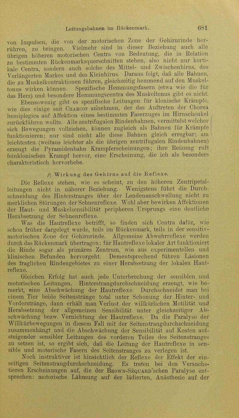 von Impulsen, die von der motorischen Zone der Gehirnrinde her- rühren zu bringen. Vielmehr sind in dieser Beziehung auch alle übrigen höheren motorischen Centra von Bedeutung, die in Relation zu bestimmten Rückenmarksquerschnitten stehen, also nicht nui koi ti- kale Centra, sondern auch solche des Mittel- und Zwischenhirns, des Verlängerten Markes und des Kleinhirns. Daraus folgt, daß alle Bahnen, die zu Muskelkontraktionen führen, gleichzeitig hemmend auf den Muskel- tonus wirken können. Spezifische Hemmungsfasern (etwa wie die für das Herz) und besondere Hemmungscentra des Muskeltonus gibt es nicht. Ebensowenig gibt es spezifische Leitungen für klonische Krämpfe, wie dies einige seit Charcot annehmen, der das Auftreten der Chorea hemiplegica auf Affektion eines bestimmten Faserzuges im Hirnschenkel zurückführen wollte. Alle zentrifugalen Rindenbahnen, vermittelst welcher sich Bewegungen vollziehen, können zugleich als Bahnen für Krämpfe funktionieren; nur sind nicht alle diese Bahnen gleich erregbar; am leichtesten (weitaus leichter als die übrigen zentrifugalen Rindenbahnen) erzeugt die Pyramidenbahn Krampferscheinungen; ihre Reizung ruft feinklonischen Krampf hervor, eine Erscheinung, die ich als besonders charakteristisch hervorhebe. ß) Wirkung des Gehirns auf die Reflexe. Die Reflexe stehen, wie es scheint, zu den höheren Zentripetal- leitungen nicht in näherer Beziehung. Wenigstens führt die Durch- schneidung des Hinterstranges über der Lendenanschwellung nicht zu merklichen Störungen der Sehnenreflexe. Wohl aber bewirken Affektionen der Haut- und Muskelsensibilität peripheren Ursprungs eine deutliche Herabsetzung der Sehnenreflexe. Was die Hautreflexe betrifft, so finden sich Centra dafür, wie schon früher dargelegt wurde, teils im Rückenmark, teils in der sensitiv- motorischen Zone der Gehirnrinde. Allgemeine Abwehrreflexe werden durch das Rückenmark übertragen; für Hautreflexe lokaler Art funktioniert die Rinde sogar als primäres Zentrum, wie aus experimentellen und klinischen Befunden hervorgeht. Dementsprechend führen Läsionen des fraglichen Rindengebietes zu einer Herabsetzung der lokalen Haut- reflexe. Gleichen Erfolg hat auch jede Unterbrechung der sensiblen und motorischen Leitungen. Hinterstrangdurchschneidung erzeugt, wie be- merkt, eine Abschwächung der Hautreflexe. Durchschneidet man bei einem Tier beide Seitenstränge total unter Schonung der Hinter- und Vorderstränge, dann erhält man Verlust der willkürlichen Motilität und Herabsetzung der allgemeinen Sensibilität unter gleichzeitiger Ab- schwächung bezw. Vernichtung der Hautreflexe. Da die Paralyse der Willkürbewegungen in diesem Fall mit der Seitenstrangdurchschneidung zusammenhängt und die Abschwächung der Sensibilität auf Kosten auf- steigender sensibler Leitungen des vorderen Teiles des Seitenstranges zu setzen ist, so ergibt sich, daß die Leitung der Hautreflexe in sen- sible und motorische Fasern des Seitenstranges zu verlegen ist. Noch instinktiver ist hinsichtlich der Reflexe der Effekt der ein- seitigen Seitenstrangdurchschneidung. Es treten bei den Versuchs- tieren Erscheinungen auf, die der BnowN-SEQUARD’schen Paralyse ent- sprechen: motorische Lähmung auf der lädierten, Anästhesie auf der