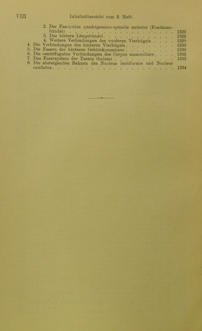 2. Der Fasciculus quadrigemino-spinalis anterior (Fontänen- bündel) 1323 3. Das hintere Längsbündel 1325 4. Weitere Verbindungen des vorderen Vierhügels .... 1329 4. Die Verbindungen des hinteren Vierhügels 1330 5. Die Fasern der hinteren Gehirnkommissur 1330 6. Die centrifugalen Verbindungen des Corpus mammillare. . . . 1332 7. Das Fasersystem der Taenia thalami 1333 8. Die absteigenden Bahnen des Nucleus lentiformis und Nucleus caudatus 1334