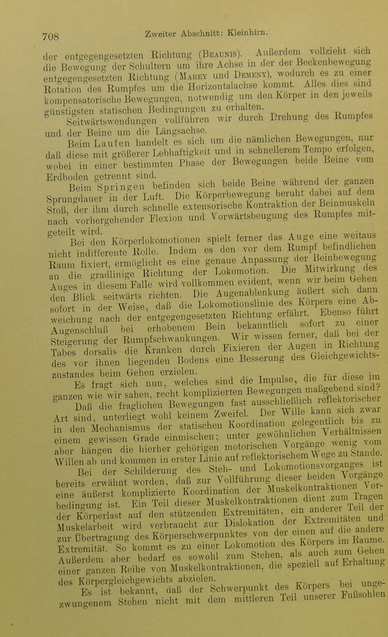 der entgegengesetzten Richtung (Beaunis). Außerdem vollzieht sich die Bewegung der Schultern um ihre Achse in der der Beckenhewegung entgegengeserzten Richtung (Marey und Dement), ^N'odurch es zu emer Rotation des Rumpfes um die Horizontalachse kommt. Alles dies sind kompensatorische Bewegungen, notwendig um den Korper in den jeweils ffünstigsteu statischen Bedingungen zu erhalten. , u f^o ^ Seitwärtswendungen vollführen ^vir durch Drehung des Rumpfes und der Beine um die Längsachse. Beim Laufen handelt es sich um die nämlichen Bewegungen, nur daß diese mit größerer Lebhaftigkeit und in schnellerem Tempo erfolgen, wobei eine? bestimmten Phase der Bewegungen beide Beine vom ^^'älfpring^^tfinden sich beide Beine während der ganzen Snrnncrdauer in der Luft. Die Körperbewegung beruht dabei auf dem sfo^ fe clurch schnelle extensirische Kontraktion der Beinmuskeln nach vorhel^-ehender Elexion und Vorwärtsbeugung des Rumpfes mit- ^'^''ßeT^en Körperlokomotionen spielt ferner das Auge eine weitaus nicht inditLente Rolle. Indem es den- vor dem R]imp beündlichen ^^^ermö^c^t es eine genaue Anpassung der Beu^^^^^^^^ an die aradlinige Richtung der Lokomotion. Die iL tvMikung des Auae in diesem M wird vollkommen evident, wenn wir beim (.eben den'ßl k etwäits richten. Die Au gen ablenk ung ^J^ß-t sich dann otrt in der Weise, daß die Lokomotionslmie ^es^^^^^^^^^^^^ weichung nach der entgegengesetzten ^^^^^^ung e tahit. Ebm^^^ tuürt Auaenschluß bei erhobenem Bern bekannthch sotoit zu einer StSu^^^^^^ Rumpfschwankungen. Wir wissen ferner, daß bei der Tabe's To?salis die Kranken du?ch Fixieren der A-.-n in Ri^^^^^^^^^ des vor ihnen liegenden Bodens eine Besserung des Gleichgewichts ^nf Ltl ich'mir-lShes sind die Impulse, die für diese im ganzen wS'wir s^hen, recht komplizierten Bewegungen maßge^^^^^^^^^^^ ^ Daß die fraglichen Bewegungen fast ^^^^^^^^iE^ f , ^^^^k^^^ Art sind unterliegt wohl keinem Zweifel. Der Wille kann sich z^^ar fn den Mechanism^us der statischen Koordination ^^^^ef ntlid^^^^^^^^ einem gewissen Grade einmischen; ^^^ter gewöhnlichenJeihatni^^^^^^^ ^ber hingen die hierher ^e^^öngen niot^^^^^^^^^^^^ bereite erwähnt torden,'daß zur ^^«llführung dieser bei^^^^^ eine äußerst komplizierte Koordination der Moskelkont ak o^^^^^^^ bedingung ist. Ein Teil dieser Muskelkonü-aktionen ^^^nt zum iiagen de K^rperlast auf den stützenden J^^tremitäten em m^^^^^^^^ Muskelarbeit wird verbraucht zur okation de^^E^^^^^^ zur Übertragung des Körperschwerpunk es v on der u^^e^^^^^^^^ Extremität. So kommt es zu einer Lokomotion fl^s % (>^.,,en Außerdem aber bedarf es sowohl zum Stehen, als a ch '^»V^,': einer ganL; Reihe von Muskelkontraktionen, die speziell auf Eihaltung dos Köroergleichgewichts abzielen. . . Es ist bekannt, daß der Schwerpunkt ^^s Korpei^s be im^^^^ zwungenem Stehen nicht mit dem mittleren Teil unseiei Fußsohlen