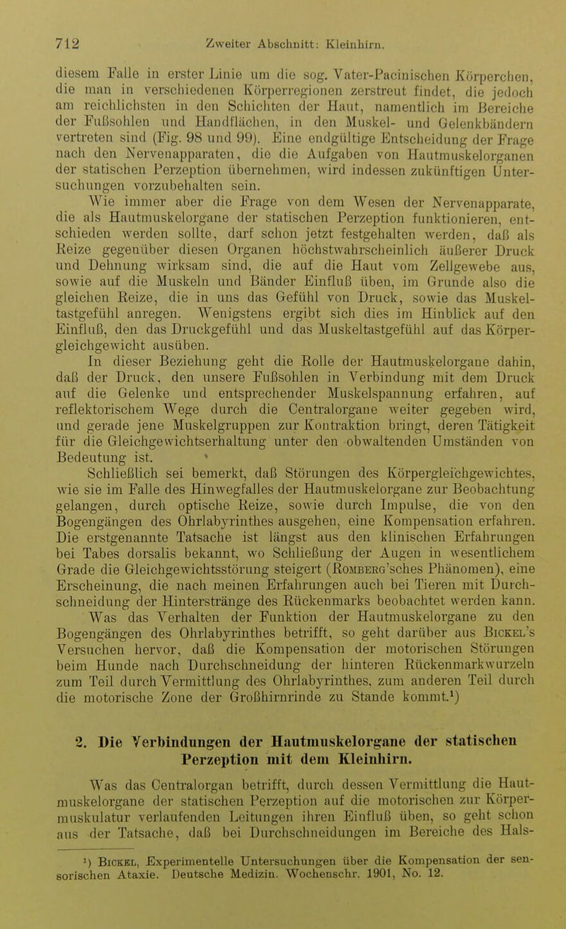 diesem Falle in erster Linie um die sog. Vater-Pacinischen Körperclien, die man in verschiedenen Körperregionen zerstreut findet, die jedoch am reichlichsten in den Schichten der Haut, namentlich im Bereiche der Fußsollleu und Handflächen, in den Muskel- und Gelenkbändern vertreten sind (Fig. 98 und 99). Eine endgültige Entscheidung der Frage nach den Nerveuapparaten, die die Aufgaben von Hautmuskelorganen der statischen Perzeption übernehmen, wird indessen zukünftigen Unter- suchungen vorzubehalten sein. Wie immer aber die Frage von dem Wesen der Nervenapparate, die als Hautmuskelorgane der statischen Perzeption funktionieren, ent- schieden werden sollte, darf schon jetzt festgehalten werden, daß als Reize gegenüber diesen Organen höchstwahrscheinlich äußerer Druck und Dehnung wirksam sind, die auf die Haut vom Zellgewebe aus, sowie auf die Muskeln und Bänder Einfluß üben, im Grunde also die gleichen Reize, die in uns das Gefühl von Druck, sowie das Muskel- tastgefühl anregen. Wenigstens ergibt sich dies im Hinblick auf den Einfluß, den das Druckgefühl und das Muskeltastgefühl auf das Körper- gleichgewicht ausüben. In dieser Beziehung geht die Rolle der Hautmuskelorgane dahin, daß der Druck, den unsere Fußsohlen in Verbindung mit dem Druck auf die Gelenke und entsprechender Muskel Spannung erfahren, auf reflektorischem Wege durch die Centraiorgane weiter gegeben wird, und gerade jene Muskelgruppen zur Kontraktion bringt, deren Tätigkeit für die Gleichgewichtserhaltung unter den obwaltenden Umständen von Bedeutung ist. ' Schließlich sei bemerkt, daß Störungen des Körpergleibhgewichtes, wie sie im Falle des Hinwegfalles der Hautmuskeiorgane zur Beobachtung gelangen, durch optische Reize, sowie durch Impulse, die von den Bogengängen des Ohrlabyrinthes ausgehen, eine Kompensation erfahren. Die erstgenannte Tatsache ist längst aus den klinischen Erfahrungen bei Tabes dorsalis bekannt, wo Schließung der Augen in wesentlichem Grade die Gleichgewichtsstörung steigert (RoMBERo'sches Phänomen), eine Erscheinung, die nach meinen Erfahrungen auch bei Tieren mit Durch- schneidung der Hinterstränge des Rückenmarks beobachtet werden kann. Was das Verhalten der Funktion der Hautmuskelorgane zu den Bogengängen des Ohrlabyrinthes betrifft, so geht darüber aus Bickel's Versuchen hervor, daß die Kompensation der motorischen Störungen beim Hunde nach Durchschneidung der hinteren Rückenmarkwurzeln zum Teil durch Vermittlung des Ohrlabyrinthes, zum anderen Teil durch die motorische Zone der Großhirnrinde zu Stande kommt.^) 2. Die Verbindungen der Hautmuskelorgane der statischen Perzeption mit dem Kleinhirn. Was das Centraiorgan betrifft, durch dessen Vermittlung die Haut- muskelorgane der statischen Perzeption auf die motorischen zur Körper- muskulatur verlaufenden Leitungen ihren Einfluß üben, so geht schon aus der Tatsache, daß bei Durchschneidungen im Bereiche des Hals- 1) Eickel, Experimentelle Untersuchungen über die Kompensation der sen- sorischen Ataxie. Deutsche Medizin. Wochenschr. 1901, No. 12.