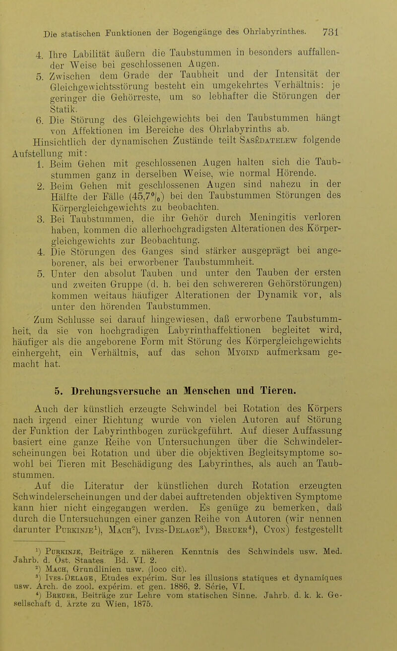 4. Ihre Labilität äußern die Taubstummen in besonders auffallen- der Weise bei geschlossenen Augen. 5. Zwischen dem Grade der Taubheit und der Intensität der Gleichgewichtsstörung besteht ein umgekehrtes Verhältnis: je geringer die Gehörreste, um so lebhafter die Störungen der Statik. 6. Die Störung des Gleichgewichts bei den Taubsturamen hängt von Affektionen im Bereiche des Ohrlabyrinths ab. Hinsichtlich der dynamischen Zustände teilt Sasedatelew folgende Aufstellung mit: 1. Beim Gehen mit geschlossenen Augen halten sich die Taub- stummen ganz in derselben Weise, Avie normal Hörende. 2. Beim Gehen mit geschlossenen Augen sind nahezu in der Hälfte der Fälle (45,7»/o) bei den Taubstummen Störungen des Kürpergleichgewichts zu beobachten. 3. Bei Taubsturamen, die ihr Gehör durch Meningitis verloren haben, kommen die allerhochgradigsten Alterationen des Körper- gleichgewichts zur Beobachtung. 4. Die Störungen des Ganges sind stärker ausgeprägt bei ange- borener, als bei erworbener Taubstummheit. 5. Unter den absolut Tauben und unter den Tauben der ersten und zweiten Gruppe (d. h. bei den schwereren Gehörstörungen) komraen weitaus häufiger Alterationen der Dynamik vor, als unter den hörenden Taubstummen. Zum Schlüsse sei darauf hingewiesen, daß erworbene Taubstumm- heit, da sie von hochgradigen Labyrinthaffektionen begleitet wird, häufiger als die angeborene Form mit Störung des Körpergleichgewichts einhergeht, ein Verhältnis, auf das schon Mygind aufmerksam ge- macht hat. 5. DrehungSYersuclie an Menschen und Tieren. Auch der künstlich erzeugte Schwindel bei Rotation des Körpers nach irgend einer Richtung wurde von vielen Autoren auf Störung der Funktion der Labyrinthbogen zurückgeführt. Auf dieser Auffassung basiert eine ganze Reihe von Untersuchungen über die Schwindeler- scheinungen bei Rotation und über die objektiven Begleitsymptome so- wohl bei Tieren mit Beschädigung des Labyrinthes, als auch an Taub- stummen. Auf die Literatur der künstlichen durch Rotation erzeugten Schwindelerscheinungen und der dabei auftretenden objektiven Symptome kann hier nicht eingegangen werden. Es genüge zu bemerken, dali durch die Untersuchungen einer ganzen Reihe von Autoren (wir nennen darunter Purkinje^), Mach-), Ives-Belage'^), Breuer*), Cyon) festgestellt ^) PöRKiNJE, Beiträge z. näheren Kenntnis des Schwindels usw. Med. Jahrb. d. Öst. Staates. Bd. VI. 2. Mach, Grundlinien usw. (loco cit). ') Ives-Dklagk, Etudes experim. Sur les illusions statiques et dynamiques usw. Arch. de zool. experim. et gen. 1886, 2. Serie, VI. *) Breuer, Beiträge zur Lehre vom statischen Sinne. Jahrb. d. k. k. Ge- sellschaft d. Ärzte zu Wien, 1875.