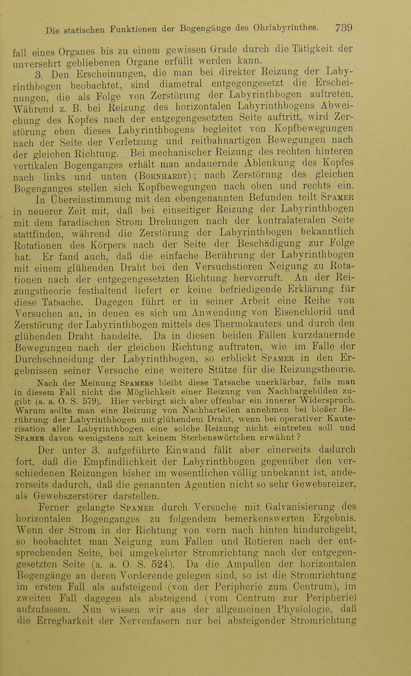 fall eines Orgaiies bis zu einem gewissen Grade durch die Tätiglceit der unversehrt gebliebenen Organe erfüllt werden kann. 3 Den Erscheinungen, die man bei direkter Reizung der Laby- rinthbogen beobachtet, sind diametral entgegengesetzt die Erschei- nungen, die als Folge von Zerstörung der Labyrinthbogen auftreten. Während z. B. bei Reizung des horizontalen Labyrinthbogens Abwei- chung des Kopfes nach der entgegengesetzten Seite auftritt, wird Zer- störung eben dieses Labyrinthbogens begleitet von Kopfbewegungen nach der Seite der Verletzung und reitbahnartigen Bewegungen nach der gleichen Richtung. Bei mechanischer Reizung des rechten hinteren vertikalen Bogenganges erhält man andauernde Ablenkung des Kopfes nach links und unten (Bornhaedt) ; nach Zerstörung des gleichen Bogenganges stellen sich Kopfbewegungen nach oben und rechts ein. In Übereinstimmung mit den ebengenannten Befunden teilt Spamer in neuerer Zeit mit, daß bei einseitiger Reizung der Labyrinthbogen mit dem faradischen Strom Drehungen nach der kontralateralen Seite stattfinden, während die Zerstörung der Labyrinthbogen bekanntlich Rotationen des Körpers nach der Seite der Beschädigung zur Folge hat. Er fand auch, daß die einfache Berührung der Labyrinth bogen mit einem glühenden Draht bei den Versuchstieren Neigung zu Rota- tionen nach der entgegengesetzten Richtung hervorruft. An der Rei- zungstheorie festhaltend liefert er keine befriedigende Erklärung für diese Tatsache. Dagegen führt er in seiner Arbeit eine Reihe von Versuchen an, in denen es sich um Anwendung von Eisenchlorid und Zerstörung der Labyrinth bogen mittels des Thermokauters und durch den glühenden Draht handelte. Da in diesen beiden Fällen kurzdauernde Bewegungen nach der gleichen Richtung auftraten, wie im Falle der Durchschneidung der Labyrinthbogen, so erblickt Spamer in den Er- gebnissen seiner Versuche eine weitere Stütze für die Reizungstheorie. Nacli der Meinung Spamers bleibt diese Tatsache unerklärbar, falls man in diesem Fall nicht die Möglichkeit einer Eeizung von Nachbargebilden zu- gibt (a. a. 0. S. 579). Hier verbirgt sich aber offenbar ein innerer Widerspruch. Warum sollte man eine Reizung von Nachbarteilen annehmen bei bloßer Be- rührung der Labyrinthbogen mit glühendem Draht, w^enn bei operativer Kaute- risation aller Labyrinthbogen eine solche Reizung nicht eintreten soll und Spamer davon wenigstens mit keinem Sterbenswörtchen erwähnt ? Der unter 3. aufgeführte Einwand fällt aber einerseits dadurch fort, daß die Empfindlichkeit der Labyrinthbogen gegenüber den ver- schiedenen Reizungen bisher im wesentlichen völlig unbekannt ist, ande- rerseits dadurch, daß die genannten Agentien nicht so sehr Gewebsreizer, als Gewebszerstörer darstellen. Ferner gelangte Spamer durch Versuche mit Galvanisierung des horizontalen Bogenganges zu folgendem bemerkenswerten Ergebnis. Wenn der Strom in der Richtung von vorn nach hinten hindurchgeht, so beobachtet man Neigung zum Fallen und Rotieren nach der ent- sprechenden Seite, bei umgekehrter Stromrichtung nach der entgegen- gesetzten Seite (a. a. 0. S. 524). Da die Ampullen der horizontalen Bogengänge an deren Vorderende gelegen sind, so ist die Strorarichtung im ersten Fall als aufsteigend (von der Peripherie zum Centrum), im zweiten Fall dagegen als absteigend (vom Centrum zur Peripherie) aufzufassen. Nun wissen wir aus der allgemeinen Physiologie, daß die Erregbarkeit der Nervenfasern nur bei absteigender Stromrichtung