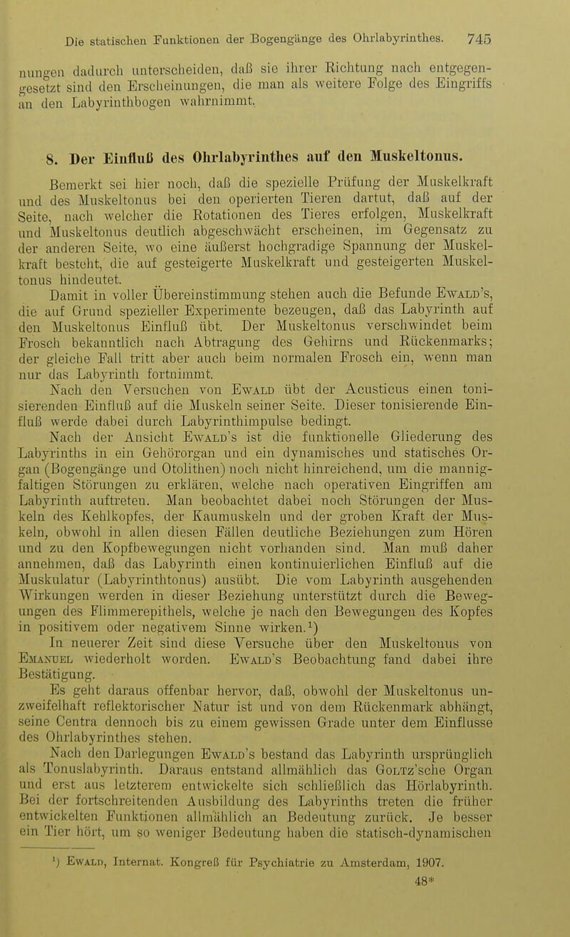 nungea dadurch imterscheiden, daß sie ihrer Richtung nach entgegen- gesetet sind den Ersclieinungeu, die man als weitere Folge des Eingriffs an den Labyrintlibogen wahrnimmt, 8. Der Einfluß des Ohrlabyrinthes auf den Muskeltonus. Bemerkt sei hier noch, daß die spezielle Prüfung der Muskelkraft imd des Muskeltonus bei den operierten Tieren dartut, daß auf der Seite, nach welcher die Rotationen des Tieres erfolgen, Muskelkraft und Muskeltonus deutlich abgeschwächt erscheinen, im Gegensatz zu der anderen Seite, wo eine äußerst hochgradige Spannung der Muskel- kraft besteht, die auf gesteigerte Muskelkraft und gesteigerten Muskel- tonus hindeutet. Damit in voller Übereinstimmung stehen auch die Befunde Ewald's, die auf Grund spezieller Experimente bezeugen, daß das Labyrinth auf den Muskeltonus Einfluß übt. Der Muskeltonus verschwindet beim Frosch bekanntlich nach Abtragung des Gehirns und Rückenmarks; der gleiche Fall tritt aber auch beim normalen Frosch ein, wenn man nur das Labyrinth fortnimmt. Kach den Versuchen von Ewald übt der Acusticus einen toni- sierenden Einfluß auf die Muskeln seiner Seite. Dieser tonisierende Ein- fluß werde dabei durch Labyrinthinipulse bedingt. Nach der Ansicht Ewald's ist die funktionelle Gliederung des Labyrinths in ein Gehörorgan und ein dynamisches und statisches Or- gan (Bogengänge und Otolithen) noch nicht hinreichend, um die mannig- faltigen Störungen zu erklären, welche nach operativen Eingriffen am Labyrinth auftreten. Man beobachtet dabei noch Störungen der Mus- keln des Kehlkopfes, der Kaumuskeln und der groben Kraft der Mus- keln, obwohl in allen diesen Fällen deutliche Beziehungen zum Hören und zu den Kopfbewegungen nicht vorhanden sind. Man muß daher annehmen, daß das Labyrinth einen kontinuierlichen Einfluß auf die Muskulatur (Labyrinthtonus) ausübt. Die vom Labyrinth ausgehenden Wirkungen werden in dieser Beziehung unterstützt durch die Beweg- ungen des Flimmerepithels, welche je nach den Bewegungen des Kopfes in positivem oder negativem Sinne wirken.^) In neuerer Zeit sind diese Versuche über den Muskeltouus von Emanuel wiederholt worden. Ewald's Beobachtung fand dabei ihre Bestätigung. Es geht daraus offenbar hervor, daß, obwohl der Muskeltonus un- zweifelhaft reflektorischer Natur ist und von dem Rückenmark abhängt, seine Centra dennoch bis zu einem gewissen Grade unter dem Einflüsse des Ohrlabyrinthes stehen. Nach den Darlegungen Ewald's bestand das Labyrinth ursprünglich als Tonuslabyrinth. Daraus entstand allmählich das GoLTz'sche Organ und erst aus letzterem entwickelte sich schließlich das Hörlabyrinth. Bei der fortschreitenden Ausbildung des Labyrinths treten die früher entwickelten Funktionen allmählich an Bedeutung zurück. Je besser ein Tier hört, um so weniger Bedeutung haben die statisch-dynamischen Ewald, Internat. Kongreß für Psychiatrie zu Amsterdam, 1907. 48*