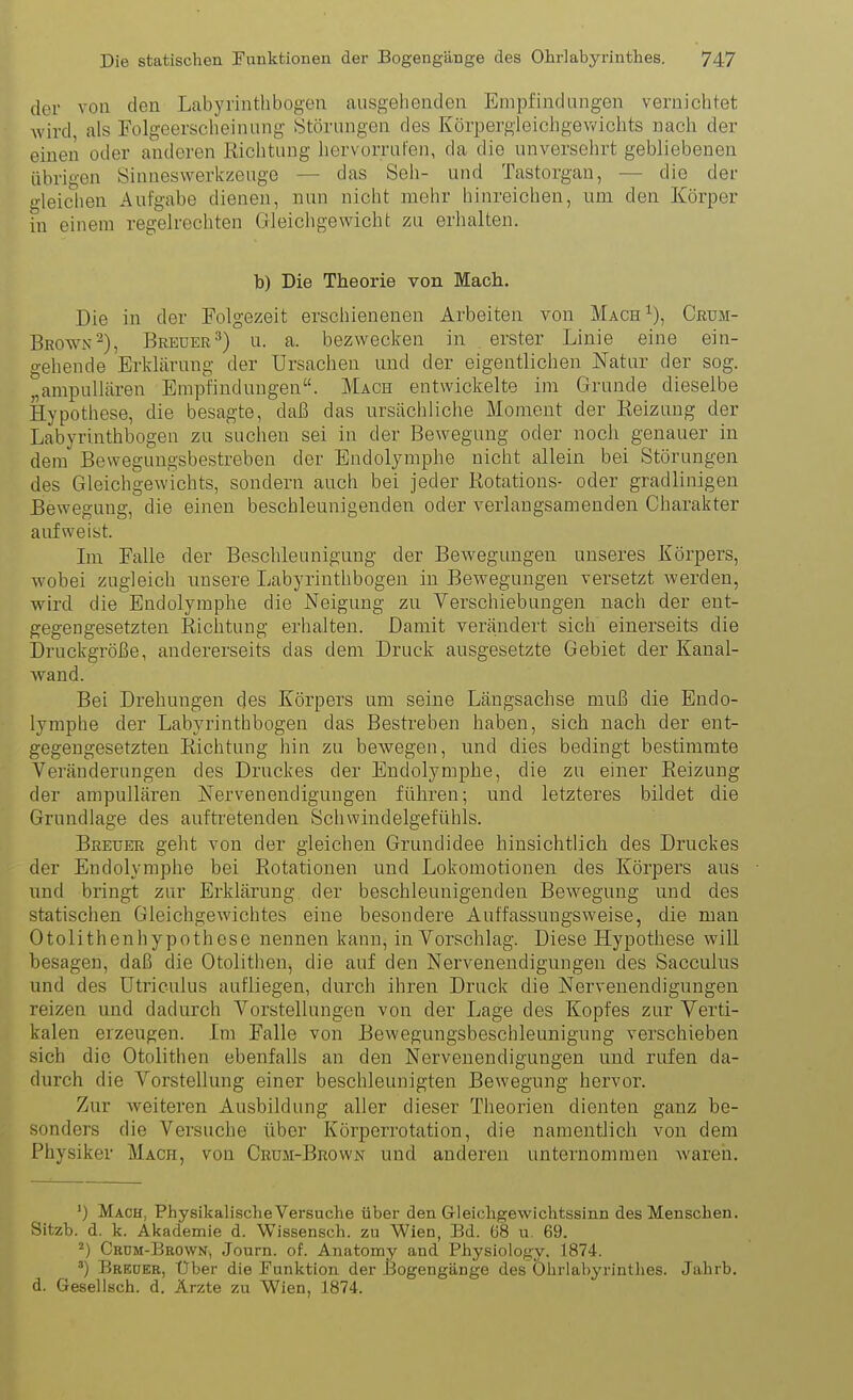 der von den Labyrinthbogen ausgehenden Empfindungen vernichtet wird, als Folgeerscheinung (Störungen des Körpergleichgevv'ichts nach der eineii oder anderen Richtung hervorrufen, da die unversehrt gebliebenen übrigen Sinneswerkzeuge — das Seil- und Tastorgan, — die der gleichen Aufgabe dienen, nun nicht mehr hinreichen, um den Körper in einem regelrechten Gleichgewicht zu erhalten. b) Die Theorie von Mach. Die in der Folgezeit erschienenen Arbeiten von Mach^), Crum- Brown^), Breuer^) u. a. bezwecten in erster Linie eine ein- gehende Erklärung der Ursachen und der eigentlichen Natur der sog. „ampuUären Empfindungen. Mach entwickelte im Grunde dieselbe Hypothese, die besagte, daß das ursächliche Moment der Eeizung der Labyrinthbogen zu suchen sei in der Bewegung oder noch genauer in dem Bevvegungsbestreben der Endolymphe nicht allein bei Störungen des Gleichgewichts, sondern auch bei jeder Rotations- oder gradlinigen Bewegung, die einen beschleunigenden oder verlangsamenden Charakter aufweist. Im Falle der Beschleunigung der Bewegungen unseres Körpers, wobei zugleich unsere Labyrinthbogen in Bewegungen versetzt werden, wird die Endolymphe die Neigung zu Verschiebungen nach der ent- gegengesetzten Richtung erhalten. Damit verändert sich einerseits die Druckgröße, andererseits das dem Druck ausgesetzte Gebiet der Kanal- wand. Bei Drehungen des Körpers um seine Längsachse muß die Endo- lymphe der Labyrinthbogen das Bestreben haben, sich nach der ent- gegengesetzten Richtung hin zu bewegen, und dies bedingt bestimmte Veränderungen des Druckes der Endolymphe, die zu einer Reizung der ampullären Nervenendigungen führen; und letzteres bildet die Grundlage des auftretenden Schwindelgefühls. Breuer geht von der gleichen Grundidee hinsichtlich des Druckes der Endolymphe bei Rotationen und Lokomotionen des Körpers aus und bringt zur Erklärung der beschleunigenden Bewegung und des statischen Gleichgewichtes eine besondere Auffassungsweise, die man Otolithenhypothese nennen kann, in Vorschlag. Diese Hypothese will besagen, daß die Otolithen, die auf den Nervenendigungen des Sacculus und des ütriculus aufliegen, durch ihren Druck die Nervenendigungen reizen und dadurch Vorstellungen von der Lage des Kopfes zur Verti- kalen erzeugen. Im Falle von Bewegungsbeschleunigung verschieben sich die Otolithen ebenfalls an den Nervenendigungen und rufen da- durch die Vorstellung einer beschleunigten Bewegung hervor. Zur weiteren Ausbildung aller dieser Theorien dienten ganz be- sonders die Versuche über Körporrotation, die namentlich von dem Physiker Mach, von Crum-Brown und anderen unternommen waren. ') Mach, PhysikalischeVersuche über den G-leichgewichtssinn des Menschen. Sitzb. d. k. Akademie d. Wissensch, zu Wien, Bd. ö8 u. 69. ^) Crdm-Beown, Journ. of. Anatomy and Physiology, 1874. Breder, Uber die Punktion der Bogengänge des Ohrlabyrinthes. Jahrb. d. Geselisch. d. Ärzte zu Wien, 1874.