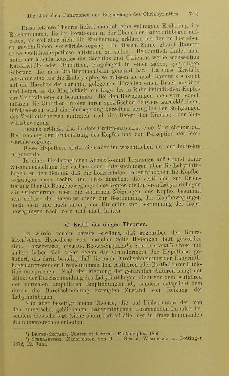 Diese letztere Theorie liefert näralicli eine gelungene Erklärung der Erscheinungen, die bei Rotationen in der Ebene der Labyrinthbogen auf- treten, sie soll aber nicht die Erscheinung erklären bei der im Tierleben so gewöhnlichen Vorwärtsbewegung. In diesem Sinne glaubt Bbeueb seine Otolithonhypothese aufstellen zu sollen. Bekanntlich findet man nnter der Macula acustica des Sacculus und Utriculus weiße sechsseitige Kalkkristalle oder Otholithen, eingelagert in einer zähen, glasartigen Substanz, die man Otolithenmembran genannt hat. Da diese Kristalle schwerer sind als die Endolymphe, so müssen sie nach Breuee's Ansicht auf die Härchen der darunter gelegenen Hörzellen einen Druck ausüben und liefern so die Möglichkeit, die Lage des in Ruhe befindlichen Kopfes zur Vertikalebene zu bestimmen. Bei den Bewegungen nach vorn jedoch müssen die Otolithen infolge ihrer spezifischen Schwere zurückbleiben; infolgedessen wird eine Verlagerung derselben bezüglich der Endigungen des Vestibularnerven eintreten, und dies liefert den Eindruck der Vor- wärtsbewegung. Breuer erblickt also in dem Otolithenapparat eine Vorrichtung zur Bestimmimg der Ruhehaltung des Kopfes und zur Perzeption der Vor- wärtsbewegung, Diese Hypothese stützt sich aber im wesentlichen nur auf indirekte Argumente. In einer hierbezüglichen Arbeit kommt Tompadze auf Grund einer Zusammenstellung der Vorhandenen Untersuchungen über die Labyrinth- bogen zu dem Schluß, daß die horizontalen Labyrinthbogen die Kopfbe- wegungen nach rechts und links angeben, die vertikalen zur Orien- tierung über dieBeugebewegungen des Kopfes, die hinteren Labyrinthbogen zur Orientierung über die seitlichen Neigungen des Kopfes bestimmt sein sollen; der Sacculus diene zur Bestimmung der Kopfbewegungen nach oben und nach unten, der Utriculus zur Bestimmung der Kopf- bewegungen nach vorn und nach hinten. d) Kritik der obigen Theorien. Es wurde vorhin bereits erwähnt, daß gegenüber der Goltz- MAcn'schen Hypothese von mancher Seite Bedenken laut geworden sind. LOEWENBEBG, VULPIAN, BrOWN-SeQUAEd'), SCHKLAREVSKI-) CyON Uud andere haben sich sogar gegen das Grundprinzip der Hypothese ge- äußert, das darin besteht, daß die nach Durchschneidung der Labyrinth- bogen auftretenden Erscheinungen dem Aufhören oder Fortfall ihrer Funk- tion entsprechen. Nach der Meinung der genannten Autoren hängt der Effekt der Durchschneidung des Labyrinthbogen nicht von dem Aufhören der normalen ampuUären Empfindungen ab, sondern entspricht dem durch die Durchschneidung erzeugten Zustand von Reizung der Labyrinthbogen. Nun aber beseitigt meine Theorie, die auf Disharmonie der von den unversehrt gebliebenen Labyrinthbogen ausgehenden Impulse be- sonders Gewicht legt (siehe oben), radikal alle hier in Frage kommenden Meinungsverschiedenheiten. Brown-Säquard, Course of lectures. Philadelphia 1860. 2) ScHKLAKEVSKi, Nachrichten von d. k. Ges. d. Wissensch, zu Göttingen 1872, 12. Juni.