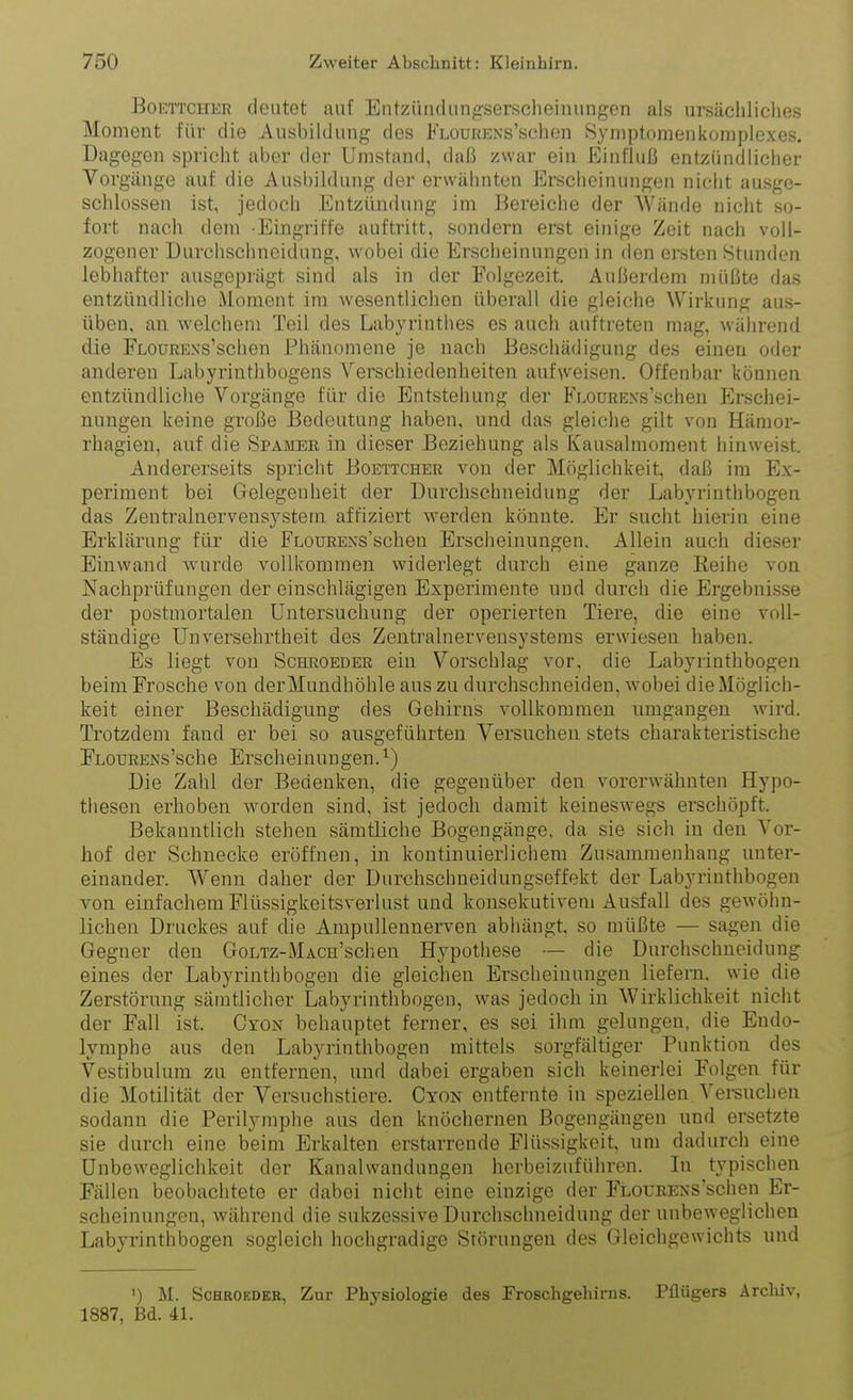 BoETTCHER cleiitet auf Entziindiingserscheimingen als ursäcliliclies Moment für die Ausbildung des FLOuRENs'schen Syniptomenkomploxes. Dagegen spricht aber der Umstand, daß /war ein Einfluß entzündlicher Vorgänge auf die Ausbildung der erwähnten Erscheinungen nicht ausge- schlossen ist, jedoch Entzündung im Bereiche der Wände nicht so- fort nach dem -Eingriffe auftritt, sondern erst einige Zeit nach voll- zogener Durchschneidung, wobei die Erscheinungen in den ersten Stunden lebhafter ausgeprägt sind als in der Folgezeit. Außerdem müßte das entzündliche Moment im wesentlichen überall die gleiche Wirkung aus- üben, an welchem Teil des Labyrintlies es auch auftreten mag, wälirend die Flourens'sehen Phänomene je nach Beschädigung des einen oder anderen Labyrinthbogens Verschiedenheiten aufweisen. Offenbar können entzündliche Vorgänge für die Entstehung der Fi.ouRExs'schen Erschei- nungen keine große Bedeutung haben, und das gleiche gilt von Hämor- rhagieu, auf die Spameb in dieser Beziehung als Kausalmoment hinweist. Andererseits spricht Boettcher von der Möglichkeit, daß im Ex- periment bei Gelegenheit der Durchschneidung der Labyrinthbogen das Zentralnervensystem aftiziert werden könnte. Er sucht hierin eine Erklärung für die FLOURENs'schen Erscheinungen. Allein auch dieser Einwand wurde vollkommen widerlegt durch eine ganze Keihe von Nachprüfungen der einschlägigen Experimente und durch die Ergebnisse der postmortalen Untersuchung der operierten Tiere, die eine voll- ständige Unversehrtheit des Zentralnervensystems erwiesen haben. Es liegt von Schroeder ein Vorschlag vor, die Labyrinthbogen beim Frosche von derMundhöhle aus zu durchschneiden, wobei die Möglich- keit einer Beschädigung des Gehirns vollkommen umgangen wird. Trotzdem fand er bei so ausgeführten Versuchen stets charakteristische FLOURENs'sche Erscheinungen.^) Die Zahl der Bedenken, die gegenüber den vorerwähnten Hypo- thesen erhoben worden sind, ist jedoch damit keineswegs erschöpft. Bekanntlich stehen sämtliche Bogengänge, da sie sich in den Vor- hof der Schnecke eröffnen, in kontinuierlichem Zusammenhang unter- einander. Wenn daher der Durchschneidungseffekt der Labyrinthbogen von einfachem Flüssigkeitsverlust und konsekutivem Ausfall des gewöhn- lichen Druckes auf die Ampullennerven abhängt, so müßte — sagen die Gegner den GoLTz-MAcn'schen Hypothese — die Durchschueidung eines der Labyrinthbogen die gleichen Erscheinungen liefern, wie die Zerstörung sämtlicher Labyrinthbogen, was jedoch in Wirklichkeit nicht der Fall ist. Cyon behauptet ferner, es sei ihm gelungen, die Endo- lymphe aus den Labyrinthbogen mittels sorgfältiger Punktion des Vestibulum zu entfernen, und dabei ergaben sich keinerlei Folgen für die Motilität der Versuchstiere. Cyon entfernte in speziellen Versuchen sodann die Perilymphe aus den knöchernen Bogengängen und ersetzte sie durch eine beim Erkalten erstarrende Flüssigkeit, um dadurch eine Unbeweglichkeit der Kanalwandungen herbeizuführen. In typischen Fällen beobachtete er dabei nicht eine einzige der FLOUEExs'schen Er- scheinungen, während die sukzessive Durchschneidung der unbeweglichen Labyrinthbogen sogleich hochgradige Störungen des Gleichgewichts und ') M. ScHROEDEB, Zur Physiologie des Froschgehirns. Pilügers Archiv, 1887, Bd. 41.
