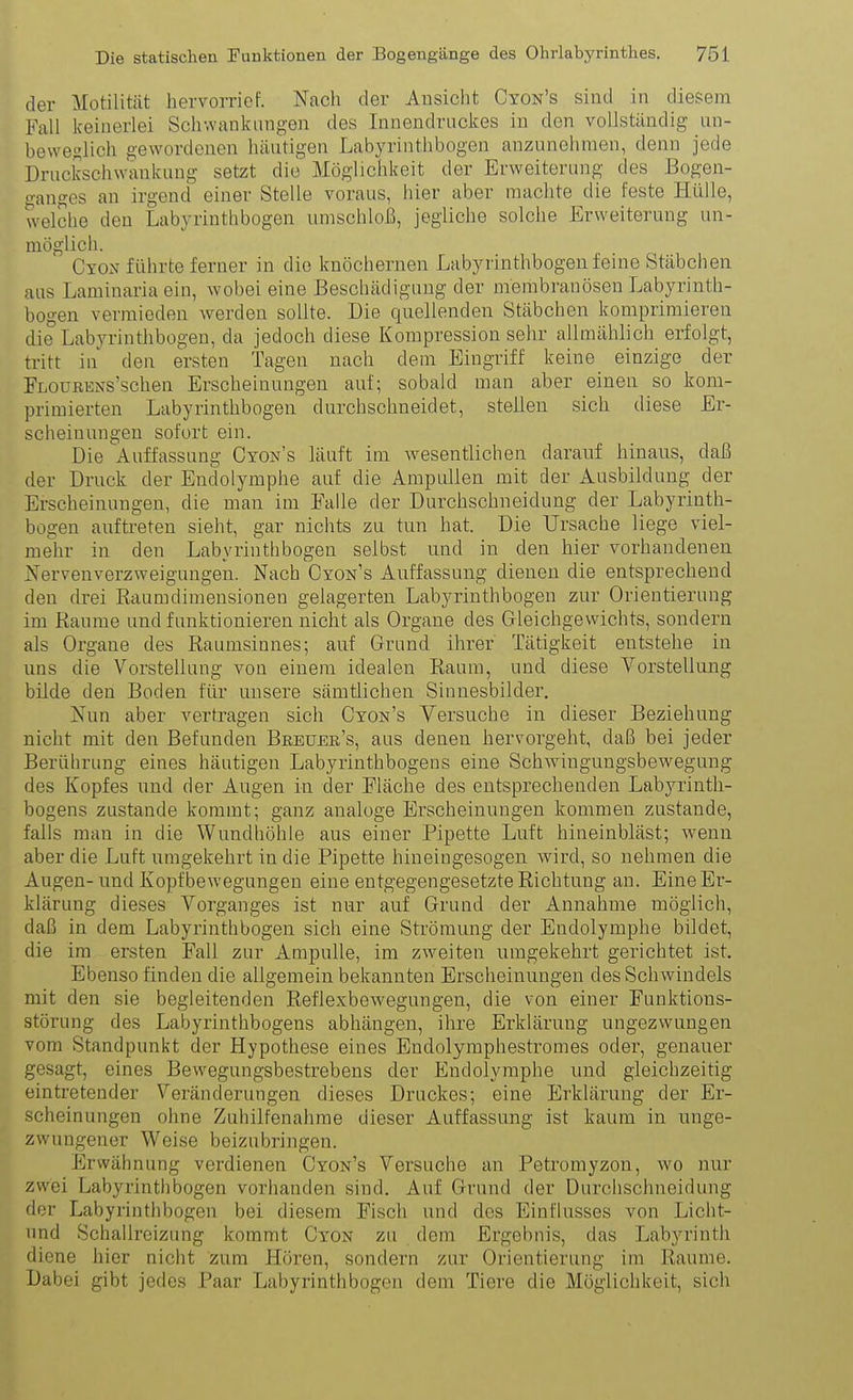 der Motilität hervorrief. Nach der Ansicht Cyon's sind in diesem Fall keinerlei Schwanknngen des Innendrnckes in den vollständig un- bewei^lich gewordenen häutigen Labyrinthbogen anzunehmen, denn jede Druckschwankuug setzt die Möglichkeit der Erweiterung des Bogen- o'anges an irgend einer Stelle voraus, hier aber machte die feste Hülle, welche den Labyrinthbogen umschloß, jegliche solche Erweiterung un- möglich. Cyox führte ferner in die knöchernen Labyrinthbogen feine Stäbchen aus Laminaria ein, wobei eine Beschädigung der membranösen Labyrinth- bogen vermieden werden sollte. Die quellenden Stäbchen komprimieren die Labyrinthbogen, da jedoch diese Kompression sehr allmählich erfolgt, tritt in den ersten Tagen nach dem Eingriff keine einzige der FLOüRENs'schen Erscheinungen auf; sobald man aber einen so kom- primierten Labyrinthbogen durchschneidet, stellen sich diese Er- scheinungen sofort ein. Die Auffassung Cyon's läuft im wesentlichen daranf hinaus, daß der Druck der Endolymphe auf die Ampullen mit der Ausbildung der Erscheinungen, die man im Falle der Durchschneidung der Labyrinth- bogen auftreten sieht, gar nichts zu tun hat. Die Ursache liege viel- mehr in den Labyrinthbogen selbst und in den hier vorhandenen Nervenverzweigungen. Nach Cyon's Auffassung dienen die entsprechend den drei Raumdimensionen gelagerten Labyrinthbogen zur Orientierung im Räume und funktionieren nicht als Organe des Gleichgewichts, sondern als Organe des Raumsinnes; auf Grund ihrer Tätigkeit entstehe in uns die Vorstellung von einem idealen Raum, und diese Vorstellung bilde den Boden für unsere sämtlichen Sinnesbilder. Nun aber vertragen sich Cyon's Versuche in dieser Beziehung nicht mit den Befunden Breuek's, aus denen hervorgeht, daß bei jeder Berührung eines häutigen Labyrinthbogens eine Schwingungsbewegung des Kopfes und der Augen in der Fläche des entsprechenden Labyrinth- bogens zustande kommt; ganz analoge Erscheinungen kommen zustande, falls man in die Wundhöhle aus einer Pipette Luft hineinbläst; Avenn aber die Luft umgekehrt in die Pipette hineiugesogen v^ird, so nehmen die Augen-und Kopfbewegungen eine entgegengesetzte Richtung an. Eine Er- klärung dieses Vorganges ist nur auf Grund der Annahme möglich, daß in dem Labyrinth bogen sich eine Strömung der Endolymphe bildet, die im ersten Fall zur Ampulle, im zweiten umgekehrt gerichtet ist. Ebenso finden die allgemein bekannten Erscheinungen des Schwindels mit den sie begleitenden Reflexbewegungen, die von einer Funktions- störung des Labyrinthbogens abhängen, ihre Erklärung ungezwungen vom Standpunkt der Hypothese eines Endolymphestromes oder, genauer gesagt, eines Bewegungsbestrebens der Endolymphe und gleichzeitig eintretender Veränderungen dieses Druckes; eine Erklärung der Er- scheinungen ohne Zuhilfenahme dieser Auffassung ist kaum in unge- zwungener Weise beizubringen. Erwähnung verdienen Cyon's Versuche an Petromyzon, wo nur zwei Labyrinth bogen vorhanden sind. Auf Grund der Durchschneidung der Labyrinthbogen bei diesem Fisch und des Einflusses von Licht- und Schallreizung kommt Cyon zu dem Ergebnis, das Labyrinth diene hier nicht zum Hören, sondern zur Orientierung im Räume. Dabei gibt jedes Paar Labyrinthbogen dem Tiere die Möglichkeit, sich