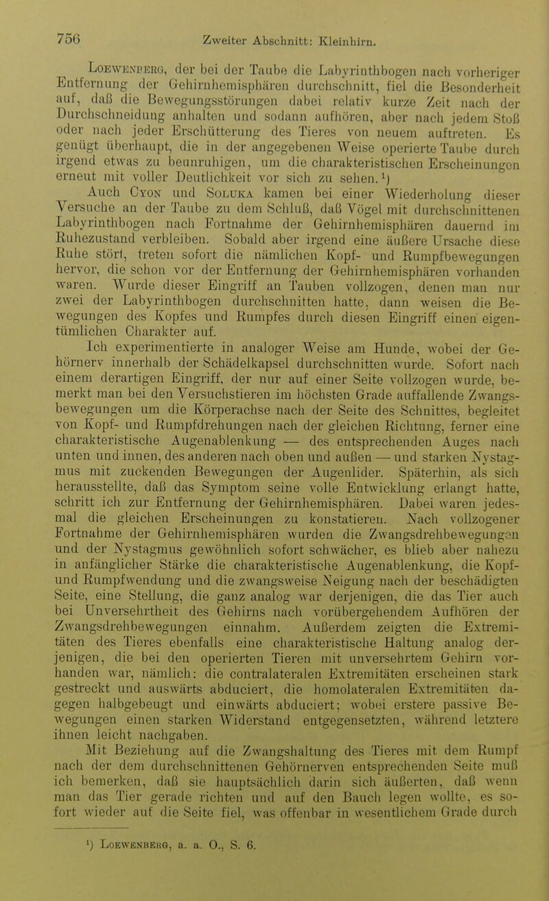 LoEWExPERG, der bei der Taube die Labyrinthbogen nach vorheriger Entfernung der Gehirnhemisphären durchschnitt, fiel die Besonderlieit auf, daß die Bewegungsstörungen dabei relativ kurze Zeit nach der Durchschneiduug anhalten und sodann aufhören, aber nach jedem Stoß oder nacii jeder Erschütterung des Tieres von neuem auftreten. Es genügt überhaupt, die in der angegebenen Weise operierte Taube durch irgend etwas zu beunruhigen, um die charakteristischen Erscheinungen erneut mit voller Deutlichkeit vor sich zu sehen. ^) Auch Cyon und Solüka kamen bei einer Wiederiiolung dieser Versuche an der Taube zu dem Schluß, daß Vögel mit durchschnittenen Labyrinthbogen nach Portnahme der Gehirnhemisphären dauernd im Ruhezustand verbleiben. Sobald aber irgend eine äußere Ursache diese ßuhe störl, treten sofort die nämlichen Kopf- und Rumpfbewegungen hervor, die schon vor der Entfernung der Gehirnhemisphären vorhanden waren. Wurde dieser Eingriff an tauben vollzogen, denen man nur zwei der Labyrinthbogen durchschnitten hatte, dann weisen die Be- wegungen des Kopfes und Rumpfes durch diesen Eingriff einen eigen- tümlichen Charakter auf. Ich experimentierte in analoger Weise am Hunde, Avobei der Ge- hörnerv innerhalb der Schädelkapsel durchschnitten wurde. Sofort nach einem derartigen Eingriff, der nur auf einer Seite vollzogen wurde, be- merkt man bei den Versuchstieren im höchsten Grade auffallende Zwangs- bewegungen um die Körperachse nach der Seite des Schnittes, begleitet von Kopf- und Rumpfdrehuugen nach der gleichen Richtung, ferner eine charakteristische Augenablenkung — des entsprechenden Auges nach unten und innen, des anderen nach oben und außen — und starken Nystag- mus mit zuckenden Bewegungen der Augenlider. Späterhin, als sich herausstellte, daß das Symptom seine volle Entwicklung erlangt hatte, schritt ich zur Entfernung der Gehirnhemisphären. Dabei waren jedes- mal die gleichen Erscheinungen zu konstatieren. Nach vollzogener Fortnahme der Gehirnhemisphären wurden die Zwangsdrelibewegungsn und der Nystagmus gewöhnlich sofort schwächer, es blieb aber nahezu in anfänglicher Stärke die charakteristische Augenablenkung, die Kopf- und Rumpfwendung und die zwangsweise Neigung nach der beschädigten Seite, eine Stellung, die ganz analog war derjenigen, die das Tier auch bei Unversehrtheit des Gehirns nach vorübergehendem Aufhören der Zwangsdrehbewegungen einnahm. Außerdem zeigten die Extremi- täten des Tieres ebenfalls eine charakteristische Haltung analog der- jenigen, die bei den operierten Tieren mit unversehrtem Gehirn vor- handen war, nämlich: die contralateralen Extremitäten erscheinen stark gestreckt und auswärts abduciert, die homoiateralen Extremitäten da- gegen halbgebeugt und einwärts abduciert; wobei erstere passive Be- wegungen einen starken Widerstand entgegensetzten, während letztere ihnen leicht nachgaben. Mit Beziehung auf die Zwangshaltung des Tieres mit dem Rumpf nach der dem durchschnittenen Gehörnerven entspreciienden Seite muß ich bemerken, daß sie hauptsächlich darin sich äußerten, daß wenn man das Tier gerade richten und auf den Bauch legen wollte, es so- fort wieder auf die Seite fiel, was offenbar in wesentlichem Grade durch ') LOEWENBEKG, a. a. O., S. 6.