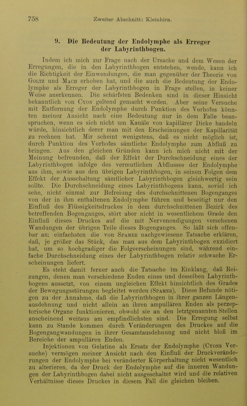 9. Die Bedeutung der Endolymphe als Erreger der Labyrinthbogen. Indem ich mich zur Frage nach der Ursache und dem Wesen der Erregungen, die iu den Labyrinthbogen entstehen, wende, iiann ich die Richtiglieit der Einwendungen, die man gegenüber der Theorie von Goltz und Mach erhoben hat, und die auch die Bedeutung der Endo- lymphe als Erreger der Labyrinthbogen in Frage stellen, in keiner Weise anerireunen. Die schärfsten Bedenlien sind in dieser Hinsicht belcanntlich von Cyon geltend gemacht worden! Aber seine Versuche mit Entfernung der Endolymphe durch Puniition des Vorhofes könn- ten meiner Ansicht nach eine Bedeutung nur in dem Falle bean- spruchen, wenn es sich nicht um Kanäle von kapillärer Dicke handeln würde, hinsichtlich derer man mit den Erscheinungen der Kapillarität zu rechnen hat. Mir scheint wenigstens, daß es nicht möglich ist, durch Punktion des Vorhofes sämtliche Endolymphe zum Abfluß zu bringen. Aus den gleichen Gründen kann ich mich nicht mit der Meinung befreunden, daß der Effekt der Durchschneidung eines der Labyrinthbogen infolge des vermutlichen Abflusses der Endolymphe aus ihm, sowie aus den übrigen Labyrinthbogen, in seinen Folgen dem Effekt der Ausschaltung sämtlicher Labyrinthbogen gleichwertig sein sollte. Die Durchschneidung eines Labyriuthbogens kann, soviel ich sehe, nicht einmal zur Befreiung des durchschnittenen Bogenganges von der in ihm enthaltenen Endolymphe führen und beseitigt nur den Einfluß des Flüssigkeitsdruckes in dem durchschnittenen Bezirk des betreffenden Bogenganges, stört aber nicht in Avesentlichem Grade den Einfluß dieses Druckes auf die mit Nervenendigungen versehenen Wandungen der übrigen Teile dieses Bogenganges. So läßt sich offen- bar an: einfachsten die von Spamer nachgewiesene Tatsache erklären, daß, je größer das Stück, das man aus dem Labyrinthbogen exzidiert hat, um so hochgradiger die Folgeerscheinungen sind, während ein- fache Durchschneidung eines der Labyrinthbogen relativ schwache Er- scheinungen liefert. Es steht damit ferner auch die Tatsache im Einklang, daß Rei- zungen, denen man verschiedene Enden eines und desselben Labyrinth- bogens aussetzt, von einem ungleichen Effekt hinsichtlich des Grades der Bewegungsstörungen begleitet werden (Spamer). Diese Befunde nöti- gen zu der Annahme, daß die Labyrinthbogen in ihrer ganzen Längen- ausdehnung und nicht allein an ihren ampuUären Enden als perzep- torische Organe funktionieren, obwohl sie an den letztgenannten Stellen anscheinend weitaus am empfindlichsten sind. Die Erregung selbst kann zu Stande kommen durch Veränderungen des Druckes auf die Bogengangwandungen in ihrer Gesamtausdehnung und nicht bloß im Bereiche der ampuUären Enden. Injektionen von Gelatine als Ersatz der Endolymphe (Cyons Ver- suche) vermögen meiner Ansicht nach den Einfluß der Druckverände- rungen der Endolymphe bei veränderter Körperhaltung nicht wesentlich zu alterieren, da der Druck der Endolymphe auf die inneren Wandun- gen der Labyrinthbogen dabei nicht ausgeschaltet wird und die relativen Verhältnisse dieses Druckes in diesem Fall die gleichen bleiben.