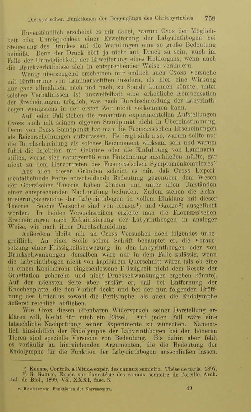 Unverständlich erscheint es mir dabei, Avarum Cyon der Möglich- keit oder Unmöglichkeit einer Erweiterung der Labyrinthbogen bei Steigerung des Druckes auf die Wandungen eine so große Bedeutung beimißt. Denn der Druck hört ja nicht auf, Druck zu sein, auch im Falle der Unmöglichkeit der Erweiterung eines Hohlorgans, wenn auch die Druckverhältuisse sich in entsprechender Weise vercändern. Wenig überzeugend erscheinen mir endlich auch Cyons Versuche mit Einführung von Laminariastiften insofern, als hier eine Wirkung nur ganz, allmählich, nach und nach, zu Stande kommen könnte; unter solchen Verhältnissen ist unzweifelhaft eine erhebliche Kompensation der Erscheinungen möglich, was nach Durchschneidung der Labyrinth- bogen wenigstens in der ersten Zeit nicht vorkommen kann. Auf jeden Fall stehen die genannten experimentellen Aufstellungen Cyons auch mit seinem eigenen Standpunkt nicht in Übereinstimmung. Denn von Cyons Standpunkt hat man die FLOURENs'schen Erscheinungen als Reizerscheinungen aufzufassen. Es fragt sich also, warum sollte nur die Durchschneidung als solches ßeizraoment wirksam sein und warum führt die Injektion mit Gelatine oder die Einführung von Laminaria- stiften, woran sich naturgemäß eine Entzündung anschließen müßte, gar nicht zu dem Hervortreten des Flourens'sehen Symptomenkomplexes? Aus allen diesen Gründen scheint es mir, daß Cyons Experi- mentalbefunde keine entscheidende Bedeutung gegenüber dem Wesen der GoLTz'schen Theorie haben können und unter allen Umständen einer entsprechenden Nachprüfung bedürfen. Zudem stehen die Koka- inisierungsversuche der Labyrinthbogen in vollem Einklang mit dieser Theorie. Solche Versuche sind von Koenig^) und Gaglio^J ausgeführt worden. In beiden Versuchsreihen erzielte man die FLouRENs'schen Erscheinungen nach Kokainisierung der Labyrinthbogen in analoger Weise, wie nach ihrer Durchschneidung. Außerdem bleibt mir an Cyons Versuchen noch folgendes unbe- greiflich. An einer Stelle seiner Schrift behauptet er, die Voraus- setzung einer Flüssigkeitsbewegung in den Labyrinth bogen oder von Druckschwankungen derselben wäre nur in dem Falle zulässig, wenn die Labyrinthbogen nicht von kapillärem Querschnitt wären (als ob eine in einem Kapillarrohr eingeschlossene Flüssigkeit nicht dem Gesetz der Gravitation gehorche und nicht Druckschwankungen ergeben könnte). Auf der nächsten Seite aber erklärt er, daß bei Entfernung der Knochenplatte, die den Vorhof deckt und bei der nun folgenden Eröff- nung des Utriculus sowohl die Perilymphe, als auch die Endolymphe äußerst reichlich abfließen. Wie Cyon diesen offenbaren Widerspruch seiner Darstellung er- klären will, bleibt für mich ein Kätsel. Auf jeden Fall wäre eine tatsächliche Nachprüfung seiner Experimente zu wünschen. Nament- lich hinsichtlich der Endolymphe der Labyrinthbogen bei den höheren Tieren sind spezielle Versuche von Bedeutung. Bis dahin aber fehlt es vorläufig an hinreichenden Argumenten, die die Bedeutung der Endolymphe für die Funktion der Labyrinthbogen ausschließen lassen. ') KoENiG, Contrib. a l'etude expcr. des canaux semicirc. These de paris. 1897. G G-A6LI0, Exp6r. sur l'anestesie des canaux semicirc. de l'oreille. Arch. ital. de Bio]., 1899, Voh XXXI, fasc. 3. V. Bechterew, Funktionen der Nervenoentra. 49