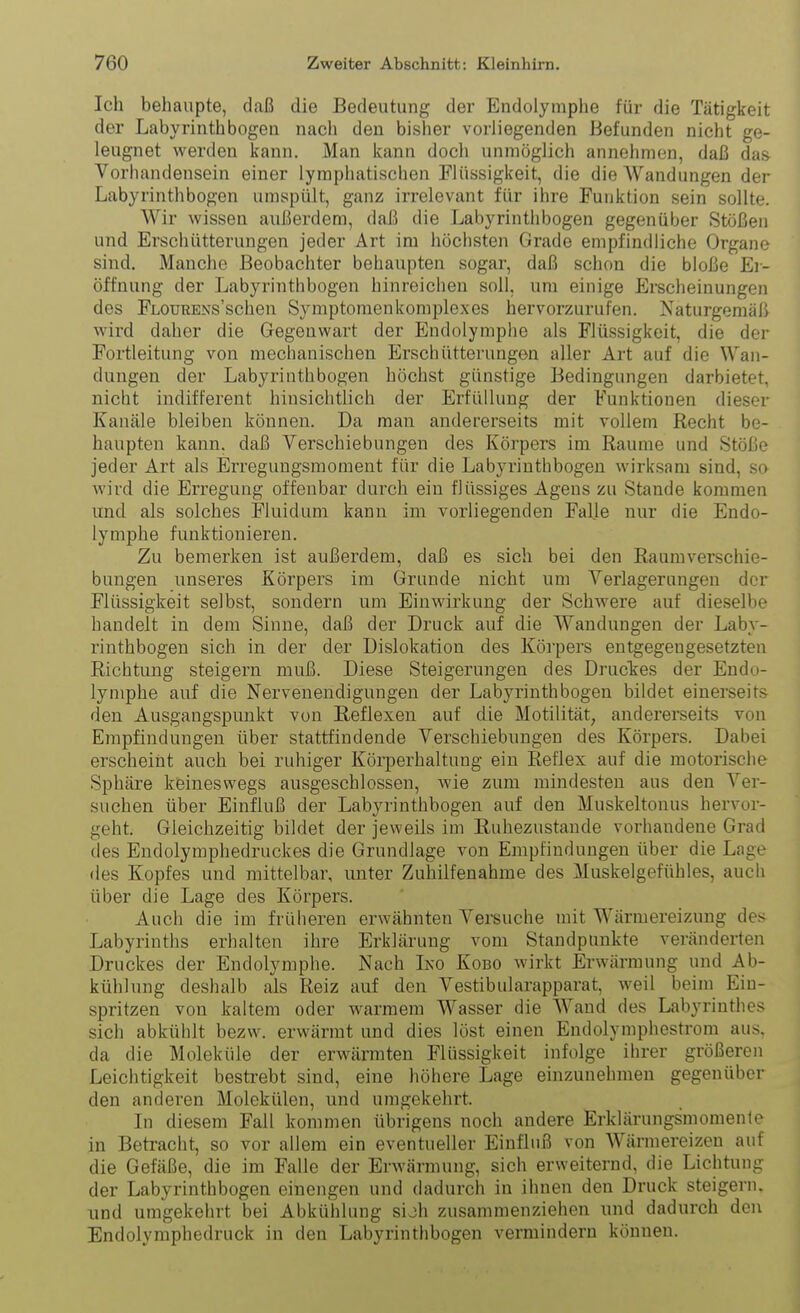 Ich behaupte, daß die Bedeutung der Endolymphe für die Tätigkeit der Labyrinth bogen nach den bisher vorliegenden Befunden nicht ge- leugnet werden kann. Man kann doch unmöglich annehmen, daß das Vorhandensein einer lymphatischen Flüssigkeit, die die Wandungen der Labyrinth bogen umspült, ganz irrelevant für ihre Funktion sein sollte. Wir wissen außerdem, daß die Labyrinthbogen gegenüber Stößen und Erschütterungen jeder Art im höchsten Grade empfindliche Organe sind. Manche Beobachter behaupten sogar, daß schon die bloße Ei- öffnung der Labyrinthbogen hinreichen soll, um einige Erscheinungen des FLOURENs'schen Symptomenkomplexes hervorzurufen. Naturgemäß wird daher die Gegenwart der Endolymphe als Flüssigkeit, die der Fortleitung von mechanischen Erschütterungen aller Art auf die Wan- dungen der Labyrinthbogen höchst günstige Bedingungen darbietet, nicht indifferent hinsichtlich der Erfüllung der Funktionen dieser Kanäle bleiben können. Da man andererseits mit vollem Recht be- haupten kann, daß Verschiebungen des Körpers im Räume und Stöße jeder Art als Erregungsraoment für die Labyrinthbogen wirksam sind, so Avivd die Erregung offenbar durch ein flüssiges Agens zu Stande kommen und als solches Fluiduni kann im vorliegenden Falle nur die Endo- lymphe funktionieren. Zu bemerken ist außerdem, daß es sich bei den Raumverschie- bungen unseres Körpers im Grunde nicht um Verlagerangen der Flüssigkeit selbst, sondern um Einwirkung der Schwere auf dieselbe handelt in dem Sinne, daß der Druck auf die Wandungen der Laby- rinthbogen sich in der der Dislokation des Körpers entgegengesetzten Richtung steigern muß. Diese Steigerungen des Drucles der Endo- lymphe auf die Nervenendigungen der Labyrinth bogen bildet einerseits den Ausgangspunkt von Reflexen auf die Motilität, andererseits von Empfindungen über stattfindende Verschiebungen des Körpers. Dabei erscheint auch bei ruhiger Körperhaltung ein Reflex auf die motorische Sphäre keineswegs ausgeschlossen, wie zum mindesten aus den Ver- suchen über Einfluß der Labyrinthbogen auf den Muskeltonus hervor- geht. Gleichzeitig bildet der jeweils im Ruhezustande vorhandene Grad des Endolymphedruckes die Grundlage von Empfindungen über die Lage des Kopfes und mittelbar, unter Zuhilfenahme des Muskelgeftihles, auch über die Lage des Körpers. Auch die im früheren erwähnten Versuche mit Wärmereizung des Labyrinths erhalten ihre Erklärung vom Standpunkte veränderten Druckes der Endolymphe. Nach Ino Kobo wirkt Erwärmung und Ab- kühlung deshalb als Reiz auf den Vestibularapparat, weil beim Ein- spritzen von kaltem oder warmem Wasser die Wand des Labyrinthes sich abkühlt bezw. erwärmt und dies löst einen Endolymphestrom aus. da die Moleküle der erwärmten Flüssigkeit infolge ihrer größeren Leichtigkeit bestrebt sind, eine höhere Lage einzunehmen gegenüber den anderen Molekülen, und umgekehrt. Li diesem Fall kommen übrigens noch andere Erklärungsmomenle in Betracht, so vor allem ein eventueller Einfluß von Wärmereizeu auf die Gefäße, die im Falle der Erwärmung, sich erweiternd, die Lichtung der Labyrinthbogen einengen und dadurch in ihnen den Druck steigern, und umgekehrt bei Abkühlung sijh zusammenziehen und dadurch den Endolymphedruck in den Labyrinthbogen vermindern können.