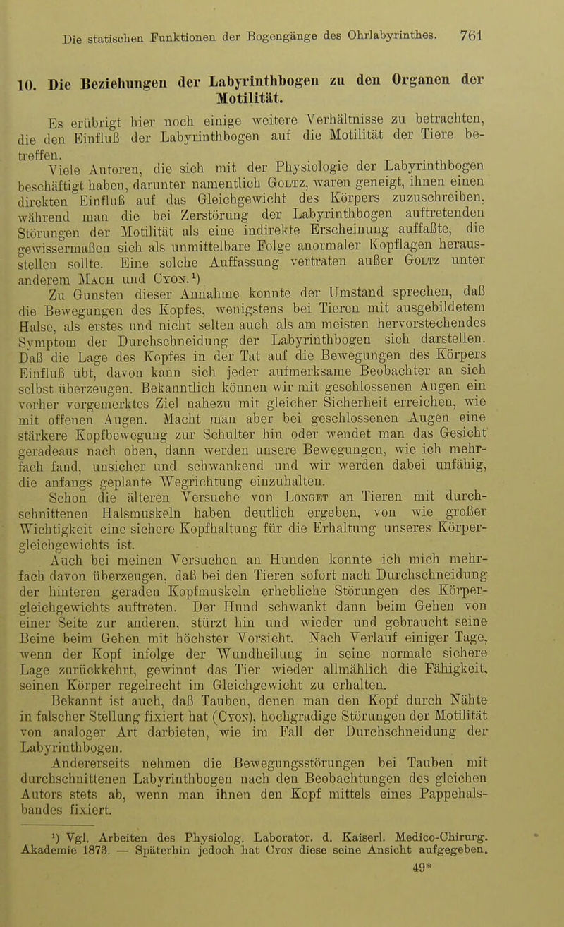10. Die Beziehungen der Labyrinthbogen zu den Organen der Motilität. Es erübrigt hier noch einige weitere Verhältnisse zu betracliten, die den Einfluß der Labyrinthbogea auf die Motilität der Tiere be- treffen. . Yiele Autoren, die sich mit der Physiologie der Labyrinth bogen beschäftigt haben, darunter namentlich Goltz, waren geneigt, ihnen einen direkten Einfluß auf das Gleichgewicht des Körpers zuzuschreiben, während man die bei Zerstörung der Labyrinthbogen auftretenden Störungen der Motilität als eine indirekte Erscheinung auffaßte, die gewissermaßen sich als unmittelbare Folge anormaler Kopflagen heraus- stellen sollte. Eine solche Auffassung vertraten außer Goltz unter anderem Mach und Cyon. ^) Zu Gunsten dieser Annahme konnte der Umstand sprechen, daß die Bewegungen des Kopfes, wenigstens bei Tieren mit ausgebildetem Halse, als erstes und nicht selten auch als am meisten hervorstechendes Symptom der Durchschneidung der Labyrinthbogen sich darstellen. Daß die Lage des Kopfes in der Tat auf die Bewegungen des Körpers Einfluß übt, davon kann sich jeder aufmerksame Beobachter an sich selbst überzeugen. Bekanntlich können wir mit geschlossenen Augen ein vorher vorgemerktes Ziel nahezAi mit gleicher Sicherheit erreichen, wie mit offenen Augen. Macht man aber bei geschlossenen Augen eine stärkere Kopfbewegung zur Schulter hin oder wendet man das Gesicht' geradeaus nach oben, dann werden unsere Bewegungen, wie ich mehr- fach fand, unsicher und schwankend und wir werden dabei unfähig, die anfangs geplante Wegrichtung einzuhalten. Schon die älteren Versuche von Longet an Tieren mit durch- schnittenen Halsmuskeln haben deutlich ergeben, von wie großer Wichtigkeit eine sichere Kopfhaltung für die Erhaltung unseres Körper- gleichgewichts ist. Auch bei meinen Versuchen an Hunden konnte ich mich mehr- fach davon überzeugen, daß bei den Tieren sofort nach Durchschneidung der hinteren geraden Kopfmuskeln erhebliche Störungen des Körper- gleichgewichts auftreten. Der Hund schwankt dann beim Gehen von einer Seite zur anderen, stürzt hin und Avieder und gebraucht seine Beine beim Gehen mit höchster Vorsicht. Nach Verlauf einiger Tage, wenn der Kopf infolge der Wundheilung in seine normale sichere Lage zurückkehrt, gewinnt das Tier wieder allmählich die Fähigkeit, seinen Körper regelrecht im Gleichgewicht zu erhalten. Bekannt ist auch, daß Tauben, denen man den Kopf durch Nähte in falscher Stellung fixiert hat (Cyon), hochgradige Störungen der Motilität von analoger Art darbieten, wie im Fall der Durchschneidung der Labyrinthbogen. Andererseits nehmen die Bewegungsstörungen bei Tauben mit durchschnittenen Labyrinthbogen nach den Beobachtungen des gleichen Autors stets ab, wenn man ihnen den Kopf mittels eines Pappehals- bandes fixiert. ') Vgl. Arbeiten des Physiolog. Laborator. d. Kaiserl. Medico-Chirurg. Akademie 1873. — Späterhin jedoch hat Cyon diese seine Ansicht aufgegeben. 49*