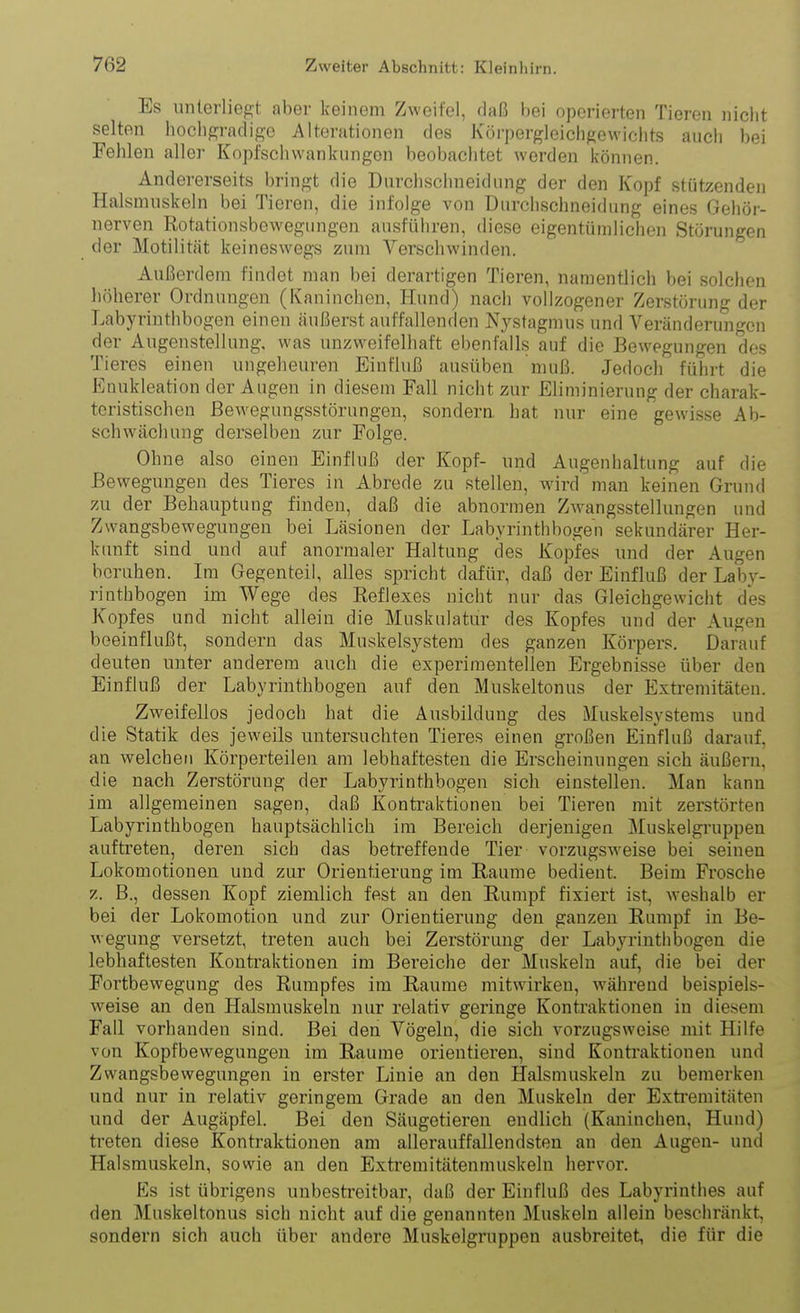 Es unterliegt aber keinem Zweifel, daß bei operierten Tieren nicht selten hochgradige Alterationen des Körpergleichgewiclits auch bei Fehlen aller Kopfschwankiingon beobachtet werden können. Andererseits bringt die Durchsclmeidiing der den Kopf stützenden Halsmuskeln bei Tieren, die infolge von Durchschneidung eines Gehör- nerven Rotationsbewegungen ausführen, diese eigentümlichen Störungen der Motilität keineswegs zum Verschwinden. Außerdem findet man bei derartigen Tieren, namentlich bei solchen höherer Ordnungen (Kaninchen, Hund) nach vollzogener Zerstörung der Labyrinthbogen einen äußerst auffallenden Nystagmus und Veränderungen der Augenstellung, was unzweifelhaft ebenfalls auf die Bewegungen des Tieres einen ungeheuren Einfluß ausüben muß. Jedoch führt die Enukleation der Augen in diesem Fall nicht zur Eliminierung der charak- teristischen ßew^egangsstörungen, sondern hat nur eine gewisse Ab- schwächung derselben zur Folge. Ohne also einen Einfluß der Kopf- und Augenhaltung auf die Bewegungen des Tieres in Abrede zu stellen, wird man keinen Grund zu der Behauptung finden, daß die abnormen Zwangsstellungen und Zwangsbeweguugen bei Läsionen der Labyrinthbogen sekundärer Her- kunft sind und auf anormaler Haltung des Kopfes und der Augen beruhen. Im Gegenteil, alles spricht dafür, daß der Einfluß der Laby- rinthbogen im Wege des Reflexes nicht nur das Gleichgewicht des Kopfes und nicht allein die Muskulatur des Kopfes und der Augen beeinflußt, sondern das Muskelsystem des ganzen Körpers. Darauf deuten unter anderem auch die experimentellen Ergebnisse über den Einfluß der Labyrinthbogeu auf den Muskeltonus der Extremitäten. Zweifellos jedoch hat die Ausbildung des äluskelsystems und die Statik des jeweils untersuchten Tieres einen großen Einfluß darauf, an welchen Körperteilen am lebhaftesten die Erscheinungen sich äußern, die nach Zerstörung der Labyrinthbogen sich einstellen. Man kann im allgemeinen sagen, daß Kontraktionen bei Tieren mit zerstörten Labyrinthbogen hauptsächlich im Bereich derjenigen ]\[uskelgruppen auftreten, deren sich das betreffende Tier vorzugsweise bei seinen Lokomotionen und zur Orientierung im Räume bedient. Beim Frosche z. B., dessen Kopf ziemlich fest an den Rumpf fixiert ist, weshalb er bei der Lokomotion und zur Orientierung deu ganzen Rumpf in Be- wegung versetzt, ti-eten auch bei Zerstörung der Labyrinth bogen die lebhaftesten Kontraktionen im Bereiche der Muskeln auf, die bei der Fortbewegung des Rumpfes im Räume mitwirken, während beispiels- weise an den Halsmuskeln nur relativ geringe Kontraktionen in diesem Fall vorhanden sind. Bei den Vögeln, die sich vorzugsweise mit Hilfe von Kopfbewegungen im Räume orientieren, sind Kontraktionen und Zwangsbewegungen in erster Linie an den Halsmuskeln zu bemerken und nur in relativ geringem Grade an den Muskeln der Extremitäten und der Augäpfel. Bei den Säugetieren endlich (Kaninchen, Hund) treten diese Kontraktionen am allerauffallendsten an den Augen- und Halsmuskeln, sowie an den Extremitätenmuskeln hervor. Es ist übrigens unbesti'eitbar, daß der Einfluß des Labyrinthes auf den Muskeltonus sich nicht auf die genannten Muskeln allein beschränkt, sondern sich auch über andere Muskelgruppen ausbreitet, die für die