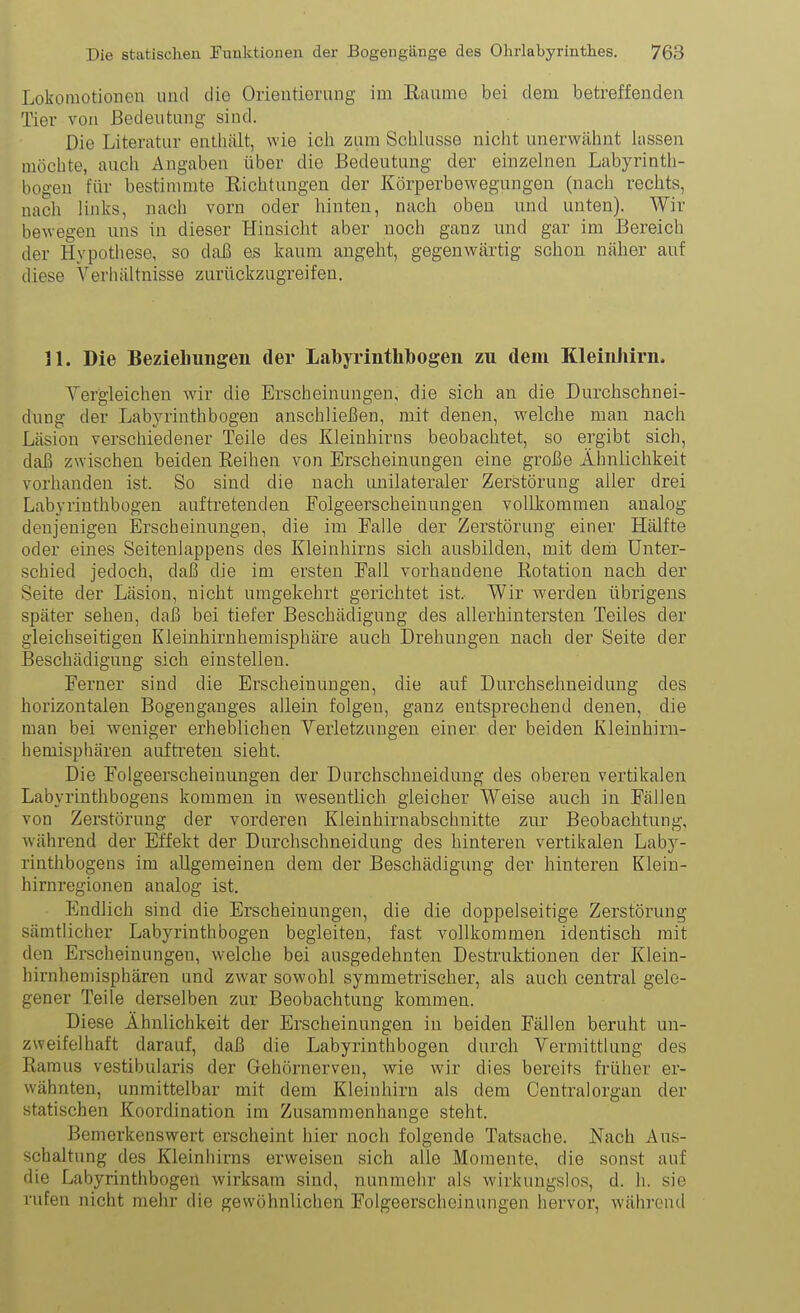 Lokomotionen und die Orientioning im Eaume bei dem betreffenden Tier von Bedeutung sind. Die Literatur enthält, wie ich zum Schlüsse nicht unerwähnt hissen möchte, auch Angaben über die Bedeutung der einzelnen Lubyrinth- bogen für bestimmte Eichtungen der Körperbewegungen (nach rechts, nach links, nach vorn oder hinten, nach oben und unten). Wir bewegen uns in dieser Hinsicht aber noch ganz und gar im Bereich der Hypothese, so daß es kaum angeht, gegenwärtig schon näher auf diese Verhältnisse zurückzugreifen. 31. Die Beziehungen der Labyrinthlbogen zu dem Kleinhirn. Yer'gleichen wir die Erscheinungen, die sich an die Durchschnei- dung der Labyrinth bogen anschließen, mit denen, welche man nach Läsiou verschiedener Teile des Kleinhirns beobachtet, so ergibt sich, daß zwischen beiden Reihen von Erscheinungen eine große Ähnlichkeit vorhanden ist. So sind die nach unilateraler Zerstörung aller drei Labyrinthbogen auftretenden Folgeerscheinungen vollkommen aualog denjenigen Erscheinungen, die im Falle der Zerstörung einer Hälfte oder eines Seitenlappens des Kleinhirns sich ausbilden, mit dem Unter- schied jedoch, daß die im ersten Fall vorhandene Rotation nach der Seite der Läsion, nicht umgekehrt gerichtet ist. Wir werden übrigens später sehen, daß bei tiefer Beschädigung des allerhintersten Teiles der gleichseitigen Kleinhirnhemisphäre auch Drehungen nach der Seite der Beschädigung sich einstellen. Ferner sind die Erscheinungen, die auf Durchsehneidung des horizontalen Bogenganges allein folgen, ganz entsprechend denen, die man bei weniger erheblichen Yerletzungen einer der beiden Kleiuhirn- hemisphären auftreten sieht. Die Folgeerscheinungen der Durchschneidung des oberen vertikalen Labyrinthbogens kommen in wesentlich gleicher Weise auch in Fällen von Zerstörung der vorderen Kleinhirnabschnitte zur Beobachtung, während der Effekt der Durchschneidung des hinteren vertikalen Laby- rinthbogens im allgemeinen dem der Beschädigung der hinteren Klein- hirnregionen analog ist. Endlich sind die Erscheinungen, die die doppelseitige Zerstörung sämtlicher Labyrinthbogen begleiten, fast vollkommen identisch mit den Erscheinungen, welche bei ausgedehnten Destruktionen der Klein- hirnhemisphären und zwar sowohl symmetrischer, als auch central gele- gener Teile derselben zur Beobachtung kommen. Diese Ähnlichkeit der Erscheinungen in beiden Fällen beruht un- zweifelhaft darauf, daß die Labyrinthbogen durch Vermittlung des Ramus vestibularis der Gehörnerven, wie wir dies bereits fi-üher er- wähnten, unmittelbar mit dem Kleinhirn als dem Centralorgan der statischen Koordination im Zusammenhange steht. Bemerkenswert erscheint hier noch folgende Tatsache. Nach Aus- schaltung des Kleinhirns erweisen sich alle Momente, die sonst auf die Labyrinthbogen wirksam sind, nunmehr als wirkungslos, d. h. sie rufen nicht mehr die gewöhnlichen Folgeerscheinungen hervor, während