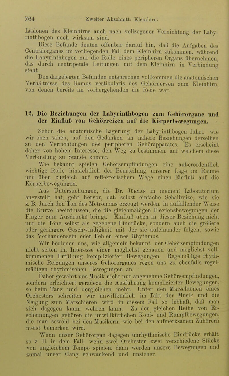 Läsionen des Kleinliirns auch nach vollzogener Vernichtung der Laby- rinthbogen noch wirksam sind. Diese Befunde deuten offenbar darauf hin, daß die Aufgaben dos Centi'alorganes im vorliegenden Fall dem Kleinhirn zukommen, während die Labyrinthbogen nur die Rolle eines peripheren Organs übernehmen, das durch centripetale Leitungen mit dem Kleinhirn in Verbindung steht. Den dargelegten Befunden entsprechen vollkommen die anatomischen Verhältnisse des Ramus vestibularis des Gehörnerven zum Kleinhirn, von denen bereits im vorhergehenden die Rede war. 12. Die Beziehungen der Labyrinthbogen zum Gehörorgane und der Einfluß von (xehörreizen auf die Körperbewegungen. Schon die anatomische Lagerung der Labyrinthbogen führt, wie wir oben sahen, auf den Gedanken an nähere Beziehungen derselben zu den Verrichtungen des peripheren Gehörapparates. Es erscheint daher von hohem Interesse, den Weg zu bestimmen, auf welchem diese Verbindung zu Stande kommt. Wie bekannt spielen Gehörsempfindungen eine außerordentlich wichtige Rolle hinsichtlich der Beurteilung unserer Lage im Räume und üben zugleich auf reflektorischem Wege einen Einfluß auf die Körperbewegungen. Aus Untersuchungen, die Dr. Jürman in meinem Laboratorium angestellt hat, geht hervor, daß selbst einfache Schallreize, wie sie z. B. durch den Ton des Metronoms erzeugt werden, in auffallender Weise die Kurve beeinflussen, die die gleichmäßigen Hexiousbewegungen der Finger zum Ausdrucke bringt. Einfluß üben in dieser Beziehung nicht nur die Töne selbst als gegebene Eindrücke, sondern auch die größere oder geringere Geschwindigkeit, mit der sie aufeinander folgen, sowie das Vorhandensein oder Fehlen eines Rhythmus. Wir bedienen uns, wie allgemein bekannt, der Gehörsempfindungen nicht selten im Interesse einer möglichst genauen und möglichst voll- kommenen Erfüllung komplizierter Bewegungen. Regelmäßige rhyth- mische Reizungen unseres Gehörorganes regen uns zu ebenfalls regel- mäßigen rhythmischen Bewegungen an. Daher gewährt uns Musik nicht nur angenehme Gehörsempfindungen, sondern erleichtert geradezu die Ausführung komplizierter Bewegungen, so beim Tanz und dergleichen mehr. Unter den Mai-schtönen eines Orchesters schreiten wir unwillkürlich im Takt der Musik und die Neigung zum Marschieren wird in diesem Fall so lebhaft, daß mau sich dagegen kaum wehren kann. Zu der gleichen Reihe von Er- scheinungen gehören die unwillkürhchen Kopf- und Rumpfbewegungen, die man sowohl bei den Musikern, wie bei den aufmerksamen Zuhörern meist bemerken wird. Wenn unser Gehörorgan dagegen uurhythmische Eindrücke erhält, so z. B. in dem Fall, wenn zwei Orchester zwei verschiedene Stücke von ungleichem Tempo spielen, dann werden unsere Bewegungen und zumal unser Gang schwankend und unsicher.