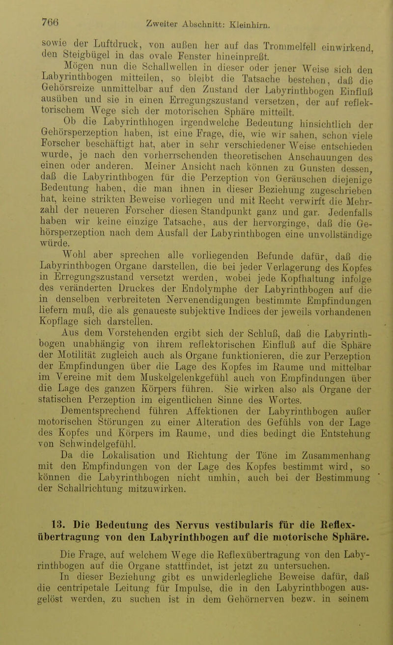 sowie der Luftdruck, von außen her auf das Trommelfell einwirkend den Steigbügel in das ovale Fenster hineinpreßt. ' Mögen nun die Schallwellen in dieser oder jener Weise sich den Labyrinthbogen mitteilen, so bleibt die Tatsache bestehen, daß die Gehörsreize unmittelbar auf den Zustand der Labyrinthbogen Einfluß ausüben und sie in einen Erregungszustand versetzen, der auf reflek- torischem Wege sich der motorischen Sphäre mitteilt. Ob die Labyrinthhogen irgendwelche Bedeutung hinsichtlicli der Gehörsperzeption haben, ist eine Frage, die, wie wir sahen, schon viele Forscher beschäftigt hat, aber in sehr verschiedener Weise entschieden wurde, je nach den vorherrschenden theoretischen Anschauungen des einen oder anderen. Meiner Ansicht nach können zu Gunsten dessen daß die Labyrinthbogen für die Perzeption von Geräuschen diejenige Bedeutung haben, die man ihnen in dieser Beziehung zugeschrieben hat, keine strikten Beweise vorliegen und mit Recht verwirft die Mehr- zahl der neueren Forscher diesen Standpunkt ganz und gar. Jedenfalls haben wir keine einzige Tatsache, aus der hervorginge, daß die Ge- hörsperzeption nach dem Ausfall der Labyrinthbogen eine unvollständige würde. Wohl aber sprechen alle vorliegenden Befunde dafür, daß die Labyrinthbogen Organe darstellen, die bei jeder Verlagerung des Kopfes in Erregungszustand versetzt werden, wobei jede Kopfhaltung infolge des veränderten Druckes der Endolymphe der Labyrinthbogen auf die in denselben verbreiteten Nervenendigungen bestimmte Empfindungen liefern muß, die als genaueste subjektive Indices der jeweils vorhandenen Kopflage sich darstellen. Aus dem Vorstehenden ergibt sich der Schluß, daß die Labyrinth- bogen unabhängig von ihrem reflektorischen Einfluß auf die Sphäre der Motilität zugleich auch als Orgaue funktionieren, die zur Perzeption der Empfindungen über die Lage des Kopfes im Räume und mittelbar im Vereine mit dem Muskelgelenkgefühl auch von Empfindungen über die Lage des ganzen Körpers führen. Sie wirken also als Organe der statischen Perzeption im eigentlichen Sinne des Wortes. Dementsprechend führen Affektionen der Labyrinth bogen außer motorischen Störungen zu einer Alteration des Gefühls von der Lage des Kopfes und Körpers im Räume, und dies bedingt die Entstehung von Schwindelgefühl. Da die Lokalisation und Richtung der Töne im Zusammenhang mit den Empfindungen von der Lage des Kopfes bestimmt wird, so können die Labyrinthbogen nicht umhin, auch bei der Bestimmung der Schallrichtung mitzuwirken. 13. Die Bedeutung des Nervus vestibularis für die Reflex- Übertragung Ton den Labyrintlibogen auf die motorische Sphäre. Die Frage, auf Avelchem Wege die Reflexübertragung von den Laby- rinthbogen auf die Organe stattfindet, ist jetzt zu untersuchen. In dieser Beziehung gibt es unwiderlegliche Beweise dafür, daß die centripetale Leitung für Impulse, die in den Labyrinthbogen aus- gelöst werden, zu suchen ist in dem Gehörnerven bezw. in seinem