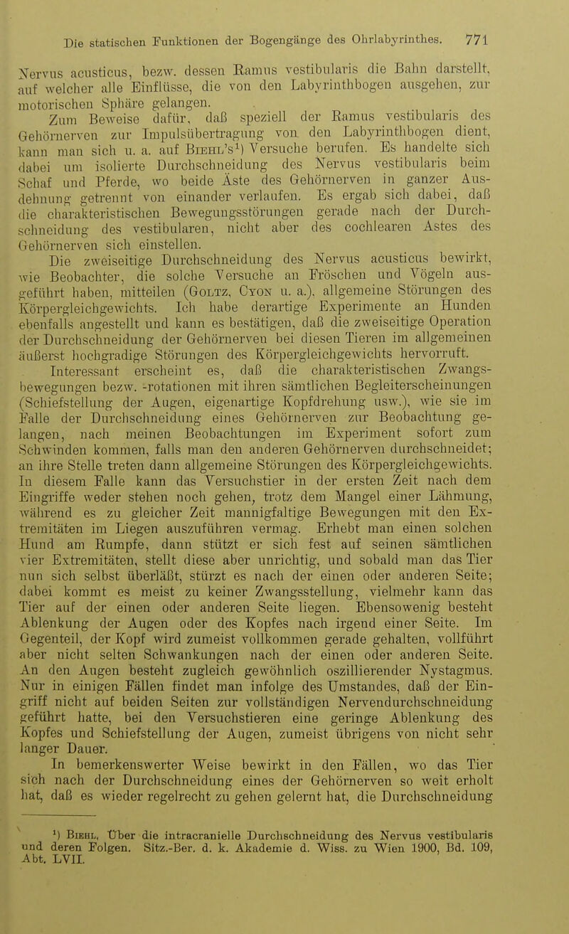 N'ervns acusticus, bezw. dessen Ramiis vestibularis die Bahn darstellt, auf welcher alle Einflüsse, die von den Labyrintbbogen ausgeben, zur motoriscben Spbäre gelangen. Zum Beweise dafür, daß speziell der Eamus vestibularis des Gehörnerven zur Inipulsübertragung von den Labyrintbbogen dient, kann man sich u. a. auf Biehl'sM Versuche berufen. Es bandelte sieb dabei um isolierte Durchschneidung des Kervus vestibularis beim Schaf und Pferde, wo beide Äste des Gehörnerven in ganzer Aus- dehnung getrennt von einander verlaufen. Es ergab sich dabei, daß ilie cliarakteristiscben Bewegungsstörungen gerade nach der Durch- schneidung des vestibulären, nicht aber des cocblearen Astes des Gehörnerven sieb einstellen. Die zweiseitige Durcbscbneidung des Nervus acusticus bewirkt, wie Beobachter, die solche Yersucbe an Fröschen und Vögeln aus- geführt haben, mitteilen (Goltz, Cton u. a.). allgemeine Störungen des Körpergleichgewichts. Ich habe derartige Experimente an Hunden ebenfalls angestellt und kann es bestätigen, daß die zweiseitige Operation der Durchschneidung der Gehörnerven bei diesen Tieren im allgemeinen äußerst hochgradige Störnngen des Körpergleichgewichts hervorruft. Interessant erscheint es, daß die charakteristischen Zwangs- bewegungeu bezw. -rotationen mit ihren sämtlichen Begleiterscheinungen (Schiefstellung der Augen, eigenartige Kopfdreluing usw.), wie sie im Ealle der Durcbscbneidung eines Gehörnerven zur Beobachtung ge- langen, nach meinen Beobachtungen im Experiment sofort zum Schwinden kommen, falls man den anderen Gehörnerven durchschneidet; an ihre Stelle treten dann allgemeine Störungen des Körpergleichgewichts. In diesem Falle kann das Versuchstier in der ersten Zeit nach dem Eingi'iffe weder stehen noch gehen, trotz dem Mangel einer Lähmung, während es zu gleicher Zeit mannigfaltige Bewegungen mit den Ex- tremitäten im Liegen auszuführen vermag. Erbebt man einen solchen Hund am Rumpfe, dann stützt er sich fest auf seinen sämtlichen vier Extremitäten, steUt diese aber unrichtig, und sobald man das Tier nun sich selbst überläßt, stürzt es nach der einen oder anderen Seite; dabei kommt es meist zu keiner Zwangsstellung, vielmehr kann das Tier auf der einen oder anderen Seite liegen. Ebensowenig besteht Ablenkung der Augen oder des Kopfes nach irgend einer Seite. Im Gegenteil, der Kopf wird zumeist vollkommen gerade gehalten, vollführt aber nicht selten Schwankungen nach der einen oder anderen Seite. An den Augen besteht zugleich gewöhnlich oszillierender Nystagmus. Nur in einigen Fällen findet man infolge des Umstaudes, daß der Ein- griff nicht auf beiden Seiten zur vollständigen Nervendurchschneidung geführt hatte, bei den Versuchstieren eine geringe Ablenkung des Kopfes und Schiefstellung der Augen, zumeist übrigens von nicht sehr langer Dauer. In bemerkenswerter Weise bewirkt in den Fällen, wo das Tier sich nach der Durchschneidung eines der Gehörnerven so weit erholt hat, daß es wieder regelrecht zu gehen gelernt hat, die Durchschneidung *) BiEHL, Uber die intracranielle Durchschneidung des Nervus vestibularis und deren Folgen. Sitz.-Ber. d. k. Akademie d. Wiss. zu Wien 1900, Bd. 109, Abt. LVII.