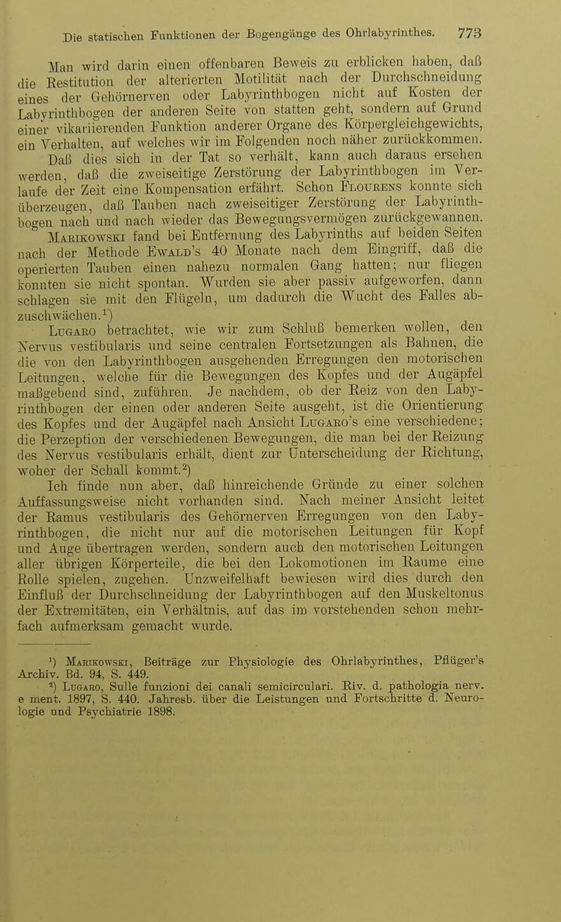 Man wird darin einen offenbaren Beweis zu erblicken haben, daß die Restitution der alterierten Motilität nach der Durchschneidung eines der Gehörnerven oder Labyrinth bogen nicht auf Kosten der Labyrinthbogen der anderen Seite von statten geht, sondern auf Grund einer viltariierenden Funktion anderer Organe des Körpergleichgewichts, ein Verhalten, auf welches wir im Folgenden noch näher zurückkommen. Daß dies sich in der Tat so verhält, kann auch daraus ersehen werden, daß die zweiseitige Zerstörung der Labyrinthbogen im Ver- laufe der Zeit eine Kompensation erfährt. Schon Floubens konnte sich überzeugen, daß Tauben nach zweiseitiger Zerstörung der Labyrinth- boo-en nach und nach wieder das Bewegungsvermögen zurückgewannen. ^ Mamkowski fand bei Entfernung des Labyrinths auf beiden Seiten nach der Methode Ewald's 40 Monate nach dem Eingriff, daß die operierten Tauben einen nahezu normalen Gang hatten; nur fliegen konnten sie nicht spontan. Wurden sie aber passiv aufgeworfen, dann schlagen sie mit den Flügeln, um dadurch die Wucht des Falles ab- zuschwächen.^) LuGAEO beti'achtet, wie wir zum Schluß bemerken wollen, den Xervus vestibularis und seine centralen Fortsetzungen als Bahnen, die die von den Labyrinthbogen ausgehenden Erregungen den motorischen Leitungen, welche für die Bewegungen des Kopfes und der Augäpfel maßgebend sind, zuführen. Je nachdem, ob der Reiz von den Laby- rinthbogen der einen oder anderen Seite ausgeht, ist die Orientierung des Kopfes und der Augäpfel nach Ansicht Lugaeo's eine verschiedene; die Perzeption der verschiedenen Bewegungen, die man bei der Reizung des Nervus vestibularis erhält, dient zur Unterscheidung der Richtung, woher der Schall kommt.^) Ich finde nun aber, daß hinreichende Gründe zu einer solchen Auffassungsweise nicht vorhanden sind. Nach meiner Ansicht leitet der Ramus vestibularis des Gehörnerven Erregungen von den Laby- rinthbogen, die nicht nur auf die motorischen Leitungen für Kopf und Auge übertragen werden, sondern auch den motorischen Leitungen aller übrigen Körperteile, die bei den Lokomotionen im Räume eine Rolle spielen, zugehen. Unzweifelhaft bewiesen wird dies durch den Einfluß der Durchschneidung der Labyrinthbogen auf den Muskeltonus der Extremitäten, ein Verhältnis, auf das im vorstehenden schon mehr- fach aufmerksam gemacht wurde. ») Marikowski, Beiträge zur Physiologie des Ohrlabyrinthes, Pflüger's Archiv. Bd. 94, S. 449. *) Lugaro, Sülle funzioni dei canali semicirculari. Eiv. d. pathologia nerv, e ment. 1897, S. 440. Jahresb. über die Leistungen und Tortschritte d. Neuro- logie und Psychiatrie 1898.