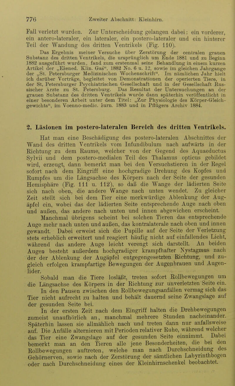 Fall verletzt wurden. Zur Unterscheidung gelangen dabei: ein vorderer, ein antero-lateraler, ein lateraler, ein postero-lateraler und ein hinterer Teil der Wandung des dritten Ventrikels (Fig. 110). Das Ergebnis meiner Versuche über Zerstörung der centralen grauen Substanz des dritten Ventrikels, die ursprünglich um Ende 1881 und zu Beginn 1882 ausgeführt wurden, fand zum erstenmal seine Behandlung in einem kurzen Artikel der „Ezened. Klin. Gas. 1882 No. 6 u. 12, sowie im gleichen Jahrgange der „St. Petersburger Medizinischen Wochenschrift. Im nämlichen Jahr hielt ich darüber Vorträge, begleitet von Demonstrationen der operierten Tiere, in der St, Petersburger Psychiatrischen. Gesellschaft und in der Gesellschaft Rus- sischer Ärzte zu St. Petersburg. Das Resultat der Untersuchungen an der grauen Substanz des dritten Ventrikels wurde dann späterhin veröffentlicht in einer besonderen Arbeit unter dem Titel: „Zur Physiologie des Körper-Gleich- gewichts, im Voenno-medic. zum. 1883 und in Pflügers Archiv 1884. 2. Läsionen im postero-lateralen Bereich des dritten Ventrikels. Hat man eine Beschädigung des postero-lateralen Abschnittes der Wand des dritten Ventrikels vom Infundibulum nach aufwärts in der Richtung zu dem Räume, welcher von der Gegend des Aquaeductus Sylvii und dem postero-medialen Teil des Thalamus opticus gebildet wird, erzeugt, dann bemerkt man bei den Versuchstieren in der Regel sofort nach dem Eingriff eine hochgradige Drehung des Kopfes und Rumpfes um die Längsachse des Körpers nach der Seite der gesunden Hemisphäre (Fig. III u. 112), so daß die Wange der lädierten Seite sich nach oben, die andere Wange nach unten wendet. Zu gleicher Zeit stellt sich bei dem Tier eine merkwürdige Ablenkung der Aug- äpfel ein, wobei das der lädierten Seite entsprechende Auge nach oben und außen, das andere nach unten und innen abgewichen erscheint. Manchmal übrigens scheint bei solchen Tieren das entsprechende Auge mehr nach unten und außen, das kontralaterale nach oben und innen gewandt. Dabei erweist sich die Pupille auf der Seite der Verletzung stets erheblich erweitert und reagiert häufig nicht auf einfallendes Licht, während das andere Auge leicht verengt sich darstellt. An beiden Augen besteht außerdem hochgradiger krampfhafter Nystagmus nach der der Ablenkung der Augäpfel entgegengesetzten Richtung, und zu- gleich erfolgen krampfartige Bewegungen der Augenbrauen und Augen- lider. Sobald man die Tiere losläßt, treten sofort Rollbewegungen um die Längsachse des Körpers in der Richtung zur unverletzten Seite ein. In den Pausen zwischen den RoUbewegungsanfällen vermag sich das Tier nicht aufrecht zu halten und behält dauernd seine Zwangslage auf der gesunden Seite bei. In der ersten Zeit nach dem Eingriff halten die Drehbewegungen zumeist unaufhörlich an, manchmal mehrere Stunden nacheinander. Späterbin lassen sie allmählich nach und treten dann nur anfallsweise auf. Die Anfälle alternieren mit Perioden relativer Ruhe, während welcher das Tier eine Zwangslage auf der gesunden Seite einnimmt. Dabei bemerkt man an den Tieren alle jene Besonderheiten, die bei den Rollbewegungen auftreten, welche man nach Dui'chschneidung des Gehörnerven, sowie nach der Zerstörung der sämtlichen Labyrinthbogen oder nach Durchschneidung eines der Kleinhirnschenkel beobachtet.