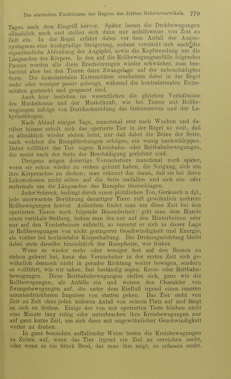 Tageu nach dem Eing-riff hervor. Später lassen die Drehbewegungen aUmählich nach und stellen sich dann nur anfallsvpeise von Zeit zu Zeit ein. In der Regel erfährt dabei vor dem Anfall der Augen- nystagmus eine hochgradige Steigerung, sodann verstärkt sich auch^die eio-entiimliche Ablenkung der Augäpfel, sowie die Kopfwendung um die Längsachse des Körpers. In den auf die Rollbewegungsanfälle folgenden Pausen werden alle diese Erscheinungen wieder schwächer, man beo- bachtet aber bei den Tieren dann Zwangslage auf der unbeschädigten Seite. Die homolateralen Extremitäten erscheinen dabei in der Regel mehr oder weniger passiv gebeugt, während die kontralateralen Extre- mitäten gestreckt und gespannt sind. Auch hier bestehen im wesentlichen die gleichen Verhältnisse des Muskeltonus und der Muskelkraft, wie bei Tieren mit Rollbe- wegungen infolge von Durchschneidung des Gehörnerven und der La- byrinthbogen. Nach Ablauf einiger Tage, manchmal erst nach Wochen und da- rüber hinaus erholt sich das operierte Tier in der Regel so weit, daß es allmählich wieder stehen lernt, nur daß dabei die Beine der Seite, nach welcher die Rumpfdrehungen erfolgen, ein wenig nachschleppen. Dabei vollführt das Tier sogen. Kreisbahn- oder Reitbahnbewegungen, die meist nach der Seite der Beschädigung gerichtet sind. Übrigens zeigen derartige Versuchstiere manchmal noch später, wenn sie schon wieder zu stehen gelernt haben, die Neigung, sich um ihre Körperachse zu drehen; man erkennt das daran, daß sie bei ihren Lokomotionen nicht selten auf die Seite umfallen und sich ein- oder mehrmals um die Längsachse des Rumpfes überschlagen. Jeder Schreck, bedingt durch einen plötzlichen Ton, Geräusch u. dgl., jede unerwartete Berührung derartiger Tiere ruft gewöhnlich mehrere Rollbewegungen hervor. Außerdem findet man um diese Zeit bei den operierten Tieren noch folgende Besonderheit: gibt man dem Hunde einen vertikale Stellung, indem man ihn nur auf den Hinterbeinen oder nur auf den Vorderbeinen aufstellt, so versetzt er sich in dieser Lage in Rollbewegungen von nicht geringerer Geschwindigkeit und Energie, als vorher bei horizontaler Körperhaltung. Die Drehungsrichtung bleibt dabei stets dieselbe hinsichtlich der Rumpfseite, wie früher. Wenn es wieder mehr oder weniger fest auf den Beinen zu stehen gelernt hat, kann das Versuchstier in der ersten Zeit sich ge- wöhnlich dennoch nicht in gerader Richtung weiter bewegen, sondern es vollführt, wie wir sahen, fast beständig sogen. Kreis- oder Reitbahn- bewegungen. Diese Reitbahnbewegungen stellen sich, ganz wie die Rollbewegungen, als Anfälle ein und weisen den Charakter von Zwangsbewegungen auf, die unter dem Einfluß irgend eines inneren ununterdrückbaren Impulses von statten gehen. Das Tier steht von Zeit zu Zeit ohne jeden äußeren Anlaß von seinem Platz auf und fängt an sich zu drehen. Einige der von mir operierten Tiere blieben nicht eine Minute lang ruhig oder unterbrachen ihre Kreisbewegungen nur auf ganz kurze Zeit, um sich dann mit ungewöhnlicher Geschwindigkeit weiter zu drehen. In ganz besonders auffallender Weise treten die Kreisbewegungen 7A\ Zeiten auf, wenn das Tier irgend ein Ziel zu erreichen sucht, oder wenn es ein Stück Brod, das man ihm zeigt, zu erfassen sucht.