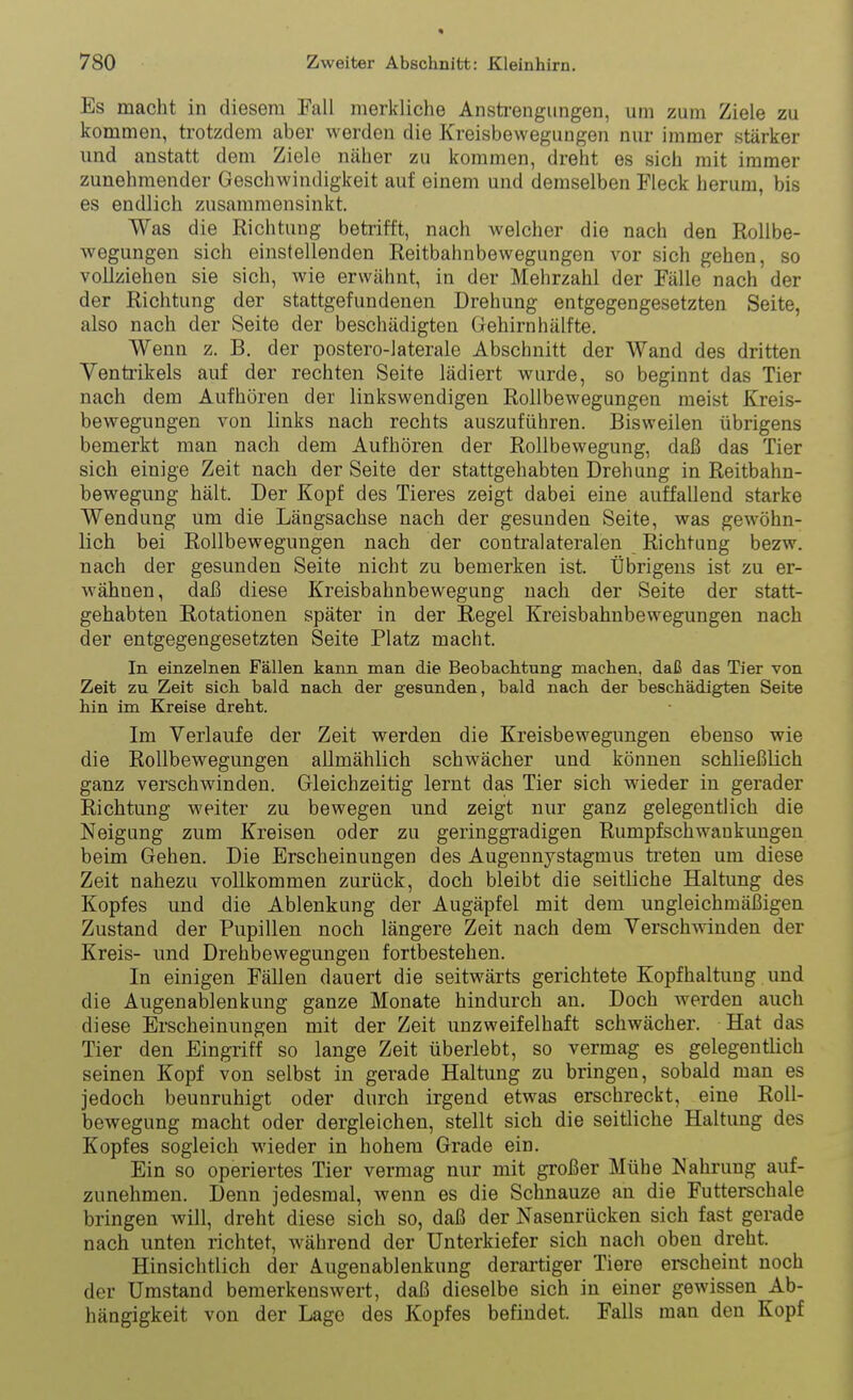 Es macht in diesem Fall merkliche Anstrengungen, um zum Ziele zu kommen, trotzdem aber werden die Kreisbewegungen nur immer stärker und anstatt dem Ziele näher zu kommen, dreht es sich mit immer zunehmender Geschwindigkeit auf einem und demselben Fleck herum, bis es endlich zusammensinkt. Was die Richtung betrifft, nach welcher die nach den Rollbe- wegungen sich einstellenden Reitbahnbewegungen vor sich gehen, so vollziehen sie sich, wie erwähnt, in der Mehrzahl der Fälle nach der der Richtung der stattgefundenen Drehung entgegengesetzten Seite, also nach der Seite der beschädigten Gehirnhälfte. Wenn z. B. der postero-laterale Abschnitt der Wand des dritten Ventrikels auf der rechten Seite lädiert wurde, so beginnt das Tier nach dem Aufhören der linkswendigen Rollbewegungen meist Kreis- bewegungen von links nach rechts auszuführen. Bisweilen übrigens bemerkt man nach dem Aufhören der Rollbewegung, daß das Tier sich einige Zeit nach der Seite der stattgehabten Drehung in Reitbahn- bewegung hält. Der Kopf des Tieres zeigt dabei eine auffallend starke Wendung um die Längsachse nach der gesunden Seite, was gewöhn- lich bei Rollbewegungen nach der contralateralen Richtung bezw. nach der gesunden Seite nicht zu bemerken ist. Übrigens ist zu er- wähnen, daß diese Kreisbahnbewegung nach der Seite der statt- gehabten Rotationen später in der Regel Kreisbahubewegungen nach der entgegengesetzten Seite Platz macht. In einzelnen Fällen kann man die Beobachtung machen, daß das Tier von Zeit zu Zeit sich bald nach der gesunden, bald nach der beschädigten Seite hin im Kreise dreht. Im Verlaufe der Zeit werden die Kreisbewegungen ebenso wie die Rollbewegungen allmählich schwächer und können schließlich ganz verschwinden. Gleichzeitig lernt das Tier sich wieder in gerader Richtung weiter zu bewegen und zeigt nur ganz gelegentlich die Neigung zum Kreisen oder zu geringgradigen Rumpf Schwankungen beim Gehen. Die Erscheinungen des Augennystagmus treten um diese Zeit nahezu vollkommen zurück, doch bleibt die seitliche Haltung des Kopfes und die Ablenkung der Augäpfel mit dem ungleichmäßigen Zustand der Pupillen noch längere Zeit nach dem Verschwinden der Kreis- und Drehbewegungen fortbestehen. In einigen Fällen dauert die seitwärts gerichtete Kopfhaltung und die Augenablenkung ganze Monate hindurch an. Doch werden auch diese Erscheinungen mit der Zeit unzweifelhaft schwächer. Hat das Tier den Eingriff so lange Zeit überlebt, so vermag es gelegentlich seinen Kopf von selbst in gerade Haltung zu bringen, sobald man es jedoch beunruhigt oder durch irgend etwas erschreckt, eine Roll- bewegung macht oder dergleichen, stellt sich die seitliche Haltung des Kopfes sogleich wieder in hohem Grade ein. Ein so operiertes Tier vermag nur mit großer Mühe Nahrung auf- zunehmen. Denn jedesmal, wenn es die Schnauze an die Futterschale bringen will, dreht diese sich so, daß der Nasenrücken sich fast gerade nach unten richtet, während der Unterkiefer sich nach oben dreht. Hinsichtlich der Augenablenkung derartiger Tiere erscheint noch der Umstand bemerkenswert, daß dieselbe sich in einer gewissen Ab- hängigkeit von der Lage des Kopfes befindet. Falls man den Kopf