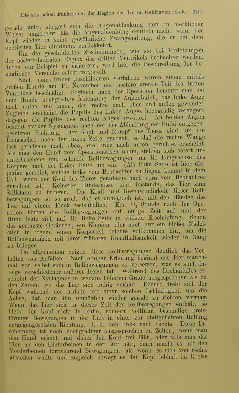 gerade stellt, steigert sich die Augenablenkung stets in merklieber Weise- umgekehrt Läßt die Augenablenkung deutlich nach, wenn der Kopf Wieder in seine gewöhnliche Zwangshaltung, die er bei dem operierten Tier einnimmt, zurückkehrt. . . • , . Um die geschilderten Erscheinungen, wie sie bei Verletzungen der postero-lateralen Eegion des dritten Ventrikels beobachtet werden, durch ein Beispiel zu erläutern, wird hier die Beschreibung der be- züglichen Versuche selbst mitgeteilt. Nach dem. früher geschilderten Verfahren wurde einem mittel- großen Hunde am 19. November der postero-laterale Teü des dritten Ventrikels beschädigt. Sogleich nach der Operation bemerkt man bei dem Hunde hochgradige Ablenkung der Augenbulbi; das linke Auge nach unten und innen, das rechte nach oben und außen gewendet. Zugleich erscheint die Pupille des linken Auges hochgradig verengert, dagegen die Pupille des rechten Auges erweitert. An beiden Augen besteht starker Nystagmus nach der der Ablenkung der Bulbi entgegen- gesetzten Richtung. Der Kopf und Rumpf des Tieres sind um die Längsachse nach der linken Seite gedreht, so daß die rechte Wange fast geradeaus nach oben, die linke nach unten gerichtet erscheint. Als man den Hund vom Operationstisch nahm, stellten sich sofort un- unterbrochene und schnelle RoUbewegungen um die Längsachse des Körpers nach der linken Seite hin ein. (Als linke Seite ist hier die- jenige gemeint, welche links vom Beobachter zu liegen kommt in dem Fall, wenn der Kopf des Tieres geradeaus nach vorn vom Beobachter gerichtet ist.) Keinerlei Hindernisse sind imstande, das Tier zum Stillstand zu bringen. Die Kraft und Geschwindigkeit dieser Roll- bewegungen ist so groß, daß es unmöglich ist, mit den Händen das Tier auf einem Heck festzuhalten. Erst Stunde nach der Ope- ration hörten die Rollbewegungen auf einige Zeit auf und der Hund legte sich auf die linke Seite in vollster Erschöpfung. Schon das geringste Geräusch, ein Klopfen oder auch nur ein bloßer Nadel- stich in irgend einen Körperteil reichte vollkommen hin, um die Rollbewegungen mit ihrer früheren Unaufhaltsamkeit wieder in Gang zu bringen. Im allgemeinen zeigen diese Rollbewegungen deutiich das Ver- halten von Anfällen. Nach einiger Erholung beginnt das Tier manch- mal von selbst sich in Rollbewegungen zu versetzen, was es auch in- folge verschiedener äußerer Reize tat. Während des Drehanfalles er- scheint der Nystagmus in weitaus höherem Grade ausgesprochen als zu den Zeiten, wo das Tier sich ruhig verhält. Ebenso dreht sich der Kopf während der Anfälle mit einer solchen Lebhaftigkeit um die Achse, daß man ihn unmöglich wieder gerade zu richten vermag. Wenn das Tier sich in dieser Zeit der Rollbewegungen enthält, so bleibt der Kopf nicht in Ruhe, sondern vollführt beständige kreis- förmige Bewegungen in der Luft in einer zur stattgehabten Rollung entgegengesetzten Richtung, d. h. von links nach rechts. Diese Er- scheinung ist noch hochgradiger ausgesprochen zu Zeiten, wenn man den Hund erhebt und dabei den Kopf frei läßt, oder falls man das Tier an den Hinterbeinen in der Luft hält, dann macht es mit den Vorderbeinen fortwährend Bewegungen, als wenn es sich von rechts abstoßen wollte und zugleich bewegt es den Kopf lebhaft im Kreise