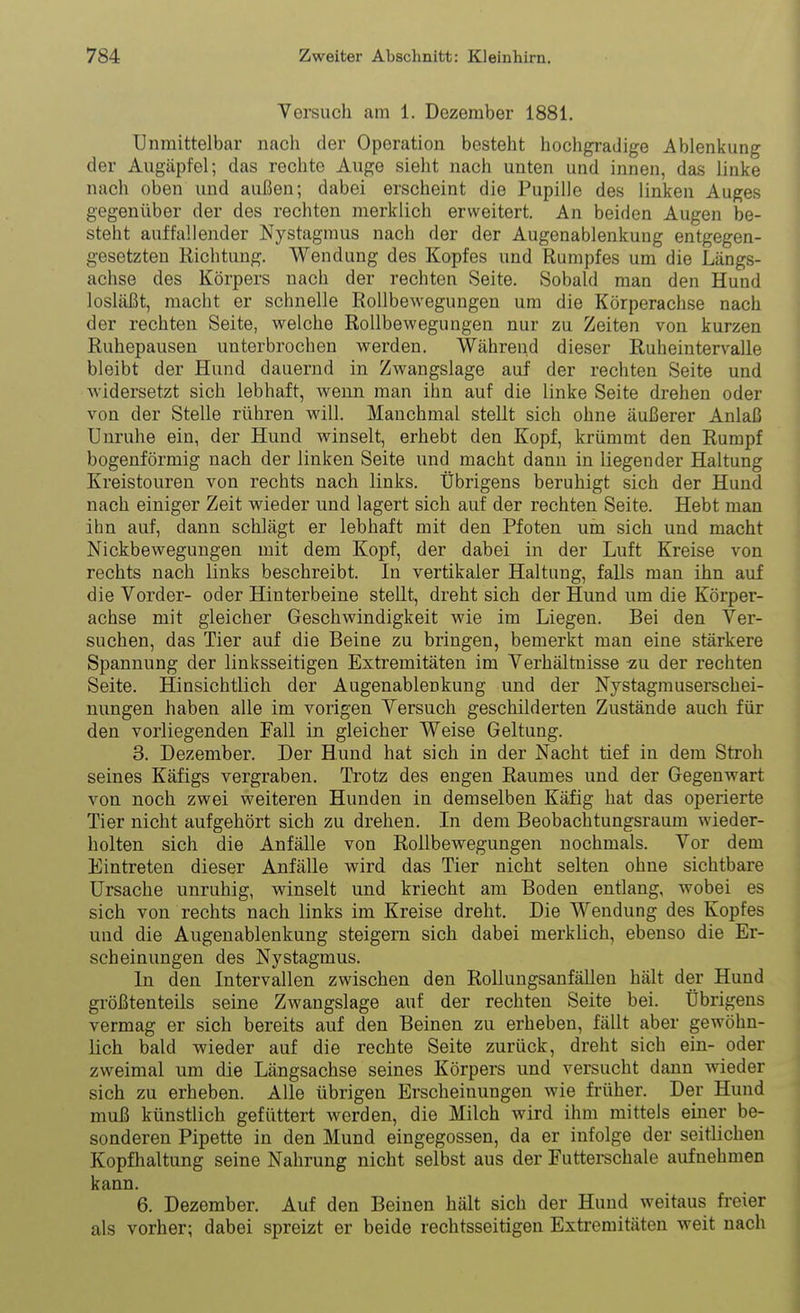 Versuch am 1. Dezember 1881. Unmittelbar nach der Operation besteht hochgradige Ablenkung der Augäpfel; das rechte Auge sieht nach unten und innen, das linke nach oben und auJSen; dabei erscheint die Pupille des linken Auges gegenüber der des rechten merklich erweitert. An beiden Augen be- steht auffallender Nystagmus nach der der Augenablenkung entgegen- gesetzten Richtung. Wendung des Kopfes und Rumpfes um die Längs- achse des Körpers nach der rechten Seite. Sobald man den Hund losUißt, macht er schnelle Rollbewegungen um die Körperachse nach der rechten Seite, welche Rollbewegungen nur zu Zeiten von kurzen Ruhepausen unterbrochen werden. Während dieser Ruheintervalle bleibt der Hund dauernd in Zwangslage auf der rechten Seite und widersetzt sich lebhaft, wenn man ihn auf die linke Seite drehen oder von der Stelle rühren will. Manchmal stellt sich ohne äußerer Anlaß Unruhe ein, der Hund winselt, erhebt den Kopf, krümmt den Rumpf bogenförmig nach der linken Seite und macht dann in liegender Haltung Kreistouren von rechts nach links. Übrigens beruhigt sich der Hund nach einiger Zeit wieder und lagert sich auf der rechten Seite. Hebt man ihn auf, dann schlägt er lebhaft mit den Pfoten um sich und macht Nickbewegungen mit dem Kopf, der dabei in der Luft Kreise von rechts nach links beschreibt. In vertikaler Haltung, falls man ihn auf die Vorder- oder Hinterbeine stellt, dreht sich der Hund um die Körper- achse mit gleicher Geschwindigkeit wie im Liegen. Bei den Ver- suchen, das Tier auf die Beine zu bringen, bemerkt man eine stärkere Spannung der linksseitigen Extremitäten im Verhältnisse -zu der rechten Seite. Hinsichtlich der Augenablenkung und der Nystagmuserschei- nungen haben alle im vorigen Versuch geschilderten Zustände auch für den vorliegenden Fall in gleicher Weise Geltung. 3. Dezember. Der Hund hat sich in der Nacht tief in dem Stroh seines Käfigs vergraben. Trotz des engen Raumes und der Gegenwart von noch zwei weiteren Hunden in demselben Käfig hat das operierte Tier nicht aufgehört sich zu drehen. In dem Beobachtungsraum wieder- holten sich die Anfälle von Rollbewegungen nochmals. Vor dem Eintreten dieser Anfälle wird das Tier nicht selten ohne sichtbare Ursache unruhig, winselt und kriecht am Boden entlang, wobei es sich von rechts nach links im Kreise dreht. Die Wendung des Kopfes und die Augenablenkung steigern sich dabei merklich, ebenso die Er- scheinungen des Nystagmus. In den Intervallen zwischen den Rollungsanfällen hält der Hund größtenteils seine Zwangslage auf der rechten Seite bei. Übrigens vermag er sich bereits auf den Beinen zu erheben, fällt aber gewöhn- lich bald wieder auf die rechte Seite zurück, dreht sich ein- oder zweimal um die Längsachse seines Körpers und versucht dann wieder sich zu erheben. Alle übrigen Erscheinungen wie früher. Der Hund muß künstlich gefüttert werden, die Milch wird ihm mittels einer be- sonderen Pipette in den Mund eingegossen, da er infolge der seitlichen Kopfhaltung seine Nahrung nicht selbst aus der Futterechale aufnehmen kann. 6. Dezember. Auf den Beinen hält sich der Hund weitaus freier als vorher; dabei spreizt er beide rechtsseitigen Extremitäten weit nach