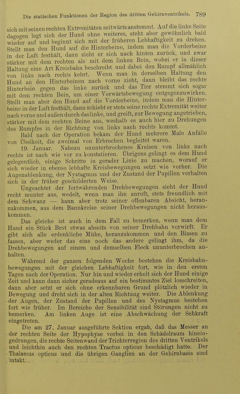 sich mit seinen rechten Extremitäten seitwcärts anstemmt. Auf die linke Seite dao-eo-en le^t sich der Hund ohne weiteres, steht aber gewöhnlich bald wiSder auf und beginnt sich mit der früheren Lebhaftigkeit zn drehen. SteUt man den Hund auf die Hinterbeine, indem man die Vorderbeine in der Luft festhält, dann zieht er sich nach hinten zurück, und zwar stärker mit dem rechten als mit dem linken Bein, wobei er in dieser Haltung eine Art Kreisbahn beschreibt und dabei den Rumpf allmählich von links nach rechts kehrt. Wenn man in derselben Haltung den Hund an den Hinterbeinen nach vorne zieht, dann bleibt das rechte Hinterbein gegen das linke zurück und das Tier stemmt sich sogar mit dem rechten Bein, um einer Vorwärtsbewegung entgegenzuwirken. Stellt man aber den Hund auf die Vorderbeine, indem man die Hinter- beine in der Luft festhält, dann schiebt er stets seine rechte Extremität weiter nach vorne und außen durch das linke, und greift, zur Bewegung angetrieben, stärker mit dem rechten Beine aus, weshalb es auch hier zu Drehungen des Rumpfes in der Richtung von links nach rechts kommt. Bald nach der Operation bekam der Hund mehrere Male Anfälle von Übelkeit, die zweimal von Erbrechen begleitet waren. 19. Januar. Nahezu ununterbrochenes Kreisen von links nach rechts ist nach wie vor zu konstatieren. Übrigens gelingt es dem Hund gelegentlich, einige Schritte in gerader Linie zu machen, worauf er sich wieder in ebenso lebhafte Kreisbewegungen setzt wie vorher. Die Augenablenkung, der Nystagmus und der Zustand der Pupillen verhalten sich in der früher geschilderten Weise. Ungeachtet der fortwährenden Drehbewegungen sieht der Hund recht munter aus, wedelt, wenn man ihn anruft, stets freundlich mit dem Schwanz — kann aber trotz seiner offenbaren Absicht, heran- zukommen, aus dem Bannkreise seiner Drehbewegungen nicht heraus- kommen. Das gleiche ist auch in dem Fall zu bemerken, wenn man dem Hund ein Stück Brot etwas abseits von seiner Drehbahn vorwirft. Er gibt sich alle erdenkliche Mühe, heranzukommen und den Bissen zu fassen, aber weder das eine noch das andere gelingt ihm, da die Drehbewegungen auf einem und demselben Fleck ununterbrochen an- halten. Während der ganzen folgenden Woche bestehen die Kreisbahn- bewegungen mit der gleichen Lebhaftigkeit fort, wie in den ersten Tagen nach der Operation. Nur hin und wieder erholt sich der Hund einige Zeit und kann dann sicher geradeaus auf ein bestimmtes Ziel losschreiten, dann aber setzt er sich ohne erkennbaren Grund plötzlich wieder in Bewegung und dreht sich in der alten Richtung weiter. Die Ablenkung der Augen, der Zustand der Pupillen und des Nystagmus bestehen fort wie früher. Im Bereiche der Sensibilität sind Störungen nicht zu bemerken. Am linken Auge ist eine Abschwächung der Sehkraft eingetreten. Die am 27. Januar ausgeführte Sektion ergab, daß das Messer an der rechten Seite der Hypophyse vorbei in den Schädelraum hinein- gedrungen, die rechte Seitenwand der Trichterregion des dritten Ventrikels und leichthin auch den rechten Tractus opticus beschädigt hatte. Der Thalamus opticus und die übrigen Ganglien an der Gehirnbasis sind intakt... , ,: , ' ; . - ■