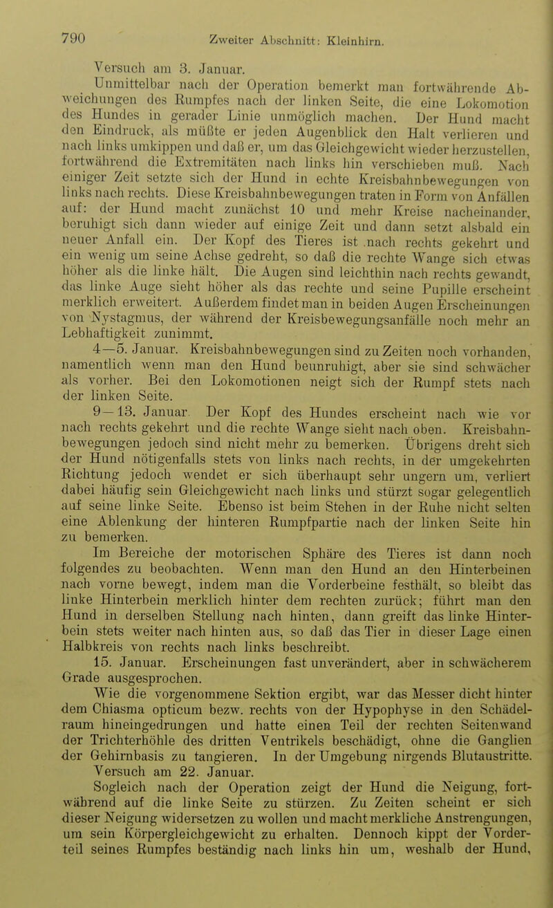 Versuch am 3. Januar. Unmittelbar nach der Operation bemerkt man fortwälirende Ab- weichungen des Rumpfes nach der linken Seite, die eine Lokomotion des Hundes in gerader Linie unmöglich machen. Der Hund macht den Eindruck, als müßte er jeden Augenblick den Halt verlieren und nach links umkippen und daß er, um das Gleichgewicht wieder herzustellen, fortwährend die Extremitäten nach links hin verschieben muß. Nach einiger Zeit setzte sich der Hund in echte Kreisbahnbewegungen von links nach rechts. Diese Kreisbahnbewegungen traten in Form von Anfällen auf: der Hund macht zunächst 10 und mehr Kreise nacheinander, beruhigt sich dann wieder auf einige Zeit und dann setzt alsbald ein neuer Anfall ein. Der Kopf des Tieres ist .nach rechts gekehrt und ein wenig um seine Achse gedreht, so daß die rechte Wange sich etwas höher als die linke hält. Die Augen sind leichthin nach rechts gewandt, das linke Auge sieht höher als das rechte und seine Pupille erscheint merklich erweitert. Außerdem findet man in beiden Augen Erscheinungen von Nystagmus, der während der Kreisbewegungsanfälle noch mehr an Lebhaftigkeit zunimmt. 4—5. Januar. Kreisbahnbewegungen sind zu Zeiten noch vorhanden, namentlich Avenn man den Hund beunruhigt, aber sie sind schwächer als vorher. Bei den Lokomotionen neigt sich der Rumpf stets nach der linken Seite. 9—13. Januar Der Kopf des Hundes erscheint nach wie vor nach rechts gekehrt und die rechte Wange sieht nach oben. Kreisbahn- bewegungen jedoch sind nicht mehr zu bemerken. Übrigens dreht sich der Hund nötigenfalls stets von links nach rechts, in der umgekehrten Richtung jedoch wendet er sich überhaupt sehr ungern um, verliert dabei häufig sein Gleichgewicht nach links und stürzt sogar gelegentlich auf seine linke Seite. Ebenso ist beim Stehen in der Ruhe nicht selten eine Ablenkung der hinteren Rumpfpartie nach der linken Seite hin zu bemerken. Im Bereiche der motorischen Sphäre des Tieres ist dann noch folgendes zu beobachten. Wenn man den Hund an den Hinterbeinen nach vorne bewegt, indem man die Vorderbeine festhält, so bleibt das linke Hinterbein merklich hinter dem rechten zurück; führt man den Hund in derselben Stellung nach hinten, dann greift das linke Hinter- bein stets weiter nach hinten aus, so daß das Tier in dieser Lage einen Halbkreis von rechts nach links beschreibt. 15. Januar. Erscheinungen fast unverändert, aber in schwächerem Orade ausgesprochen. Wie die vorgenommene Sektion ergibt, war das Messer dicht hinter dem Ghiasma opticum bezw. rechts von der Hypophyse in den Schädel- raum hineingedrungen und hatte einen Teil der rechten Seitenwand der Trichterhöhle des dritten Ventrikels beschädigt, ohne die Ganglien der Gehirnbasis zu tangieren. In der Umgebung nirgends Blutaustritte. Versuch am 22. Januar. Sogleich nach der Operation zeigt der Hund die Neigung, fort- während auf die linke Seite zu stürzen. Zu Zeiten scheint er sich dieser Neigung widersetzen zu wollen und macht merkliche Anstrengungen, ura sein Körpergleichgewicht zu erhalten. Dennoch kippt der Vorder- teil seines Rumpfes beständig nach links hin um, weshalb der Hund,