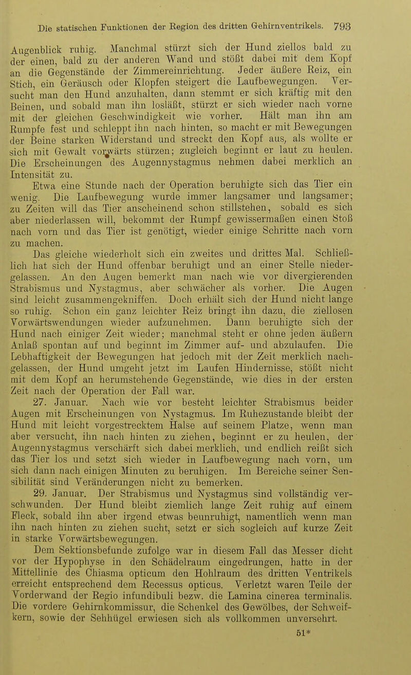 Augenblick ruhig. Manchmal stürzt sich der Hund ziellos bald zu der einen, bald zu der anderen Wand und stößt dabei mit dem Kopf an die Gegenstände der Zimmereinrichtung. Jeder äußere Reiz, ein Stich, ein Geräusch oder Klopfen steigert die Laufbewegungen. Yer- sucht man den Hund anzuhalten, dann stemmt er sich kräftig mit den Beinen, und sobald man ihn losläßt, stürzt er sich wieder nach vorne mit der gleichen Geschwindigkeit wie vorher. Hält man ihn am Rumpfe fest und schleppt ihn nach hinten, so macht er mit Bewegungen der Beine starken Widerstand und streckt den Kopf aus, als wollte er sich mit Gewalt voi^wärts stürzen; zugleich beginnt er laut zu heulen. Die Erscheinungen des Augennystagmns nehmen dabei merklich an Intensität zu. Etwa eine Stunde nach der Operation beruhigte sich das Tier ein wenig. Die Laufbewegung wurde immer langsamer und langsamer; zu Zeiten will das Tier anscheinend schon stillstehen, sobald es sich aber niederlassen will, bekommt der Rumpf gewissermaßen einen Stoß nach vom und das Tier ist genötigt, wieder einige Schritte nach vorn zu machen. Das gleiche wiederholt sich ein zweites und drittes Mal. Schließ- lich hat sich der Hund offenbar beruhigt und an einer Stelle nieder- gelassen. An den Augen bemerkt man nach wie vor divergierenden Strabismus und Nystagmus, aber schwächer als vorher. Die Augen sind leicht zusammengekniffen. Doch erhält sich der Hund nicht lange so ruhig. Schon ein ganz leichter Reiz bringt ihn dazu, die ziellosen Vorwärtswendungen wieder aufzunehmen. Dann beruhigte sich der Hund nach einiger Zeit wieder; manchmal steht er ohne jeden äußern Anlaß spontan auf und beginnt im Zimmer auf- und abzulaufen. Die Lebhaftigkeit der Bewegungen hat jedoch mit der Zeit merklich nach- gelassen, der Hund umgeht jetzt im Laufen Hindernisse, stößt nicht mit dem Kopf an herumstehende Gegenstände, wie dies in der ersten Zeit nach der Operation der Fall war. 27. Januar. Nach wie vor besteht leichter Sti'abismus beider Augen mit Erscheinungen von Nystagmus. Im Ruhezustande bleibt der Hund mit leicht vorgestrecktem Halse auf seinem Platze, wenn man aber versucht, ihn nach hinten zu ziehen, beginnt er zu heulen, der Augennystagmns verschärft sich dabei merklich, und endlich reißt sich das Tier los und setzt sich wieder in Laufbewegung nach vorn, um sich dann nach einigen Minuten zu beruhigen. Im Bereiche seiner Sen- sibilität sind Veränderungen nicht zu bemerken. 29. Januar. Der Strabismus und. Nystagmus sind vollständig ver- schwunden. Der Hund bleibt ziemlich lange Zeit ruhig auf einem Fleck, sobald ihn aber irgend etwas beunruhigt, namentlich wenn man ihn nach hinten zu ziehen sucht, setzt er sich sogleich auf kurze Zeit in starke Vorwärtsbewegungen. Dem Sektionsbefunde zufolge war in diesem Fall das Messer dicht vor der Hypophyse in den Schädelraum eingedrungen, hatte in der Mittellinie des Chiasma opticum den Hohlraum des dritten Ventrikels erreicht entsprechend dem Recessus opticus. Verletzt waren Teile der Vorderwand der Regio infundibuli bezw. die Lamina cinerea terminalis. Die vordere Gehirnkommissur, die Schenkel des Gewölbes, der Schweif- kern, sowie der Sehhügel erwiesen sich als vollkommen unversehrt. 61*