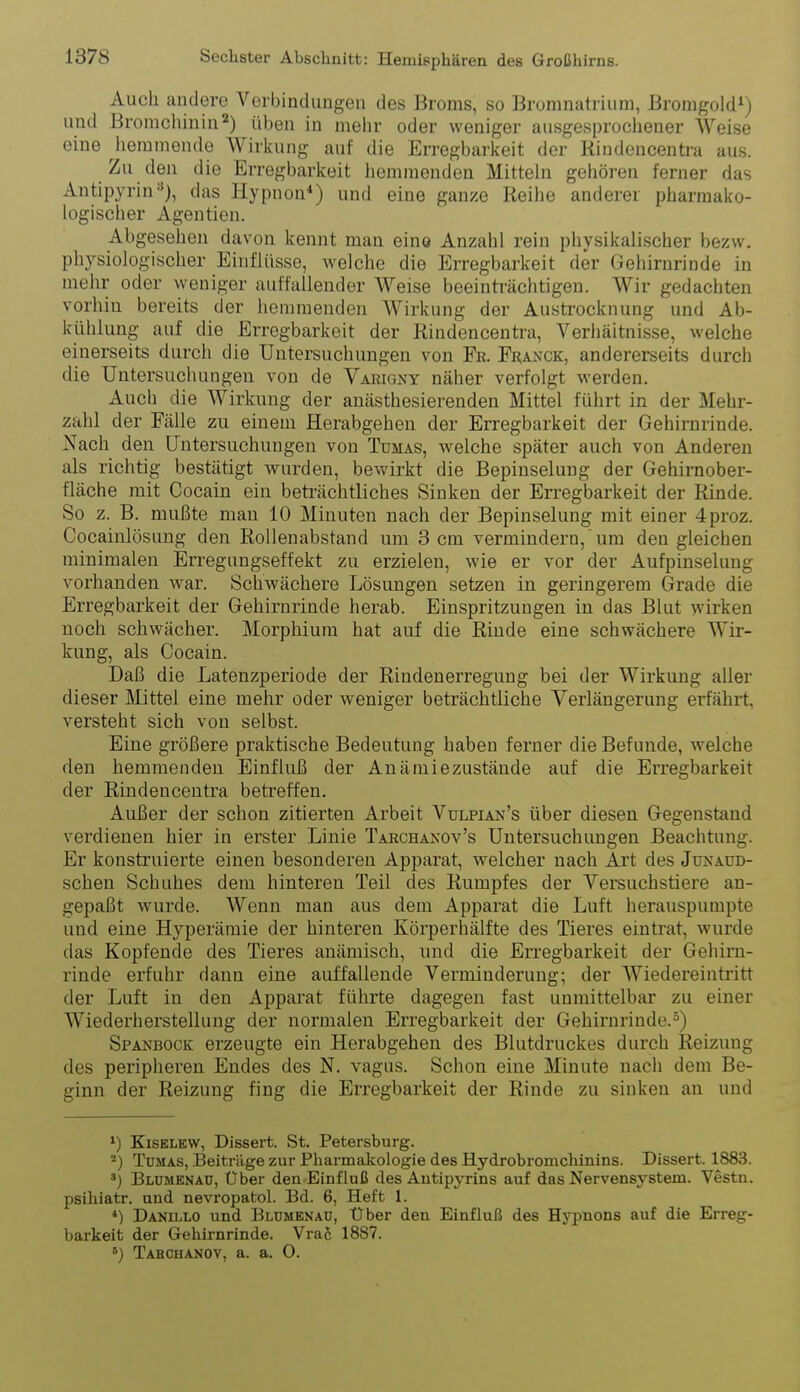 Auch andere Verbindungen des Broms, so Bromnatrium, Bromgold*) und Bromchinin2) üben in mehr oder weniger ausgesprochener Weise eine hemmende Wirkung auf die Erregbarkeit der Kindencentra aus. Zu den die Erregbarkeit hemmenden Mitteln gehören ferner das Antipyrin=*), das Hypnon*) und eine ganze Reihe anderer pharmako- logischer Agentien. Abgesehen davon kennt man eine Anzahl rein physikalischer bezw. physiologischer Einflüsse, welche die Erregbarkeit der Gehirnrinde in mehr oder weniger autfallender Weise beeinti-ächtigen. Wir gedachten vorhin bereits der hemmenden AVirkung der Austi'ocknung und Ab- kühlung auf die Erregbarkeit der Riudencentra, Verhältnisse, welche einerseits durch die Untersuchungen von Fr. Fi^anck, andererseits durch die Untersuchungen von de Varigny näher verfolgt werden. Auch die Wirkung der anästhesierenden Mittel führt in der Mehr- zahl der Fälle zu einem Herabgehen der Erregbarkeit der Gehirnrinde. Nach den Untersuchungen von Tümas, welche später auch von Anderen als richtig bestätigt wurden, bewirkt die Bepinselung der Gehirnober- fläche mit Cocain ein beträchtliches Sinken der Erregbarkeit der Rinde. So z. B. mußte man 10 Minuten nach der Bepinselung mit einer 4proz. Cocainlösung den Rollenabstand um 3 cm vermindern,  um den gleichen minimalen Erregungseffekt zu erzielen, wie er vor der Aufpinselung vorhanden w^ar. Schwächere Lösungen setzen in geringerem Grade die Erregbarkeit der Gehirnrinde herab. Einspritzungen in das Blut wirken noch schwächer. Morphium hat auf die Rinde eine schwächere Wir- kung, als Cocain. Daß die Latenzperiode der Rindenerregung bei der Wirkung aller dieser Mittel eine mehr oder weniger beträchtliche Verlängerung erfährt, versteht sich von selbst. Eine größere praktische Bedeutung haben ferner die Befunde, welche den hemmenden Einfluß der Anämiezustände auf die Erregbarkeit der Rindencentra betreffen. Außer der schon zitierten Arbeit Vulpian's über diesen Gegenstand verdienen hier in erster Linie Tarchanov's Untersuchungen Beachtung. Er konstruierte einen besonderen Apparat, welcher nach Art des Junaüd- schen Schuhes dem hinteren Teil des Rumpfes der Versuchstiere an- gepaßt wurde. Wenn man aus dem Apparat die Luft herauspumpte und eine Hyperämie der hinteren Körperhälfte des Tieres eintrat, wurde das Kopfende des Tieres anämisch, und die Erregbarkeit der Gehirn- rinde erfuhr dann eine auffallende Verminderung; der AViedereintritt der Luft in den Apparat führte dagegen fast unmittelbar zu einer Wiederherstellung der normalen Erregbarkeit der Gehirnrinde.^) Spakbock erzeugte ein Herabgehen des Blutdruckes durch Reizung des peripheren Endes des N. vagus. Schon eine Minute nach dem Be- ginn der Reizung fing die Erregbarkeit der Rinde zu sinken an und ^) KisKLKW, Dissert. St. Petersburg. Tümas, Beiträge zur Pharmakologie des Hydrobromchinins. Dissert. 1883. ') Bldmknaü, Über den Einfluß des Autipyrins auf das Nervensj''Stem. Vestn. psihiatr. und nevropatol. Bd. 6, Heft 1. *) DANU.LO und Blumbnaü, Uber den Einfluß des Hypnons auf die Erreg- barkeit der Gehirnrinde. Vrai 1887. Tahchanov, a. a. 0.