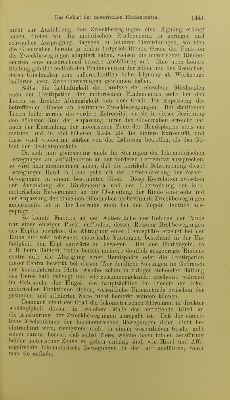 nicht zur Ausführung von Zweckbewegungen eine Eignung erlangt haben, finden wir die motorischen Rindencentra in geringer und schwacher Ausprägung; dagegen in höheren Tierordnungen, wo sicli die Gliedmaßen bereits in einem fortgeschrittenen Grade der Funktion der Zweckbewegungen adaptiert haben, weisen die motorischen Rinden- centren eine entsprechend bessere Ausbildung auf. Eine noch höhere Stellung gebührt endlich den Rindencentren der Affen und des Menschen, deren Gliedmaßen eine außerordentlich hohe Eignung als Werkzeuge isolierter bezw. Zweckbewegungen gewonnen haben. Selbst die Lebhaftigkeit der Paralyse der einzelnen Gliedmaßen nach der Exstirpation der motorischen Rindencentra steht bei den Tieren in direkter Abhängigkeit von dem Grade der Anpassung des betreffenden Gliedes an bestimmte Zweckbeweguugen. Bei sämtlichen Tieren leidet gerade die vordere Extremität, da sie in dieser Beziehung den höchsten Grad der Anpassung unter den Gliedmaßen erreicht hat, nach der Entrindung der motorischen Zone der Hemisphären stets am meisten und in viel höherem Maße, als die hintere Extremität und diese wird wiederum stärker von der Lähmung betroffen, als das Ge- biet der Gesichtsmuskeln. Da sich nun gleichzeitig auch die Störungen der lokomotorischen Bewegungen am auffallendsten an der vorderen Extremität aussprechen, so wird man anzunehmen haben, daß die kortikale Beherrschung dieser Bewegungen Hand in Hand geht mit der Differenzierung der Zweck- bewegungen in einem bestimmten Glied. Diese Korrelation zwischen der Ausbildung der Rindencentra und der Überweisung der loko- motorischen Bewegungen an die Oberleitung der Rinde einerseits und der Anpassung der einzelnen Gliedmaßen an bestimmte Zweckbewegungen andererseits ist in der Tierreihe auch bei den Vögeln deutlich aus- geprägt. So konnte Eerrier an der Außenfläche des Gehirns der Taube nur einen einzigen Punkt auffinden, dessen Reizung Drehbewegungen des Kopfes bewirkte; die Abtragung einer Hemisphäre erzeugt bei der Taube nur sehr schwache motorische Störungen, bestehend in der Un- fähigkeit, den Kopf seitwärts zu bewegen. Bei den Raubvögeln, so z. B. beim Habicht, treten bereits mehrere deutlich ausgeprägte Rinden- centra auf; die Abtragung einer Hemisphäre oder die Exstirpation dieser Centi-a bewirkt bei diesem Tier deutliche Störungen im Gebrauch der kontralateralen Pfote, welche schon in ruhiger stehender Haltung des Tieres halb gebeugt und wie zusammengeknickt erscheint, während im Gebrauche der Flügel, die hauptsächlich im Dienste der loko- motorischen Funktionen stehen, wesentliche Unterschiede zwischen der gesunden und affizierten Seite nicht bemerkt werden können. Demnach steht der Grad der lokomotorischen Störungen in direkter Abhängigkeit davon, in welchem Maße das betreffende Glied an die Ausführung der Zweckbewegungen angepaßt ist. Daß der eigent- liche Mechanismus der lokomotorischen Bewegungen dabei nicht be- einträchtigt wird, wenigstens nicht in einem wesentlichen Grade, geht schon daraus hervor, daß selbst Tiere, welche nach totaler Zerstörung beider motorischer Zonen zu gehen unfähig sind, wie Hund und Affe, regelrechte lokomotorische Bewegungen in der Luft ausführen, wenn mau sie aufhebt.
