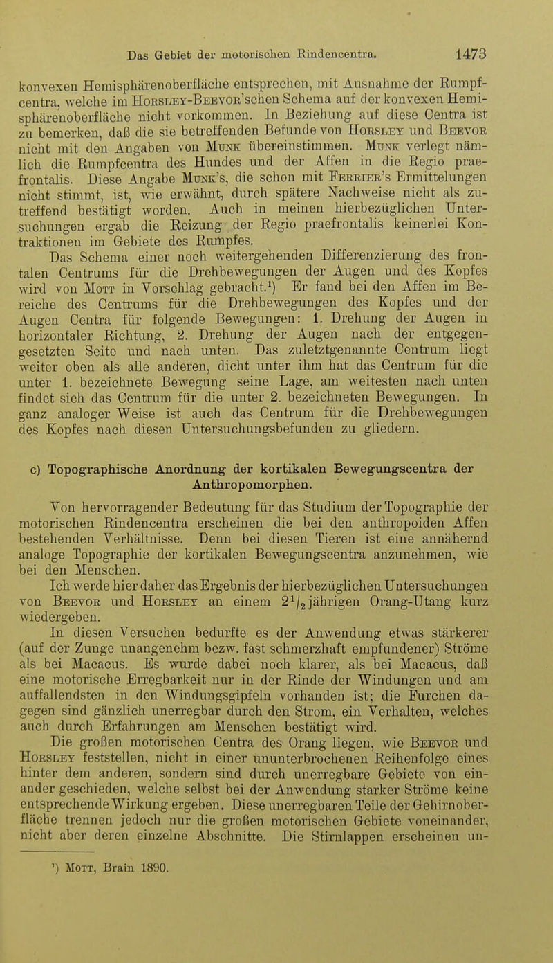 konvexen Hemisphärenoberfläche entsprechen, mit Ausnahme der Rumpf- centra, welche im HoKSLEY-BEEVOB'schen Schema auf der konvexen Hemi- sphärenoberfläche nicht vorkommen. In Beziehung auf diese Centra ist zu bemerken, daß die sie betreffenden Befunde von Hobsley und Beevoe nicht mit den Angaben von Münk übereinstimmen. Münk verlegt näm- lich die Rumpfcentra des Hundes und der Affen in die Regio prae- frontalis. Diese Angabe Munk's, die schon mit Feeeier's Ermittelungen nicht stimmt, ist, wie erwähnt, durch spätere Nachweise nicht als zu- treffend bestätigt worden. Auch in meinen hierbezüglichen Unter- suchungen ergab die Reizung der Regio praefrontalis keinerlei Kon- traktionen im Gebiete des Rumpfes. Das Schema einer noch weitergehenden Differenzierung des fron- talen Centrums für die Drehbewegungen der Augen und des Kopfes wird von Mott in Vorschlag gebracht.^) Er fand bei den Affen im Be- reiche des Centrums für die Drehbewegungen des Kopfes und der Augen Centra für folgende Bewegungen: 1. Drehung der Augen in horizontaler Richtung, 2. Drehung der Augen nach der entgegen- gesetzten Seite und nach unten. Das zuletztgenannte Centrum liegt weiter oben als alle anderen, dicht unter ihm hat das Centrum für die unter 1. bezeichnete Bewegung seine Lage, am weitesten nach unten findet sich das Centrum für die unter 2. bezeichneten Bewegungen. In ganz analoger Weise ist auch das Centrum für die Drehbewegungen des Kopfes nach diesen Untersuchungsbefunden zu gliedern. c) Topographisclie Anordnung der kortikalen Bewegungscentra der Anthropomorphen. Yon hervorragender Bedeutung für das Studium der Topographie der motorischen Rindencentra erscheinen die bei den anthropoiden Affen bestehenden Verhältnisse. Denn bei diesen Tieren ist eine annähernd analüge Topographie der kortikalen Bewegungscentra anzunehmen, wie bei den Menschen. Ich werde hier daher das Ergebnis der hierbezüglichen Untersuchungen von Beevob und Hobsley an einem 2^/2 jährigen Orang-Utang kurz wiedergeben. In diesen Versuchen bedurfte es der Anwendung etwas stärkerer (auf der Zunge unangenehm bezw. fast schmerzhaft empfundener) Ströme als bei Macacus. Es wurde dabei noch klarer, als bei Macacus, daß eine motorische Erregbarkeit nur in der Rinde der Windungen und am auffallendsten in den Windungsgipfeln vorhanden ist; die Furchen da- gegen sind gänzlich unerregbar durch den Strom, ein Verhalten, welches auch durch Erfahrungen am Menschen bestätigt wird. Die großen motorischen Centra des Orang liegen, wie Beevor und Hobsley feststellen, nicht in einer ununterbrochenen Reihenfolge eines hinter dem anderen, sondern sind durch unerregbare Gebiete von ein- ander geschieden, welche selbst bei der Anwendung starker Ströme keine entsprechende Wirkung ergeben. Diese unerregbaren Teile der Gehirnober- fläche trennen jedoch nur die großen motorischen Gebiete voneinander, nicht aber deren einzelne Abschnitte. Die Stirnlappen erscheinen un- ) Mott, Brain 1890.