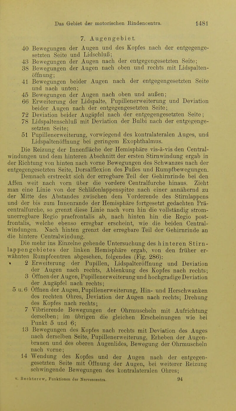 7. A u g e n g e b i e t. 40 Bewegungen der Äugen und des Kopfes nach der entgegenge- setzten Seite und Lidschluß; 43 Bewegungen der Augen nach der entgegengesetzten Seite; 38 Bewegungen der Augen nach oben und rechts mit Lidspalten- öffnung; 41 Bewegungen beider Augen nach der entgegengesetzten Seite und nach unten; 45 Bewegungen der Augen nach oben und außen; 66 Erweiterung der Lidspalte, Pupülenerweiterung und Deviation beider Augen nach der entgegengesetzten Seite; 72 Deviation beider Augäpfel nach der entgegengesetzten Seite; 78 Lidspaltenschhiß mit Deviation der Bulbi nach der entgegenge- setzten Seite; 51 Pupülenerweiterung, vorwiegend des kontralateralen Auges, und Lidspaltenöffnung bei geringem Exophthalmus. Die Reizung der Innenfläche der Hemisphäre vis-ä-vis den Centrai- windungen und dem hinteren Abschnitt der ersten Stirnwindung ergab in der Richtung von hinten nach vorne Bewegungen des Schwanzes nach der entgegengesetzten Seite, Dorsalflexion des Fußes und Rumpfbewegungen. Demnach erstreckt sich der erregbare Teil der Gehirnrinde bei den Affen weit nach vorn über die vordere Centraifurche hinaus. Zieht man eine Linie von der Schläfenlappenspitze nach einer annähernd zu der Mitte des Abstandes zwischen dem Yorderende des Stirnlappens und der bis zum Innenrande der Hemisphäre fortgesetzt gedachten Prä- centralfurche, so grenzt diese Linie nach vorn hin die vollständig strom- unerregbare Regio praefrontalis ab, nach hinten hin die Regio post- frontalis, welche ebenso erregbar erscheint, wie die beiden Centrai- windungen. Nach hinten grenzt der erregbare Teil der G-ehirnrinde au die hintere Centraiwindung. Die mehr ins Einzelne gehende Untersuchung des hinteren Stirn- lappengebietes der linken Hemisphäre ergab, von den früher er- wähnten Rumpfeen treu abgesehen, folgendes (Fig. 286): • 2 Erweiterung der Pupillen, Lidspalteröffnung und Deviation der Augen nach rechts, Ablenkung des Kopfes nach rechts; 3 öffnen der A ugen, Pupillenerweiterung und hochgradige Deviation der Augäpfel nach rechts; 5 u. 6 Öffnen der Augen, Pupillenerweiterung, Hin- und Herschwanken des rechten Ohres, Deviation der Augen nach rechts; Drehung des Kopfes nach rechts; 7 Vibrierende Bewegungen der Ohrmuscheln mit Aufrichtung derselben; im übrigen die gleichen Erscheinungen wie bei Punkt 5 und 6; 13 Bewegungen des Kopfes nach rechts mit Deviation des Auges nach derselben Seite, Pupillenerweiterung, Erheben der Augen- brauen und des oberen Augenlides, Bewegung der Ohrmuscheln nach vorne; 14 Wendung des Kopfes und der Augen nach der entgegen- gesetzten Seite mit Öffnung der Augen, bei weiterer Reizung schwingende Bewegungen des kontralateralen Ohres; V. Bechterew, Funktionen der Nervenoentra. 94