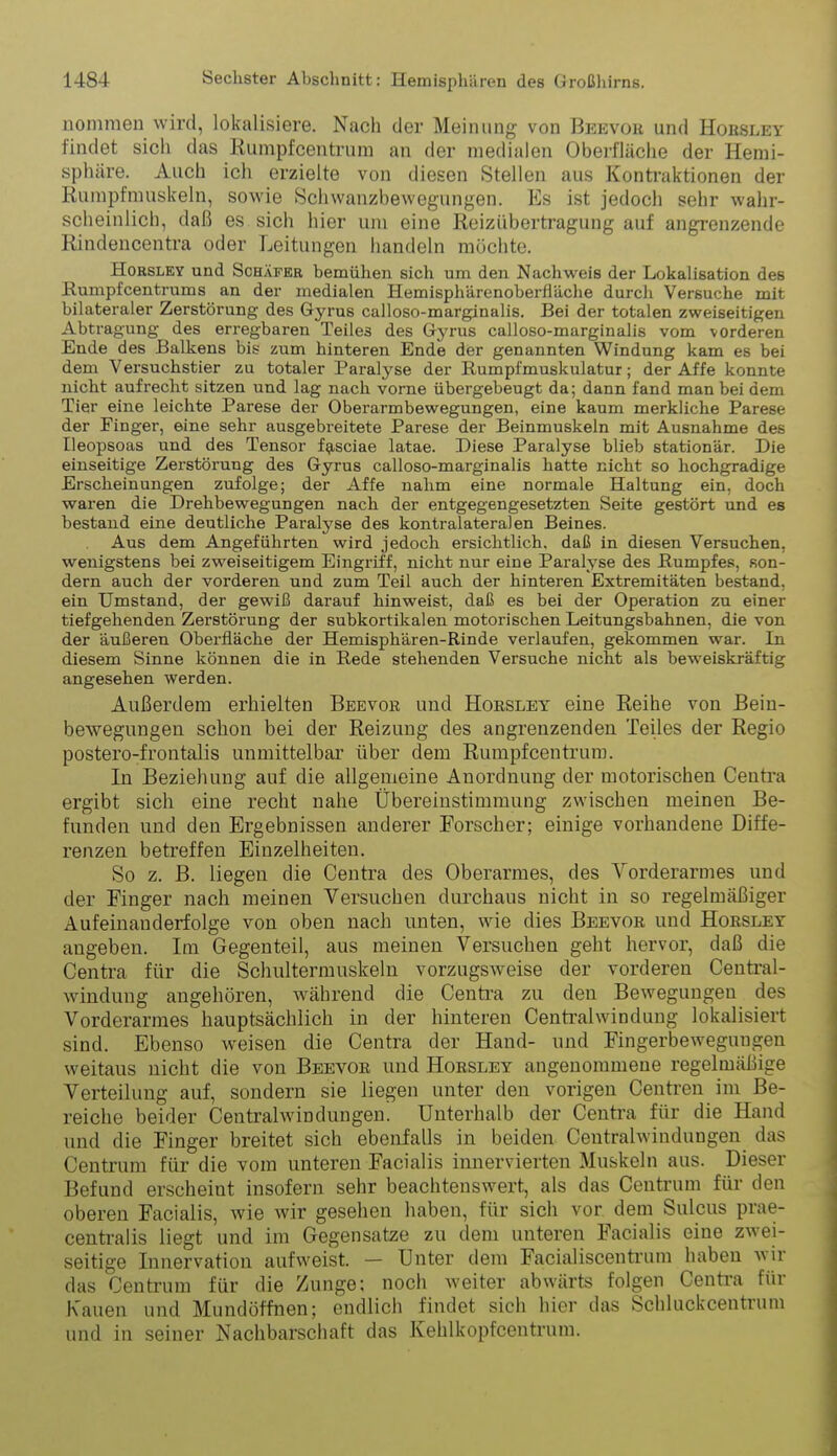 nommen wird, lokalisiere. Nach der Meinung von Beevou und Hoesley findet sich das Rumpfcentrnm an der medialen Oberfläciie der Hemi- sphäre. Auch ich erzielte von diesen Stellen aus Kontraktionen der Rumpfmuskeln, sowie Schwanzbewegungen. Es ist jedoch sehr wahr- scheinlich, daß es sich hier um eine Reizübertragung auf angrenzende Rindencentra oder Leitungen handeln möchte. HoRSLEY und Schäfer bemühen sich um den Nachweis der Lokalisation des Rumpf centrums an der medialen Hemisphärenoberfläche durch Versuche mit bilateraler Zerstörung des Gyrus calloso-marginalis. Bei der totalen zweiseitigen Abtragung des erregbaren Teiles des Gyrus calloso-marginalis vom vorderen Ende des Balkens bis zum hinteren Ende der genannten Windung kam es bei dem Versuchstier zu totaler Paralyse der Rumpfmuskulatur; der Affe konnte nicht aufrecht sitzen und lag nach vorne übergebeugt da; dann fand man bei dem Tier eine leichte Parese der Oberarmbewegungen, eine kaum merkliche Parese der Pinger, eine sehr ausgebreitete Parese der Beinmuskeln mit Ausnahme des Ileopsoas und des Tensor f^sciae latae. Diese Paralyse blieb stationär. Die einseitige Zerstörung des Gyrus calloso-marginalis hatte nicht so hochgradige Erscheinungen zufolge; der Affe nahm eine normale Haltung ein, doch waren die Drehbewegungen nach der entgegengesetzten Seite gestört und es bestand eine deutliche Paratyse des kontralateraJen Beines. Aus dem Angeführten wird jedoch ersichtlich, daß in diesen Versuchen, wenigstens bei zweiseitigem Eingriff, nicht nur eine Paralyse des Rumpfes, son- dern auch der vorderen und zum Teil auch der hinteren. Extremitäten bestand, ein Umstand, der gewiß darauf hinweist, daß es bei der Operation zu einer tiefgehenden Zerstörung der subkortikalen motorischen Leitungsbahnen, die von der äußeren Oberfläche der Hemisphären-Rinde verlaufen, gekommen war. In diesem Sinne können die in Rede stehenden Versuche nicht als beweiskräftig angesehen werden. Außerdem erhielten Beevor und Hoesley eine Reihe von Bein- bewegungen schon bei der Reizung des angrenzenden Teiles der Regio postero-frontalis unmittelbar über dem Rumpfeentrum. In Beziehung auf die allgemeine Anordnung der motorischen Centi-a ergibt sich eine recht nahe Übereinstimmung zwischen meinen Be- funden und den Ergebnissen anderer Forscher; einige vorhandene Diffe- renzen betreffen Einzelheiten. So z. B. liegen die Centra des Oberarmes, des Vorderarmes und der Finger nach meinen Versuchen durchaus nicht in so regelmäßiger Aufeinanderfolge von oben nach unten, wie dies Beevoe und Hoesley angeben. Im Gegenteil, aus meinen Versuchen geht hervor, daß die Centra für die Schultermuskeln vorzugsAveise der vorderen Centrai- windung angehören, während die Centi-a zu den Bewegungen des Vorderarmes hauptsächlich in der hinteren Centraiwindung lokalisiert sind. Ebenso weisen die Centra der Hand- und Fingerbewegungen weitaus nicht die von Beevoe und Hoesley angenommene regelmäßige Verteilung auf, sondern sie liegen unter den vorigen Ceutren im Be- reiche beider Centralwindungeu. Unterhalb der Centra für die Hand und die Finger breitet sich ebenfalls in beiden Centraiwindungen das Centrum für die vom unteren Facialis imiervierten Muskeln aus. Dieser Befund erscheint insofern sehr beachtenswert, als das Centrum für den oberen Facialis, wie wir gesehen haben, für sich vor dem Sulcus prae- centralis liegt und im Gegensatze zu dem unteren Facialis eine zwei- seitige Innervation aufweist. — Unter dem Facialiscentrum haben wir das Centrum für die Zunge; noch weiter abwärts folgen Centra für K'auen und Mundöffnen; endlich findet sich hier das Schluckcentrum und in seiner Nachbarschaft das Kehlkopfcentrum.