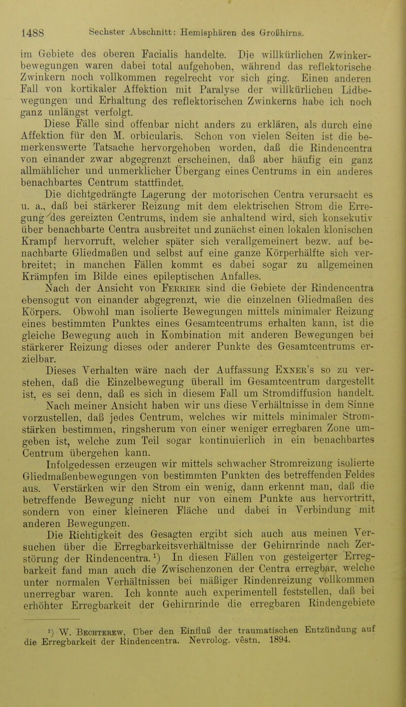 im Gebiete des oberen Facialis handelte. Die willkürlichen Zwinker- bewegungen waren dabei total aufgehoben, während das reflektorische Zwinkern noch vollkommen regelrecht vor sich ging. Einen anderen Fall von kortikaler Affektion mit Paralyse der Avillkürlichen Lidbe- wegnngen und Erhaltung des reflektorischen Zwinkerns habe ich noch ganz unlängst verfolgt. Diese Fälle sind offenbar nicht anders zu erklären, als durch eine Affektion für den M. orbicularis. Schon von vielen Seiten ist die be- merkenswerte Tatsache hervorgehoben worden, daß die Rindencentra von einander zwar abgegrenzt erscheinen, daß aber häufig ein ganz allmählicher und unmerklicher Übergang eines Centrums in ein anderes benachbartes Centrum stattfindet. Die dichtgedrängte Lagerung der motorischen Centra verursacht es u. a., daß bei stärkerer Reizung mit dem elektiischen Strom die Eitc- gung''des gereizten Centrums, indem sie anhaltend wird, sich konsekutiv über benachbarte Centra ausbreitet und zunächst einen lokalen klonischen Krampf hervorruft, welcher später sich verallgemeinert bezw. auf be- nachbarte Gliedmaßen und selbst auf eine ganze Körperhälfte sich ver- breitet; in manchen Fällen kommt es dabei sogar zu allgemeinen Krämpfen im Bilde eines epileptischen Anfalles. Nach der Ansicht von Ferrier sind die Gebiete der Rindencentra ebensogut von einander abgegrenzt, wie die einzelnen Gliedmaßen des Körpers. Obwohl man isolierte Bewegungen mittels minimaler Reizung eines bestimmten Punktes eines Gesamtcentrums erhalten kann, ist die gleiche Bewegung auch in Kombination mit anderen Bewegungen bei stärkerer Reizung dieses oder anderer Punkte des Gesamtcentrums er- zielbar. Dieses Verhalten wäre nach der Auffassung Exner's so zu ver- stehen, daß die Einzelbewegung überall im Gesamtcentrum dargestellt ist, es sei denn, daß es sich in diesem Fall um Stromdiffusiou handelt. Nach meiner Ansicht haben wir uns diese Verhältnisse in dem Sinne vorzustellen, daß jedes Centrum, welches wir mittels minimaler Strom- stärken bestimmen, ringsherum von einer weniger erregbaren Zone um- geben ist, welche zum Teil sogar kontinuierlich in ein benachbartes Centrum übergehen kann. Infolgedessen erzeugen wir mittels schwacher Stromreizung isolierte Gliedmaßenbewegungen von bestimmten Punkten des betreffenden Feldes aus. Verstärken wir den Strom ein wenig, dann erkennt man, daß die betreffende Bewegung nicht nur von einem Punkte aus hervortritt, sondern von einer kleineren Fläche und dabei in Verbindung mit anderen Bewegungen. Die Richtigkeit des Gesagten ergibt sich auch aus meinen Ver- suchen über die Erregbarkeitsverhältnisse der Gehirnrinde nach Zer- störung der Rindencentra. 1) In diesen Fällen von gesteigerter Erreg- barkeit fand man auch die Zwischenzonen der Centi'a erregbar, welche unter normalen Verhältnissen bei mäßiger Rindenreizung vollkommen unerregbar waren. Ich konnte auch experimentell feststellen, daß bei erhöhter Erregbarkeit der Gehirnrinde die erregbaren Riudengebiete ') W. Bechterew, Über den Einfluß der traumatischen Entzündung auf die Erregbarkeit der Rindencentra. Nevrolog. vestn. 1894.